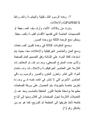 ‫٣- ﻭﺤﺩﺓ ﺍﻟﺭﺴﻭﻡ ﺍﻟﺘﺸـﻜﻴﻠﻴﺔ ﻭﺍﻟﺒﻴﺎﻨﻴـﺔ ﻭﺍﻟﺨـﺭﺍﺌﻁ‬
                             ‫‪ GPAPHICS‬ﻭﺍﻹﻋﻼﻨﺎﺕ.‬
‫ﻭﺘﺭﺩﺩ ﻤﻥ ﻭﻜﺎﻻﺕ ﺍﻷﻨﺒﺎﺀ ﻭﺃﺭﺸـﻴﻑ ﺍﻟﺼـﺤﻴﻔﺔ ﺃﻭ‬
‫ﺍﻟﺘﺼﻤﻴﻤﺎﺕ ﺍﻟﺨﺎﺼﺔ ﺍﻟﺘﻲ ﺘﻘﺩﻤﻬﺎ ﺍﻷﻗﺴﺎﻡ ﺍﻟﻔﻨﻴـﺔ ﺒﺎﻟﺼـﺤﻴﻔﺔ.‬
               ‫ﻭﻴﻤﻜﻥ ﺩﻤﺞ ﺍﻟﻭﺤﺩﺓ ﺍﻟﺜﺎﻟﺜﺔ ﻤﻊ ﻭﺤﺩﺓ ﺍﻟﺼﻭﺭ.‬
‫ﻭﺒﺩﻤﺞ ﺍﻟﻤﻜﻭﻨﺎﺕ ﺍﻟﺜﻼﺜﺔ ﻓﻲ ﻭﺤﺩﺓ ﺘﻜﻭﻴﻥ ﺍﻟﺼـﻔﺤﺎﺕ‬
‫ﻭﺩﻤﺞ ﺍﻟﻤﺘﻥ ﻭﺍﻟﻌﻨﺎﺼﺭ ﺍﻟﺠﺭﺍﻓﻴﻜﻴﺔ ﻭﺍﻹﻋﻼﻨﺎﺕ ﻤ ‪‬ﺎ، ﺒﺤﻴﺙ ﻴﺘﻡ‬
           ‫ﻌ‬
‫ﺍﺴﺘﺩﻋﺎﺀ ﻜﺎﻓﺔ ﺍﻟﻤﻭﺍﺩ ﻋﻠﻰ ﺍﻟﺸﺎﺸﺔ ﻭﻓﻕ ﺍﻟﺘﺼﻤﻴﻡ ﺍﻟﻌﺎﻡ ﻟﻠﺼﻔﺤﺔ‬
‫ﻭﻻﺫﻯ ﺤﺩﺩﻩ ﺍﻟﻤﺨﺭﺝ ﺍﻟﺼﺤﻔﻲ، ﻭﺒﻌـﺩﻡ ﺇﺘﻤـﺎﻡ ﺍﻟﻤﻌﺎﻟﺠـﺎﺕ‬
‫ﺍﻟﻼﺯﻤﺔ ﻋﻠﻰ ﺍﻟﻌﻨﺎﺼﺭ ﺍﻟﺠﺭﺍﻓﻴﻜﻴـﺔ ﻭﺍﻹﻋﻼﻨـﺎﺕ ﻭﺍﺴـﺘﺨﺩﺍﻡ‬
‫ﺍﻟﻤﻭﺍﺩ ﺍﻟﺘﻲ ﺘﻨﺸﺭ ﻭﺘﺨﺯﻥ ﺍﻟﻤﺘﻭﻥ ﻭﺍﻟﺼﻭﺭ ﻭﺍﻟﺭﺴﻭﻡ ﻭﺒـﺎﻗﻰ‬
‫ﺍﻟﻌﻨﺎﺼﺭ ﺍﻷﺨﺭﻯ ﺍﻟﺘﻲ ﻻ ﺘﻨﺸﺭ ﻓﻲ ﺍﻟﻌﺩﺩ ﻨﻔﺴﻪ ﻓـﻲ ﻭﺤـﺩﺓ‬
‫ﺘﺨﺯﻴﻥ ﺨﺎﺼﺔ ﺒﺎﻟﺠﺭﻴﺩﺓ، ﻴﺘﻡ ﺍﻟﺤﺼﻭل ﻋﻠﻰ ﺒﺭﻭﻓﺔ ﻟﻠﺼﻔﺤﺎﺕ‬
‫ﻤﻁﺒﻭﻋﺔ ﺒﻭﺍﺴﻁﺔ ﻁﺎﺒﻌﺔ ﺍﻟﻠﻴﺯﺭ ﺍﻟﻤﻠﺤﻘﺔ ﺒﺎﻟﺤﺎﺴﺏ ﻭﺒﻌﺩ ﻋﻤـل‬
‫ﺍﻟﺘﻌﺩﻴﻼﺕ ﺍﻟﻼﺯﻤﺔ ﺘﺤﻭل ﺍﻟﺼﻔﺤﺎﺕ ﺇﻟﻰ ﺃﻓﻼﻡ ﻭﻤﻨﻬﺎ ﺇﻟﻰ ﺃﻟﻭﺍﺡ‬
‫ﻁﺎﺒﻌﺔ ﺘﺄﺨﺫ ﻁﺭﻴﻘﻬﺎ ﺇﻟﻰ ﺍﻟﻤﻁﺒﻌﺔ ﺜﻡ ﺍﻟﺘﻭﺯﻴﻊ، ﻜﻤﺎ ﻫﻭ ﻤﺒـﻴﻥ‬
                                       ‫ﺒﺎﻟﺸﻜل ﺭﻗﻡ )١(.‬
 