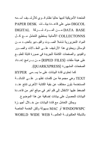 ‫ﺍﻟﻤﺘﺤﺩﺓ ﺍﻷﻤﺭﻴﻜﻴﺔ ﻟﺩﻴﻬﺎ ﺤﺎﻟ ‪‬ﺎ ﻨﻅﺎﻡ ﻗـﻭﻱ ﻟﻸﺭﺸـﻴﻑ ﺃﺴـﻤﻪ‬
                         ‫ﻴ‬
‫‪ DIGCOL‬ﻤﺒﻨﻰ ﻋﻠﻰ ﻗﺎﻋـﺩﺓ ﺒﻴﺎﻨـﺎﺕ ‪PAPER DESK‬‬
‫‪ DATA BASE‬ـﻥ ـﻭﺍﺩ ـﺭﻜﺔ ‪DIGITAL‬‬
            ‫ﺸـ‬  ‫ﻤـ ﺍﻟﻤـ‬
‫‪ COLLECTONNS‬ﺍﻷﻟﻤﺎﻨﻴﺔ ﻴﺴﺘﻁﻴﻊ ﺍﻟﺘﻌﺎﻤل ﻤـﻊ ﻜـل‬
‫ﺍﻟﻤﻭﺍﺩ ﺍﻟﺘﺤﺭﻴﺭﺭﻴﺔ ﺸﺎﻤﻼ ﺍﻟﺼـﻭﺕ ﻭﺍﻟﻔﻴـﺩﻴﻭ ﺒﺎﻟﻌﺩﻴـﺩ ﻤـﻥ‬
                              ‫ﹰ‬
‫ﺍﻟﻭﺴﺎﺌل ﻭﻴﺤﺘﻭﻱ ﻫﺫﺍ ﺍﻷﺭﺸﻴﻑ ﻋﻠـﻰ ﺍﻟﻤﻘـﺎﻻﺕ ﻭﺍﻟﺼـﻭﺭ‬
‫ﻭﺍﻟﻔﻴﺩﻴﻭ ﻭﺍﻟﺼﻔﺤﺎﺕ ﺍﻟﻜﺎﻤﻠﺔ ﻟﻠﺠﺭﻴﺩﺓ ﻓﻲ ﺼﻭﺭﺓ ﻗﺎﺒﻠﺔ ﻟﻠﻁﺒـﻊ‬
‫ﻋﻠﻰ ﻫﻴﺌﺔ ﻤﻠﻔﺎﺕ )‪ (RIPED FILES‬ﻤـﻥ ﺒـﺭﺍﻤﺞ ﺇﻋـﺩﺍﺩ‬
            ‫ﺍﻟﺼﻔﺤﺎﺕ ﺍﻟﻤﺸﻬﻭﺭﺓ )‪.(QUARKXPRESS‬‬
‫ﻜﻤﺎ ﺘﺤﺘﻭﻯ ﻗﺎﺩﺓ ﺍﻟﺒﻴﺎﻨﺎﺕ ﻋﻠﻰ ﻤﺎ ﻴﺴـﻤﻰ ‪HYPER‬‬
‫‪ TEXT‬ﻭﻫﻲ ﻤﺠﻤﻭﻋﺔ ﻤﻥ ﻜﻠﻤﺎﺕ ﺘﻅﻬـﺭ ﻋﻠـﻰ ﺍﻟﺸﺎﺸـﺔ‬
‫ﺍﻟﻤﺴﺘﺨﺩﻤﺔ ﺒﻠﻭﻥ ﻤﺨﺘﻠﻑ ﻋﻥ ﺒﻘﻴﺔ ﺍﻟﻜﺘﺎﺒﺔ ﺍﻷﺨﺭﻯ ﺘﻨﺘﺞ ﻋﻨـﺩ‬
‫ﺍﻟﻀﻐﻁ ﻋﻠﻴﻬﺎ ﺍﻻﻨﺘﻘﺎل ﺇﻟﻰ ﻗﻠﻡ ﺁﺨﺭ ﻓﻲ ﻤﻭﻗﻊ ﺁﺨﺭ ﻤﻥ ﻗﺎﻋـﺩﺓ‬
   ‫ﺍﻟﺒﻴﺎﻨﺎﺕ ﻟﻠﺤﺼﻭل ﻋﻠﻰ ﺒﻴﺎﻨﺎﺕ ﺇﻀﺎﻓﻴﺔ ﻋﻥ ﻫﺫﺍ ﺍﻟﻤﻭﻀﻭﻉ.‬
‫ﻭﻴﻤﻜﻥ ﺍﻟﺘﻌﺎﻤل ﻤﻊ ﻗﺎﺩﺓ ﺍﻟﺒﻴﺎﻨﺎﺕ ﻤﻥ ﺨـﻼل ﺃﺠﻬـﺯﺓ‬
‫‪ WINDOWSPC‬ﺃﻭ ‪ MAC‬ﺒﺴﻬﻭﻟﺔ ﻭﻟﻜﻥ ﺍﻟﺨﺩﻤﺔ ﺍﻟﺨﺎﺼﺔ‬
‫ﺒﺎﻟﺸﺒﻜﺔ ﺍﻟﻌﻨﻜﺒﻭﺘﻴـﺔ ﺍﻟﻌﺎﻟﻤﻴـﺔ ‪WORLD WIDE WEB‬‬
 