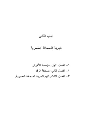 ‫ﺍﻟﺒﺎﺏ ﺍﻟﺜﺎﻨﻲ‬


             ‫ﺘﺠﺭﺒﺔ ﺍﻟﺼﺤﺎﻓﺔ ﺍﻟﻤﺼﺭﻴﺔ‬



              ‫١- ﺍﻟﻔﺼل ﺍﻷﻭل: ﻤﺅﺴﺴﺔ ﺍﻷﻫﺭﺍﻡ.‬
                ‫٢- ﺍﻟﻔﺼل ﺍﻟﺜﺎﻨﻲ: ﺼﺤﻴﻔﺔ ﺍﻟﻭﻓﺩ.‬
‫٣- ﺍﻟﻔﺼل ﺍﻟﺜﺎﻟﺙ: ﺘﻘﻴﻴﻡ ﻟﺘﺠﺭﺒﺔ ﺍﻟﺼﺤﺎﻓﺔ ﺍﻟﻤﺼﺭﻴﺔ.‬
 