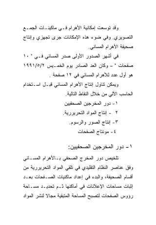 ‫ﻭﻗﺩ ﺘﻭﺴﻌﺕ ﺇﻤﻜﺎﻨﻴﺔ ﺍﻷﻫﺭﺍﻡ ﻓـﻲ ﻤﺎﻜﻴﻨـﺎﺕ ﺍﻟﺠﻤـﻊ‬
‫ﺍﻟﺘﺼﻭﻴﺭﻱ. ﻭﻓﻲ ﻀﻭﺀ ﻫﺫﻩ ﺍﻹﻤﻜﺎﻨﺎﺕ ﺠﺭﻯ ﺘﺠﻬﺯﻱ ﻭﺇﻨﺘﺎﺝ‬
                                ‫ﺼﺤﻴﻔﺔ ﺍﻷﻫﺭﺍﻡ ﺍﻟﻤﺴﺎﺌﻲ.‬
‫ﻓﻲ ﺃﺸﻬﺭ ﺍﻟﺼﺩﻭﺭ ﺍﻷﻭﻟﻰ ﺼﺩﺭ ﺍﻟﻤﺴﺎﺌﻲ ﻓـﻲ " ٠١‬
‫ﺼﻔﺤﺎﺕ " – ﻭﻜﺎﻥ ﺍﻟﻌﺩ ﺍﻟﺼﺎﺩﺭ ﻴﻭﻡ ﺍﻟﺨﻤـﻴﺱ ٢/٥/١٩٩١‬
            ‫ﻫﻭ ﺃﻭل ﻋﺩﺩ ﻟﻸﻫﺭﺍﻡ ﺍﻟﻤﺴﺎﺌﻲ ﻓﻲ ٢١ ﺼﻔﺤﺔ .‬
‫ﻭﻴﻤﻜﻥ ﺘﻨﺎﻭل ﺇﻨﺘﺎﺝ ﺍﻷﻫﺭﺍﻡ ﺍﻟﻤﺴﺎﺌﻲ ﻗﺒـل ﺍﺴـﺘﺨﺩﺍﻡ‬
                    ‫ﺍﻟﺤﺎﺴﺏ ﺍﻵﻟﻲ ﻤﻥ ﺨﻼل ﺍﻟﻨﻘﺎﻁ ﺍﻟﺘﺎﻟﻴﺔ.‬
                    ‫١- ﺩﻭﺭ ﺍﻟﻤﺨﺭﺠﻴﻥ ﺍﻟﺼﺤﻔﻴﻴﻥ‬
                   ‫٢ - ﺇﻨﺘﺎﺝ ﺍﻟﻤﻭﺍﺩ ﺍﻟﺘﺤﺭﻴﺭﺭﻴﺔ.‬
                      ‫٣- ﺇﻨﺘﺎﺝ ﺍﻟﺼﻭﺭ ﻭﺍﻟﺭﺴﻭﻡ.‬
                          ‫٤- ﻤﻭﻨﺘﺎﺝ ﺍﻟﺼﻔﺤﺎﺕ‬

                      ‫١- ﺩﻭﺭ ﺍﻟﻤﺨﺭﺠﻴﻥ ﺍﻟﺼﺤﻔﻴﻴﻥ:‬
‫ﺘﻠﺨﻴﺹ ﺩﻭﺭ ﺍﻟﻤﺨﺭﺝ ﺍﻟﺼﺤﻔﻲ ﺒـﺎﻷﻫﺭﺍﻡ ﺍﻟﻤﺴـﺎﺌﻲ‬
‫ﻭﻓﻕ ﻋﻨﺎﺼﺭ ﺍﻟﻨﻅﺎﻡ ﺍﻟﺘﻘﻠﻴﺩﻱ ﻓﻲ ﺘﻠﻘﻲ ﺍﻟﻤﻭﺍﺩ ﺍﻟﺘﺤﺭﻴﺭﺭﻴﺔ ﻤﻥ‬
‫ﺃﻗﺴﺎﻡ ﺍﻟﺼﺤﻴﻔﺔ، ﻭﺍﻟﺒﺩﺀ ﻓﻲ ﺇﻋﺩﺍﺩ ﻤﺎﻜﻨﻴﺎﺕ ﺍﻟﺼـﻔﺤﺎﺕ ﺒﻌـﺩ‬
‫ﺇﺜﺒﺎﺕ ﻤﺴﺎﺤﺎﺕ ﺍﻹﻋﻼﻨﺎﺕ ﻓﻲ ﺃﻤﺎﻜﻨﻬﺎ ﺜـﻡ ﺘﺤﺩﻴـﺩ ﻤﺴـﺎﺤﺔ‬
‫ﺭﺅﻭﺱ ﺍﻟﺼﻔﺤﺎﺕ ﻟﺘﺼﺒﺢ ﺍﻟﻤﺴﺎﺤﺔ ﺍﻟﻤﺘﺒﻘﻴﺔ ﻤﺠﺎﻻ ﻟﻨﺸﺭ ﺍﻟﻤﻭﺍﺩ‬
 