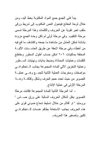 ‫ﻴﺒﺩﺃ ﻓﻨﻲ ﺍﻟﺠﻤﻊ ﺠﻤﻊ ﺍﻟﻤﻭﺍﺩ ﺍﻟﻤﻜﺘﻭﺒﺔ ﺒﺨﻁ ﺍﻟﻴﺩ، ﻭﻤﻥ‬
‫ﺨﻼل ﻟﻭﺤﺔ ﺍﻟﻤﻔﺎﺘﺢ ﻓﻴﺘﺤﻭل ﺍﻟﻨﺹ ﺍﻟﻤﻜﺘﻭﺏ ﺇﻟﻰ ﺸﺭﻴﻁ ﻭﺭﻗﻰ‬
‫ﻤﺜﻘﺏ ﺘﻌﺒﺭ ﺘﻘﻭﻴﺔ ﻋﻥ ﺍﻟﺤﺭﻭﻑ ﻭﺍﻟﻜﻠﻤﺎﺕ ﻭﻫﺫﺍ ﺍﻟﻤﺭﺤﻠﺔ ﺘﺴﻤﻰ‬
‫ﻤﺭﺤﻠﺔ ﺍﻟﺘﺜﻘﻴﺏ. ﻭﻓﻲ ﻤﺭﺤﻠﺔ ﺃﻭﻟﻰ ﻟﻡ ﺘﻜﻥ ﻭﺤﺩﺓ ﺍﻟﺠﻤﻊ ﻤﺯﻭﺩﺓ‬
‫ﺒﺸﺎﺸﺔ ﺘﻤﻜﻥ ﺍﻟﻌﺎﻤل ﻤﻥ ﻤﺸﺎﻫﺩﺓ ﻤﺎ ﺠﻤﻌﻪ ﻭﺍﻜﺘﺸﺎﻑ ﻤﺎ ﻗﻊ ﻓﻴﻪ‬
‫ﻤﻥ ﺃﺨﻁﺎﺀ ﻭﻓﻲ ﻤﺭﺤﻠﺔ ﻻﺤﻘﺔ ﻋﻥ ﻁﺭﻴﻕ ﺍﻟﺤﺎﺴـﺒﺎﺕ ﺍﻵﻟﻴـﺔ‬
‫ﺍﻟﻤﺤﻠﻔﺔ ﺒﻤﺎﻜﻴﻨﺎﺕ ٦٠٦ ﺍﻤﻜﻥ ﺤﺴﺎﺏ ﺃﻁﻭل ﺍﻟﺴﻁﻭﺭ ﻭﻤﻘﺎﻁﻊ‬
‫ﺍﻟﻜﻠﻤﺎﺕ ﻭﻋﻤﻠﻴﺎﺕ ﺍﻟﻤﺤﺎﺫﺍﺓ ﻭﻀﺒﻁ ﺒﺩﺍﻴﺎﺕ ﻭﻨﻬﺎﻴﺎﺕ ﺍﻟﺴـﻁﻭﺭ‬
‫ﻭﻋﻤﻠﻴﺔ ﺍﻟﺘﺨﺯﻴﻥ ﺍﻵﻟﻲ ﻟﻠﻤﺎﺩﺓ ﺍﻟﻤﺠﻤﻭﻋﺔ ﺒﺠﺎﻨﺏ ﺍﻟـﺘﺤﻜﻡ ﻓـﻲ‬
‫ﻤﻭﺍﺼﻔﺎﺕ ﻭﻤﺨﺭﺠﺎﺕ ﺍﻟﻌﻤﻠﻴﺔ ﺍﻟﺜﺎﻨﻴﺔ ﻟﻠﺠﻤـﻊ ﻭﻫـﻲ ﻋﻤﻠﻴـﺔ‬
‫ﺍﻟﺘﺼﻭﻴﺭ ﻤﻥ ﺤﻴﺙ ﺘﺤﺩﺩ ﺤﺠﻡ ﺍﻟﺤﺭﻑ ﻭﺸﻜل ﻭﻜﺜﺎﻓـﺔ ﻭﻫـﺫﺍ‬
                         ‫ﺍﻟﻤﺭﺤﻠﺔ ﺍﻷﻭﻟﻰ ﻓﻲ ﻋﻤﻠﻴﺔ ﺍﻹﻨﺘﺎﺝ.‬
‫- ﺃﻤﺎ ﺍﻟﻤﺭﺤﻠﺔ ﺍﻟﺜﺎﻨﻴﺔ ﻟﻠﻤﺎﺩﺓ ﺍﻟﻤﺠﻤﻭﻋﺔ ﻓﻜﺎﻨﺕ ﻤﺭﺤﻠﺔ‬
‫ﺍﻟﺘﺼﻭﻴﺭ ﺒﻨﻘل ﺃﺸﻜﺎل ﺍﻟﺤﺭﻭﻑ ﺍﻟﺴﺎﻟﺒﺔ ﻋﻠﻰ ﻭﺭﻕ ﺤﺴـﺎﺱ "‬
‫ﺒﺭﻭﻤﺎﻴﺩ " ﺍﻭ ﺃﻓﻼﻡ ﻤﻥ ﺨﻼل ﺘﺴﻠﻴﻁ ﺸﻌﺎﻉ ﻀﻭﺌﻲ ﻗﻭﻯ ﻋﻠﻰ‬
‫ﻫﺫﻩ ﺍﻟﺤﺭﻭﻑ ﺒﺠﺎﻨﺏ ﺍﻻﺴﺘﻌﺎﻨﺔ ﺒﻁﺎﻗﻡ ﻋﺩﺴﺎﺕ ﻟﻠـﺘﺤﻜﻡ ﻓـﻲ‬
                             ‫ﺘﻜﺒﻴﺭ ﻭﺘﺼﻐﻴﺭ ﻫﺫﺍ ﺍﻟﺤﺭﻭﻑ.‬
 