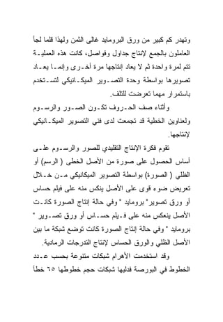 ‫ﻭﺘﻬﺩﺭ ﻜﻡ ﻜﺒﻴﺭ ﻤﻥ ﻭﺭﻕ ﺍﻟﺒﺭﻭﻤﺎﻴﺩ ﻏﺎﻟﻰ ﺍﻟﺜﻤﻥ ﻭﻟﻬﺫﺍ ﻗﻠﻤﺎ ﻟﺠﺄ‬
‫ﺍﻟﻌﺎﻤﻠﻭﻥ ﺒﺎﻟﺠﻤﻊ ﻹﻨﺘﺎﺝ ﺠﺩﺍﻭل ﻭﻓﻭﺍﺼل، ﻜﺎﻨﺕ ﻫﺫﻩ ﺍﻟﻌﻤﻠﻴـﺔ‬
‫ﺘﺘﻡ ﻟﻤﺭﺓ ﻭﺍﺤﺩﺓ ﺜﻡ ﻻ ﻴﻌﺎﺩ ﺇﻨﺘﺎﺠﻬﺎ ﻤﺭﺓ ﺃﺨـﺭﻯ ﻭﺇﻨﻤـﺎ ﻴﻌـﺎﺩ‬
‫ﺘﺼﻭﻴﺭﻫﺎ ﺒﻭﺍﺴﻁﺔ ﻭﺤﺩﺓ ﺍﻟﺘﺼـﻭﻴﺭ ﺍﻟﻤﻴﻜـﺎﻨﻴﻜﻲ ﻟﺘﺴـﺘﺨﺩﻡ‬
                           ‫ﺒﺎﺴﺘﻤﺭﺍﺭ ﻤﻬﻤﺎ ﺘﻌﺭﻀﺕ ﻟﻠﺘﻠﻑ.‬
‫ﻭﺃﺜﻨﺎﺀ ﺼﻑ ﺍﻟﺤـﺭﻭﻑ ﺘﻜـﻭﻥ ﺍﻟﺼـﻭﺭ ﻭﺍﻟﺭﺴـﻭﻡ‬
‫ﻭﻟﻌﻨﺎﻭﻴﻥ ﺍﻟﺨﻁﻴﺔ ﻗﺩ ﺘﺠﻤﻌﺕ ﻟﺩﻯ ﻓﻨﻲ ﺍﻟﺘﺼﻭﻴﺭ ﺍﻟﻤﻴﻜـﺎﻨﻴﻜﻲ‬
                                                ‫ﻹﻨﺘﺎﺠﻬﺎ.‬
‫ﺘﻘﻭﻡ ﻓﻜﺭﺓ ﺍﻹﻨﺘﺎﺝ ﺍﻟﺘﻘﻠﻴﺩﻱ ﻟﻠﺼﻭﺭ ﻭﺍﻟﺭﺴـﻭﻡ ﻋﻠـﻰ‬
‫ﺃﺴﺎﺱ ﺍﻟﺤﺼﻭل ﻋﻠﻰ ﺼﻭﺭﺓ ﻤﻥ ﺍﻷﺼل ﺍﻟﺨﻁﻰ ) ﺍﻟﺭﺴﻡ( ﺃﻭ‬
‫ﺍﻟﻅﻠﻲ ) ﺍﻟﺼﻭﺭﺓ( ﺒﻭﺍﺴﻁﺔ ﺍﻟﺘﺼﻭﻴﺭ ﺍﻟﻤﻴﻜﺎﻨﻴﻜﻲ ﻤـﻥ ﺨـﻼل‬
‫ﺘﻌﺭﻴﺽ ﻀﻭﺀ ﻗﻭﻯ ﻋﻠﻰ ﺍﻷﺼل ﻴﻨﻜﺱ ﻤﻨﻪ ﻋﻠﻰ ﻓﻴﻠﻡ ﺤﺴﺎﺱ‬
‫ﺃﻭ ﻭﺭﻕ ﺘﺼﻭﻴﺭ" ﺒﺭﻭﻤﺎﻴﺩ " ﻭﻓﻲ ﺤﺎﻟﺔ ﺇﻨﺘﺎﺝ ﺍﻟﺼﻭﺭﺓ ﻜﺎﻨـﺕ‬
‫ﺍﻷﺼل ﻴﻨﻌﻜﺱ ﻤﻨﻪ ﻋﻠﻰ ﻓـﻴﻠﻡ ﺤﺴـﺎﺱ ﺃﻭ ﻭﺭﻕ ﺘﺼـﻭﻴﺭ "‬
‫ﺒﺭﻭﻤﺎﻴﺩ " ﻭﻓﻲ ﺤﺎﻟﺔ ﺇﻨﺘﺎﺝ ﺍﻟﺼﻭﺭﺓ ﻜﺎﻨﺕ ﺘﻭﻀﻊ ﺸﺒﻜﺔ ﻤﺎ ﺒﻴﻥ‬
  ‫ﺍﻷﺼل ﺍﻟﻅﻠﻲ ﻭﺍﻟﻭﺭﻕ ﺍﻟﺤﺴﺎﺱ ﻹﻨﺘﺎﺝ ﺍﻟﺘﺩﺭﺠﺎﺕ ﺍﻟﺭﻤﺎﺩﻴﺔ.‬
‫ﻭﻗﺩ ﺍﺴﺘﺨﺩﻤﺕ ﺍﻷﻫﺭﺍﻡ ﺸﺒﻜﺎﺕ ﻤﺘﻨﻭﻋﺔ ﺒﺤﺴﺏ ﻋـﺩﺩ‬
‫ﺍﻟﺨﻁﻭﻁ ﻓﻲ ﺍﻟﺒﻭﺭﺼﺔ ﻓﺩﻟﻴﻬﺎ ﺸﺒﻜﺎﺕ ﺤﺠﻡ ﺨﻁﻭﻁﻬﺎ ٥٦ ﺨﻁﺄ‬
 