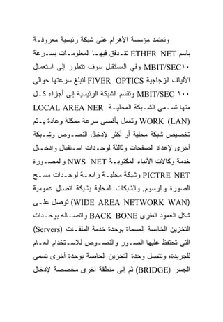 ‫ﻭﺘﻌﺘﻤﺩ ﻤﺅﺴﺴﺔ ﺍﻷﻫﺭﺍﻡ ﻋﻠﻰ ﺸﺒﻜﺔ ﺭﺌﻴﺴﻴﺔ ﻤﻌﺭﻭﻓـﺔ‬
‫ﺒﺎﺴﻡ ‪ ETHER NET‬ﺘﺘـﺩﻓﻕ ﻓﻴﻬـﺎ ﺍﻟﻤﻌﻠﻭﻤـﺎﺕ ﺒﺴـﺭﻋﺔ‬
‫٠١‪ MBIT/SEC‬ﻭﻓﻲ ﺍﻟﻤﺴﺘﻘﺒل ﺴﻭﻑ ﺘﺘﻁﻭﺭ ﺇﻟﻰ ﺍﺴﺘﻌﻤﺎل‬
‫ﺍﻷﻟﻴﺎﻑ ﺍﻟﺯﺠﺎﺠﻴﺔ ‪ FIVER OPTICS‬ﻟﺘﺒﻠﻎ ﺴﺭﻋﺘﻬﺎ ﺤﻭﺍﻟﻲ‬
‫٠٠١ ‪ MBIT/SEC‬ﻭﺘﻘﺴﻡ ﺍﻟﺸﺒﻜﺔ ﺍﻟﺭﺌﻴﺴﻴﺔ ﺇﻟﻰ ﺃﺠﺯﺍﺀ ﻜـل‬
‫ﻤﻨﻬﺎ ﺘﺴـﻤﻰ ﺍﻟﺸـﺒﻜﺔ ﺍﻟﻤﺤﻠﻴـﺔ ‪LOCAL AREA NER‬‬
‫)‪ WORK (LAN‬ﻭﺘﻌﻤل ﺒﺄﻗﺼﻰ ﺴﺭﻋﺔ ﻤﻤﻜﻨﺔ ﻭﻋﺎﺩﺓ ﻴـﺘﻡ‬
‫ﺘﺨﺼﻴﺹ ﺸﺒﻜﺔ ﻤﺤﻠﻴﺔ ﺃﻭ ﺃﻜﺜﺭ ﻹﺩﺨﺎل ﺍﻟﻨﺼـﻭﺹ ﻭﺸـﺒﻜﺔ‬
‫ﺃﺨﺭﻯ ﻹﻋﺩﺍﺩ ﺍﻟﺼﻔﺤﺎﺕ ﻭﺜﺎﻟﺜﺔ ﻟﻭﺤـﺩﺍﺕ ﺍﺴـﺘﻘﺒﺎل ﻭﺇﺩﺨـﺎل‬
‫ﺨﺩﻤﺔ ﻭﻜﺎﻻﺕ ﺍﻷﻨﺒﺎﺀ ﺍﻟﻤﻜﺘﻭﺒـﺔ ‪ NWS NET‬ﻭﺍﻟﻤﺼـﻭﺭﺓ‬
‫‪ PICTRE NET‬ﻭﺸﺒﻜﺔ ﻤﺤﻠﻴـﺔ ﺭﺍﺒﻌـﺔ ﻟﻭﺤـﺩﺍﺕ ﻤﺴـﺢ‬
‫ﺍﻟﺼﻭﺭﺓ ﻭﺍﻟﺭﺴﻭﻡ. ﻭﺍﻟﺸﺒﻜﺎﺕ ﺍﻟﻤﺤﻠﻴﺔ ﺒﺸﺒﻜﺔ ﺍﺘﺼﺎل ﻋﻤﻭﻤﻴﺔ‬
‫)‪ (WIDE AREA NETWORK WAN‬ﺘﻭﺼل ﻋﻠـﻰ‬
‫ﺸﻜل ﺍﻟﻌﻤﻭﺩ ﺍﻟﻔﻘﺭﻯ ‪ BACK BONE‬ﻭﺍﺘﺼـﺎﻟﻪ ﺒﻭﺤـﺩﺍﺕ‬
‫ﺍﻟﺘﺨﺯﻴﻥ ﺍﻟﺨﺎﺼﺔ ﺍﻟﻤﺴﻤﺎﺓ ﺒﻭﺤﺩﺓ ﺨﺩﻤﺔ ﺍﻟﻤﻠﻔـﺎﺕ )‪(Servers‬‬
‫ﺍﻟﺘﻲ ﺘﺤﺘﻔﻅ ﻋﻠﻴﻬﺎ ﺍﻟﺼـﻭﺭ ﻭﺍﻟﻨﺼـﻭﺹ ﻟﻼﺴـﺘﺨﺩﺍﻡ ﺍﻟﻌـﺎﻡ‬
‫ﻟﻠﺠﺭﻴﺩﺓ، ﻭﺘﺘﺼل ﻭﺤﺩﺓ ﺍﻟﺘﺨﺯﻴﻥ ﺍﻟﺨﺎﺼﺔ ﺒﻭﺤﺩﺓ ﺃﺨﺭﻯ ﺘﺴﻤﻰ‬
‫ﺍﻟﺠﺴﺭ )‪ (BRIDGE‬ﺜﻡ ﺇﻟﻰ ﻤﻨﻁﻘﺔ ﺃﺨﺭﻯ ﻤﺨﺼﺼﺔ ﻹﺩﺨﺎل‬
 