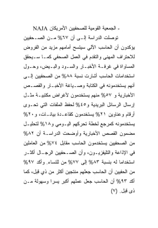 ‫- ﺍﻟﺠﻤﻌﻴﺔ ﺍﻟﻘﻭﻤﻴﺔ ﻟﻠﺼﺤﻔﻴﻴﻥ ﺍﻷﻤﺭﻴﻜﺎﻥ ‪NAJA‬‬
‫ﺘﻭﺼﻠﺕ ﺍﻟﺩﺭﺍﺴﺔ ﺇﻟـﻰ ﺃﻥ ٧٦% ﻤـﻥ ﺍﻟﺼـﺤﻔﻴﻴﻥ‬
‫ﻴﺅﻜﺩﻭﻥ ﺃﻥ ﺍﻟﺤﺎﺴﺏ ﺍﻵﻟﻲ ﺴﻴﺘﺴﺢ ﺃﻤﺎﻤﻬﻡ ﻤﺯﻴﺩ ﻤﻥ ﺍﻟﻔﺭﻭﺽ‬
‫ﻟﻼﺤﺘﺭﺍﻑ ﺍﻟﻤﻬﻨﻰ ﻭﺍﻟﺘﻘﺩﻡ ﻓﻲ ﺍﻟﻌﻤل ﺍﻟﺼﺤﻔﻲ ﻜﻤـﺎ ﺴـﻴﺤﻘﻕ‬
‫ﺍﻟﻤﺴﺎﻭﺍﺓ ﻓﻲ ﻏﺭﻓـﺔ ﺍﻷﺨﺒـﺎﺭ ﻭﺍﻟﺴـﻭﺩ ﻭﺍﻟﺒـﻴﺽ، ﻭﺤـﻭل‬
‫ﺍﺴﺘﺨﺩﺍﻤﺎﺕ ﺍﻟﺤﺎﺴﺏ ﺃﺸﺎﺭﺕ ﻨﺴﺒﺔ ٨٨% ﻤﻥ ﺍﻟﺼﺤﻔﻴﻴﻥ ﺇﻟـﻰ‬
‫ﺃﻨﻬﻡ ﻴﺴﺘﺨﺩﻤﻭﻨﻪ ﻓﻲ ﺍﻟﻜﺘﺎﺒﺔ ﻭﺼـﻴﺎﻏﺔ ﺍﻷﺨﺒـﺎﺭ ﻭﺍﻟﻘﺼـﺹ‬
‫ﺍﻷﺨﺒﺎﺭﻴﺔ ﻭ ٧٥% ﻤﻨﻬﻡ ﻴﺴﺘﺨﺩﻤﻭﻥ ﻷﻏﺭﺍﺽ ﻤﻜﺘﺒﻴـﺔ ﻤﺜـل‬
‫ﺇﺭﺴﺎل ﺍﻟﺭﺴﺎﺌل ﺍﻟﺒﺭﻴﺩﻴﺔ ﻭ٥٤% ﻟﺤﻔﻅ ﺍﻟﻤﻠﻔﺎﺕ ﺍﻟﺘﻲ ﺘﺤـﻭﻯ‬
‫ﺃﺭﻗﺎﻡ ﻭﻋﻨﺎﻭﻴﻥ ١٢% ﻴﺴﺘﺨﺩﻤﻭﻥ ﻜﻘﺎﻋـﺩﺓ ﺒﻴﺎﻨـﺎﺕ، ﻭ٠٢%‬
‫ﻴﺴﺘﺨﺩﻤﻭﻨﻪ ﻜﻤﺭﺠﻊ ﻟﺨﻁﺔ ﺘﺤﺭﻜﻬﻡ ﺍﻟﻴـﻭﻤﻲ ﻭ٨١% ﻟﺘﺤﻠﻴـل‬
‫ﻤﻀﻤﻭﻥ ﺍﻟﻘﺼﺹ ﺍﻷﺨﺒﺎﺭﻴﺔ ﻭﺃﻭﻀﺤﺕ ﺍﻟﺩﺭﺍﺴـﺔ ﺃﻥ ٢٨%‬
‫ﻤﻥ ﺍﻟﺼﺤﻔﻴﻴﻥ ﻴﺴﺘﺨﺩﻤﻭﻥ ﺍﻟﺤﺎﺴﺏ ﻤﻘﺎﺒل ٤٧% ﻤﻥ ﺍﻟﻌﺎﻤﻠﻴﻥ‬
‫ﻓﻲ ﺍﻹﺫﺍﻋﺔ ﻭﺍﻟﺘﻠﻴﻔﺯﻴـﻭﻥ، ﻭﺃﻥ ﺍﻟﺼـﺤﻔﻴﻴﻥ ﺍﻟﺭﺠـﺎل ﺃﻜﺜـﺭ‬
‫ﺍﺴﺘﺨﺩﺍ ‪‬ﺎ ﻟﻪ ﺒﻨﺴﺒﺔ ٣٨% ﺇﻟﻰ ٧٧% ﻤﻥ ﻟﻠﻨﺴﺎﺀ. ﻭﺃﻜﺩ ٧٩%‬
                                          ‫ﻤ‬
‫ﻤﻥ ﺍﻟﺤﻔﻴﻴﻥ ﺃﻥ ﺍﻟﺤﺎﺴﺏ ﺠﻌﻠﻬﻡ ﻤﻨﺘﺠﻴﻥ ﺃﻜﺜﺭ ﻤﻥ ﺫﻱ ﻗﺒل، ﻜﻤﺎ‬
‫ﺃﻜﺩ ٣٩% ﺃﻥ ﺍﻟﺤﺎﺴﺏ ﺠﻌل ﻋﻤﻠﻬﻡ ﺃﻜﺒﺭ ﻴﺴ ‪‬ﺍ ﻭﺴﻬﻭﻟﺔ ﻤـﻥ‬
            ‫ﺭ‬
                                         ‫ﺫﻯ ﻗﺒل. )٧(‬
 