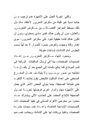 ‫ﻭﺘﻠﻘﻰ ﺘﺠﺭﺒﺔ ﺍﻟﻌﻤل ﻋﻠﻰ ﺍﻷﺠﻬﺯﺓ ﻋﺩﻡ ﺘﺭﺤﻴﺏ ﻤـﻥ‬
‫ﺠﺎﻨﺒﻪ ﻨﺴﺒﺔ ﻏﻴﺭ ﻗﻠﻴﻠﺔ ﻤﻥ ﺴﻜﺭﺘﻴﺭ ﺍﻟﺘﺤﺭﻴﺭﺭ ﻻﻋﺘﻘﺎﺩ ﺴﺎﺌﺩ ﺒﺄﻥ‬
‫ﺫﻟﻙ ﺴﻴﺴﻘﻁ ﺍﻟﺤﻭﺍﺠﺯ ﺍﻟﻔﺎﺼـﻠﺔ ﺒـﻴﻥ ﺴـﻜﺭﺘﻴﺭ ﺍﻟﺘﺤﺭﻴـﺭﺭ‬
‫ﻭﺍﻟﻌﺎﻤل، ﺩﻭﻥ ﺃﻥ ﻴﻜﻭﻥ ﻫﻨﺎﻙ ﺘﻘﺩﻴﺭ ﻤﺎﺩﻱ ﻭﻤﻌﻨﻭﻱ، ﻭﺩﻭﻥ ﺃﻥ‬
‫ﺘﻜﻭﻥ ﻫﻨﺎﻙ ﻓﺎﺌﺩﺓ ﺤﻘﻴﻘﻴﺔ ﺘﻌﻭﺩ ﻋﻠﻰ ﺴﻜﺭﺘﻴﺭ ﺍﻟﺘﺤﺭﻴﺭﺭ، ﺴﻭﻯ‬
‫ﺇﻫﺩﺍﺭ ﻭﻗﺘﻪ ﻭﺠﻬﺩﻩ، ﻭﺘﻌﺭﺽ ﺒﺼﺭﻩ ﻷﻀﺭﺍﺭ ﻻ ﺤﺩ ﻟﻬﺎ ﺒﺴﺒﺏ‬
                    ‫ﺍﻟﺠﻠﻭﺱ ﺃﻤﺎﻡ ﺍﻟﺸﺎﺸﺎﺕ ﻟﺴﺎﻋﺎﺕ ﻁﻭﻴﻠﺔ.‬
‫ﻭﺒﻤﺠﺭﺩ ﺍﻨﺘﻬﺎﺀ ﺴـﻜﺭﺘﻴﺭ ﺍﻟﺘﺤﺭﻴـﺭﺭ ﻤـﻥ ﺇﻋـﺩﺍﺩ‬
‫ﺘﺼﻤﻴﻤﺎﺕ ﺍﻟﺼﻔﺤﺎﺕ، ﻴﺒﺩﺃ ﻓﻲ ﺇﺭﺴﺎل ﺍﻟﻤﺎﻜﻴﺘﺎﺕ ﺍﻟﻭﺭﻗﻴﺔ ﺇﻟﻰ‬
‫ﻗﺴﻡ ﺍﻟﻤﻭﻨﺘﺎﺝ ﻜﻤﺎ ﻴﺩﻓﻊ ﺒﺎﻟﻤﺎﺩﺓ ﺇﻟﻰ ﺍﻟﺠﻤﻊ ﺒﻌﺩ ﺃﻥ ﻴﻜﻤـل ﻤـﺎ‬
‫ﺘﺤﺘﺎﺠﻪ ﻤﻥ ﺼﻭﺭ ﻭﺭﺴـﻭﻡ، ﻭﻻ ﻴﺘﻭﻗـﻑ ﻋﻤـل ﺍﻟﻤﺨـﺭﺝ‬
‫ﺍﻟﺼﺤﻔﻲ ﻋﻠﻰ ﺇﻋﺩﺍﺩ ﺍﻟﻤﺎﻜﻴﺕ ﻓﺎﻟﺒﻌﺽ ﻴﻘﻭﻡ ﺒﻤﺘﺎﺒﻌـﺔ ﺍﻟﺘﻨﻔﻴـﺫ‬
‫ﺤﺘﻰ ﻁﺒﺎﻋﺔ ﺍﻟﺼﺤﻴﻔﺔ، ﺒﻴﻨﻤﺎ ﻴﺘﻭﻟﻰ ﺍﻟﺒﻌﺽ ﺍﻵﺨﺭ ﺍﻟﺫﻱ ﻴﻌﻤل‬
‫ﻋﻠﻰ ﺍﻷﺠﻬﺯﺓ ﻤﻬﺎﻡ ﻭﺃﺩﻭﺍﺭ ﺃﺨﺭﻯ ﻓﺭﻀﺘﻬﺎ ﺘﺠﺭﺒـﺔ ﺘﺤـﻭل‬
‫ﺍﻟﺼﺤﻴﻔﺔ ﻟﻺﻨﺘﺎﺝ ﺍﻟﻤﻌﺘﻤﺩ ﻋﻠﻰ ﺍﻟﺤﺎﺴﺏ ﺍﻵﻟﻲ ﻭﻴﺸﺎﺭﻙ ﻋـﺩﺩ‬
‫ﻤﺤﺩﻭﺩ ﻤﻥ ﻤﺨﺭﺠﻰ ﺍﻷﻫﺭﺍﻡ ﺍﻟﻤﺴﺎﺌﻲ ﻓﻲ ﺘﻨﻔﻴﺫ ﺍﻟﺼﻔﺤﺎﺕ ﺫﺍﺕ‬
‫ﺍﻟﺘﺼﻤﻴﻤﺎﺕ ﺍﻹﺒﺩﺍﻋﻴﺔ ﺍﻟﺨﺎﺼﺔ، ﻭﺍﻋـﺩﺍﺩ ﺘﺼـﻤﻴﻤﺎﺕ ﺠﺩﻴـﺩﺓ‬
‫ﻟﻠﺼﻔﺤﺎﺕ ﻭﺘﻨﻔﻴﺫ ﺒﺭﻭﻓﺎﺕ ﻟﻬﺎ ﻋﻠﻰ ﺍﻟﺸﺎﺸﺔ، ﻭﺒﺠﺎﻨﺏ ﺘﺼـﻤﻴﻡ‬
 