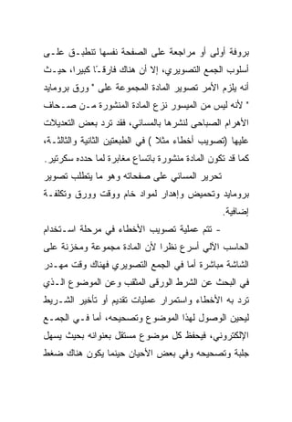 ‫ﺒﺭﻭﻓﺔ ﺃﻭﻟﻰ ﺃﻭ ﻤﺭﺍﺠﻌﺔ ﻋﻠﻰ ﺍﻟﺼﻔﺤﺔ ﻨﻔﺴﻬﺎ ﺘﻨﻁﺒـﻕ ﻋﻠـﻰ‬
‫ﺃﺴﻠﻭﺏ ﺍﻟﺠﻤﻊ ﺍﻟﺘﺼﻭﻴﺭﻱ، ﺇﻻ ﺃﻥ ﻫﻨﺎﻙ ﻓﺎﺭﻗ ًﺎ ﻜﺒﻴ ‪‬ﺍ، ﺤﻴـﺙ‬
       ‫ـ ﺭ‬
‫ﺃﻨﻪ ﻴﻠﺯﻡ ﺍﻷﻤﺭ ﺘﺼﻭﻴﺭ ﺍﻟﻤﺎﺩﺓ ﺍﻟﻤﺠﻤﻭﻋﺔ ﻋﻠﻰ " ﻭﺭﻕ ﺒﺭﻭﻤﺎﻴﺩ‬
‫" ﻷﻨﻪ ﻟﻴﺱ ﻤﻥ ﺍﻟﻤﻴﺴﻭﺭ ﻨﺯﻉ ﺍﻟﻤﺎﺩﺓ ﺍﻟﻤﻨﺸﻭﺭﺓ ﻤـﻥ ﺼـﺤﺎﻑ‬
‫ﺍﻷﻫﺭﺍﻡ ﺍﻟﺼﺒﺎﺤﻰ ﻟﻨﺸﺭﻫﺎ ﺒﺎﻟﻤﺴﺎﺌﻲ، ﻓﻘﺩ ﺘﺭﺩ ﺒﻌﺽ ﺍﻟﺘﻌﺩﻴﻼﺕ‬
‫ﻋﻠﻴﻬﺎ )ﺘﺼﻭﻴﺏ ﺃﺨﻁﺎﺀ ﻤﺜﻼ ( ﻓﻲ ﺍﻟﻁﺒﻌﺘﻴﻥ ﺍﻟﺜﺎﻨﻴﺔ ﻭﺍﻟﺜﺎﻟﺜـﺔ،‬
                                 ‫ﹰ‬
‫ﻜﻤﺎ ﻗﺩ ﺘﻜﻭﻥ ﺍﻟﻤﺎﺩﺓ ﻤﻨﺸﻭﺭﺓ ﺒﺎﺘﺴﺎﻉ ﻤﻐﺎﺒﺭﺓ ﻟﻤﺎ ﺤﺩﺩﻩ ﺴﻜﺭﺘﻴﺭ.‬
‫ﺘﺤﺭﻴﺭ ﺍﻟﻤﺴﺎﺌﻲ ﻋﻠﻰ ﺼﻔﺤﺎﺘﻪ ﻭﻫﻭ ﻤﺎ ﻴﺘﻁﻠﺏ ﺘﺼﻭﻴﺭ‬
‫ﺒﺭﻭﻤﺎﻴﺩ ﻭﺘﺤﻤﻴﺽ ﻭﺇﻫﺩﺍﺭ ﻟﻤﻭﺍﺩ ﺨﺎﻡ ﻭﻭﻗﺕ ﻭﻭﺭﻕ ﻭﺘﻜﻠﻔـﺔ‬
                                                ‫ﺇﻀﺎﻓﻴﺔ.‬
‫- ﺘﺘﻡ ﻋﻤﻠﻴﺔ ﺘﺼﻭﻴﺏ ﺍﻷﺨﻁﺎﺀ ﻓﻲ ﻤﺭﺤﻠﺔ ﺍﺴـﺘﺨﺩﺍﻡ‬
‫ﺍﻟﺤﺎﺴﺏ ﺍﻵﻟﻲ ﺃﺴﺭﻉ ﻨﻅ ‪‬ﺍ ﻷﻥ ﺍﻟﻤﺎﺩﺓ ﻤﺠﻤﻭﻋﺔ ﻭﻤﺨﺯﻨﺔ ﻋﻠﻰ‬
                             ‫ﺭ‬
‫ﺍﻟﺸﺎﺸﺔ ﻤﺒﺎﺸﺭﺓ ﺃﻤﺎ ﻓﻲ ﺍﻟﺠﻤﻊ ﺍﻟﺘﺼﻭﻴﺭﻱ ﻓﻬﻨﺎﻙ ﻭﻗﺕ ﻤﻬـﺩﺭ‬
‫ﻓﻲ ﺍﻟﺒﺤﺙ ﻋﻥ ﺍﻟﺸﺭﻁ ﺍﻟﻭﺭﻗﻰ ﺍﻟﻤﺜﻘﺏ ﻭﻋﻥ ﺍﻟﻤﻭﻀﻭﻉ ﺍﻟـﺫﻱ‬
‫ﺘﺭﺩ ﺒﻪ ﺍﻷﺨﻁﺎﺀ ﻭﺍﺴﺘﻤﺭﺍﺭ ﻋﻤﻠﻴﺎﺕ ﺘﻘﺩﻴﻡ ﺃﻭ ﺘﺄﺨﻴﺭ ﺍﻟﺸـﺭﻴﻁ‬
‫ﻟﻴﺤﻴﻥ ﺍﻟﻭﺼﻭل ﻟﻬﺫﺍ ﺍﻟﻤﻭﻀﻭﻉ ﻭﺘﺼﺤﻴﺤﻪ، ﺃﻤﺎ ﻓـﻲ ﺍﻟﺠﻤـﻊ‬
‫ﺍﻹﻟﻜﺘﺭﻭﻨﻲ، ﻓﻴﺤﻔﻅ ﻜل ﻤﻭﻀﻭﻉ ﻤﺴﺘﻘل ﺒﻌﻨﻭﺍﻨﻪ ﺒﺤﻴﺙ ﻴﺴﻬل‬
‫ﺠﻠﺒﺔ ﻭﺘﺼﺤﻴﺤﻪ ﻭﻓﻲ ﺒﻌﺽ ﺍﻷﺤﻴﺎﻥ ﺤﻴﻨﻤﺎ ﻴﻜﻭﻥ ﻫﻨﺎﻙ ﻀﻐﻁ‬
 