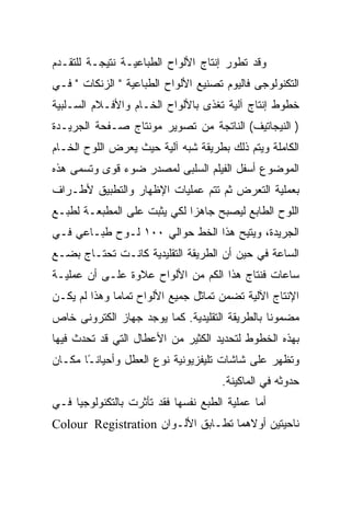 ‫ﻭﻗﺩ ﺘﻁﻭﺭ ﺇﻨﺘﺎﺝ ﺍﻷﻟﻭﺍﺡ ﺍﻟﻁﺒﺎﻋﻴـﺔ ﻨﺘﻴﺠـﺔ ﻟﻠﺘﻘـﺩﻡ‬
‫ﺍﻟﺘﻜﻨﻭﻟﻭﺠﻰ ﻓﺎﻟﻴﻭﻡ ﺘﺼﻨﻴﻊ ﺍﻷﻟﻭﺍﺡ ﺍﻟﻁﺒﺎﻋﻴﺔ " ﺍﻟﺯﻨﻜﺎﺕ " ﻓـﻲ‬
‫ﺨﻁﻭﻁ ﺇﻨﺘﺎﺝ ﺁﻟﻴﺔ ﺘﻐﺫﻯ ﺒﺎﻷﻟﻭﺍﺡ ﺍﻟﺨـﺎﻡ ﻭﺍﻷﻓـﻼﻡ ﺍﻟﺴـﻠﺒﻴﺔ‬
‫) ﺍﻟﻨﻴﺠﺎﺘﻴﻑ( ﺍﻟﻨﺎﺘﺠﺔ ﻤﻥ ﺘﺼﻭﻴﺭ ﻤﻭﻨﺘﺎﺝ ﺼـﻔﺤﺔ ﺍﻟﺠﺭﻴـﺩﺓ‬
‫ﺍﻟﻜﺎﻤﻠﺔ ﻭﻴﺘﻡ ﺫﻟﻙ ﺒﻁﺭﻴﻘﺔ ﺸﺒﻪ ﺁﻟﻴﺔ ﺤﻴﺙ ﻴﻌﺭﺽ ﺍﻟﻠﻭﺡ ﺍﻟﺨـﺎﻡ‬
‫ﺍﻟﻤﻭﻀﻭﻉ ﺃﺴﻔل ﺍﻟﻔﻴﻠﻡ ﺍﻟﺴﻠﺒﻰ ﻟﻤﺼﺩﺭ ﻀﻭﺀ ﻗﻭﻯ ﻭﺘﺴﻤﻰ ﻫﺫﻩ‬
‫ﺒﻌﻤﻠﻴﺔ ﺍﻟﺘﻌﺭﺽ ﺜﻡ ﺘﺘﻡ ﻋﻤﻠﻴﺎﺕ ﺍﻹﻅﻬﺎﺭ ﻭﺍﻟﺘﻁﺒﻴﻕ ﻷﻁـﺭﺍﻑ‬
‫ﺍﻟﻠﻭﺡ ﺍﻟﻁﺎﺒﻊ ﻟﻴﺼﺒﺢ ﺠﺎﻫ ‪‬ﺍ ﻟﻜﻲ ﻴﺜﺒﺕ ﻋﻠﻰ ﺍﻟﻤﻁﺒﻌـﺔ ﻟﻁﺒـﻊ‬
                             ‫ﺯ‬
‫ﺍﻟﺠﺭﻴﺩﺓ، ﻭﻴﺘﻴﺢ ﻫﺫﺍ ﺍﻟﺨﻁ ﺤﻭﺍﻟﻲ ٠٠١ ﻟـﻭﺡ ﻁﺒـﺎﻋﻲ ﻓـﻲ‬
‫ﺍﻟﺴﺎﻋﺔ ﻓﻲ ﺤﻴﻥ ﺃﻥ ﺍﻟﻁﺭﻴﻘﺔ ﺍﻟﺘﻘﻠﻴﺩﻴﺔ ﻜﺎﻨـﺕ ﺘﺤﺘـﺎﺝ ﺒﻀـﻊ‬
‫ﺴﺎﻋﺎﺕ ﻓﻨﺘﺎﺝ ﻫﺫﺍ ﺍﻟﻜﻡ ﻤﻥ ﺍﻷﻟﻭﺍﺡ ﻋﻼﻭﺓ ﻋﻠـﻰ ﺃﻥ ﻋﻤﻠﻴـﺔ‬
‫ﺍﻹﻨﺘﺎﺝ ﺍﻵﻟﻴﺔ ﺘﻀﻤﻥ ﺘﻤﺎﺜل ﺠﻤﻴﻊ ﺍﻷﻟﻭﺍﺡ ﺘﻤﺎ ‪‬ﺎ ﻭﻫﺫﺍ ﻟﻡ ﻴﻜـﻥ‬
              ‫ﻤ‬
‫ﻤﻀﻤﻭ ﹰﺎ ﺒﺎﻟﻁﺭﻴﻘﺔ ﺍﻟﺘﻘﻠﻴﺩﻴﺔ. ﻜﻤﺎ ﻴﻭﺠﺩ ﺠﻬﺎﺯ ﺍﻟﻜﺘﺭﻭﻨﻰ ﺨﺎﺹ‬
                                                ‫ﻨ‬
‫ﺒﻬﺫﻩ ﺍﻟﺨﻁﻭﻁ ﻟﺘﺤﺩﻴﺩ ﺍﻟﻜﺜﻴﺭ ﻤﻥ ﺍﻷﻋﻁﺎل ﺍﻟﺘﻲ ﻗﺩ ﺘﺤﺩﺙ ﻓﻴﻬﺎ‬
‫ﻭﺘﻅﻬﺭ ﻋﻠﻰ ﺸﺎﺸﺎﺕ ﺘﻠﻴﻔﺯﻴﻭﻨﻴﺔ ﻨﻭﻉ ﺍﻟﻌﻁل ﻭﺃﺤﻴﺎﻨ ًﺎ ﻤﻜـﺎﻥ‬
       ‫ـ‬
                                      ‫ﺤﺩﻭﺜﻪ ﻓﻲ ﺍﻟﻤﺎﻜﻴﻨﺔ.‬
‫ﺃﻤﺎ ﻋﻤﻠﻴﺔ ﺍﻟﻁﺒﻊ ﻨﻔﺴﻬﺎ ﻓﻘﺩ ﺘﺄﺜﺭﺕ ﺒﺎﻟﺘﻜﻨﻭﻟﻭﺠﻴﺎ ﻓـﻲ‬
‫ﻨﺎﺤﻴﺘﻴﻥ ﺃﻭﻻﻫﻤﺎ ﺘﻁـﺎﺒﻕ ﺍﻷﻟـﻭﺍﻥ ‪Colour Registration‬‬
 