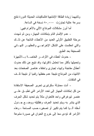 ‫ﻭﺜﺎﻨﻴﻬﻤﺎ ﺯﻴﺎﺩﺓ ﺍﻟﻁﺎﻗﺔ ﺍﻹﻨﺘﺎﺠﻴﺔ ﻓﺎﻟﻤﺎﻜﻴﻨﺎﺕ ﺍﻟﺤﺩﻴﺜﺔ ﺍﻟﺩﻭﺭﺓ ﻨﺘﺘﺞ‬
         ‫ﺒﺴﺭﻋﺔ ﻋﺎﻟﻴﺔ ﺘﺠﺎﻭﺯﺕ ٠٠٠,٠٨ ﻨﺴﺨﺔ ﻓﻲ ﺍﻟﺴﺎﻋﺔ.‬
     ‫ﺃﻤﺎ ﺃﺒﺭﺯ ﻤﺸﻜﻼﺕ ﺍﻟﻤﻭﻨﺘﺎﺝ ﺍﻵﻟﻲ ﺒﺎﻷﻫﺭﺍﻡ ﻓﻬﻲ:‬
‫- ﻋﺩﻡ ﺍﻹﻟﻤﺎﻡ ﺍﻟﺘﺎﻡ ﺒﺈﻤﻜﺎﻨﺎﺕ ﺍﻟﺠﻬﺎﺯ، ﻭﻤﻥ ﺜﻡ ﺸﻬﺩﺕ‬
‫ﻤﺭﺤﻠﺔ ﺍﻟﺘﻁﺒﻴﻕ ﺍﻷﻭﻟﻰ ﺍﻟﻌﺩﻴﺩ ﻤﻥ ﺍﻷﺨﻁﺎﺀ ﺍﻟﻨﺎﺘﺠﺔ ﻋﻥ ﺫﻟـﻙ‬
‫ﻭﺍﻟﺘﻲ ﺍﻨﻌﻜﺴﺕ ﻋﻠﻰ ﺍﻟﺸﻜل ﺍﻹﺨﺭﺍﺠـﻲ ﻭﺍﻟﻤﻅﻬـﺭ ﺍﻟﻨﻬـﺎﺌﻲ‬
                                         ‫ﻟﻠﺼﺤﻴﻔﺔ ﺒﻌﺩ ﺍﻟﻁﺒﻊ.‬
‫- ﺤﺩﻭﺙ ﺃﺨﻁﺎﺀ ﻓﻲ ﺍﻷﻭﺍﻤـﺭ ﺍﻟﺨﺎﺼـﺔ ﺒـﺎﻷﺠﻬﺯﺓ‬
‫ﻭﺘﺤﻤﻴﻠﻬﺎ ﺒﺄﻜﺜﺭ ﻤﻤﺎ ﺘﺤﺘﻤل ﺫﺍﻜﺭﺘﻬﺎ، ﻭﻗﺩ ﻨﺘﻴﺞ ﻋﻥ ﺫﻟﻙ ﺤﺩﻭﺙ‬
‫ﺃﻋﻁﺎل ﻤﻔﺎﺠﺌﺔ ﻭﺇﻨﻬﺎﺀ ﺇﺠﺒﺎﺭﻯ ﻭﺍﺨﺘﻔﺎﺀ ﻋﻨﺎﺼﺭ ﺍﻟﺼﻔﺤﺎﺕ ﺒﻌﺩ‬
‫ﺍﻻﻨﺘﻬﺎﺀ ﻤﻥ ﺍﻟﻤﻭﻨﺘﺎﺝ ﻨﺘﻴﺠﺔ ﻋﺩﻡ ﺤﻔﻅﻬﺎ ﺭﻗﻤ ‪‬ﺎ ﺃﻭ ﻨﺘﻴﺠﺔ ﺘﻠـﻑ‬
               ‫ﻴ‬
                                                 ‫ﻓﻲ ﺍﻟﻤﻠﻔﺎﺕ.‬
‫- ﺃﺩﺕ ﻤﺤﺎﻭﻟﺔ ﺴﻜﺭﺘﻴﺭﻯ ﺘﺤﺭﻴﺭ ﺍﻟﺼﺤﻴﻔﺔ ﺍﻻﺴﺘﻔﺎﺩﺓ‬
‫ﻤﻥ ﻜل ﺇﻤﻜﺎﻨﺎﺕ ﺍﻟﺠﻬﺎﺯ ﺇﻟﻰ ﺘﻌﺩﺩ ﺍﻷﻭﺍﻤﺭ ﺍﻟﺘﻲ ﺘﻁﺒـﻕ ﻋﻠـﻰ‬
‫ﻋﻨﺼﺭ ﺘﻴﻭﻏﺭﺍﻓﻲ ﻭﺍﺤﺩ ﻓﺎﻟﻌﻨﻭﺍﻥ ﻤﺜﻼ ﻴﺘﻡ ﺘﺤﺩﻴﺩ ﺸﻜل ﺍﻟﺤﺭﻑ‬
                    ‫ﹰ‬
‫ﺍﻟﺫﻱ ﻴﻨﺸﺭ ﺒﻪ ﻭﻴﺘﻡ ﺘﺤﺩﻴﺩ ﺍﻟﺤﺭﻑ ﻭﺓﻅﻠﻴﻠﻪ ﻭﻭﻀـﻊ ﺠـﺩﻭل‬
‫ﺃﺴﻔﻠﻪ ﺁﻟـ ‪‬ﺎ ﻜﻤﺎ ﻴﺘﻡ ﺘﻜﺒﻴﺭ ﺃﻭ ﺘﺼﻐﻴﺭﻩ ﺤﺴﺏ ﺍﻟﻤﺴﺎﺤﺔ ، ﻭﻫﺫﻩ‬
                                            ‫ﻴ‬
‫ﺍﻷﻭﺍﻤﺭ ﻗﺩ ﺘﺅﺩﻯ ﻤ ‪‬ﺎ ﺇﻟﻰ ﺨﺭﻭﺝ ﺍﻟﻌﻨﻭﺍﻥ ﻓﻲ ﺼﻭﺭﺓ ﻤﺸﻭﻫﺔ‬
                                ‫ﻌ‬
 