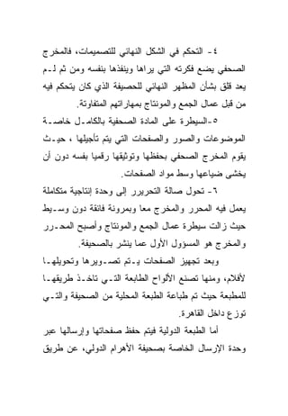 ‫٤- ﺍﻟﺘﺤﻜﻡ ﻓﻲ ﺍﻟﺸﻜل ﺍﻟﻨﻬﺎﺌﻲ ﻟﻠﺘﺼﻤﻴﻤﺎﺕ، ﻓﺎﻟﻤﺨﺭﺝ‬
‫ﺍﻟﺼﺤﻔﻲ ﻴﻀﻊ ﻓﻜﺭﺘﻪ ﺍﻟﺘﻲ ﻴﺭﺍﻫﺎ ﻭﻴﻨﻔﺫﻫﺎ ﺒﻨﻔﺴﻪ ﻭﻤﻥ ﺜﻡ ﻟـﻡ‬
‫ﻴﻌﺩ ﻗﻠﻕ ﺒﺸﺄﻥ ﺍﻟﻤﻅﻬﺭ ﺍﻟﻨﻬﺎﺌﻲ ﻟﻠﺤﺼﻴﻔﺔ ﺍﻟﺫﻱ ﻜﺎﻥ ﻴﺘﺤﻜﻡ ﻓﻴﻪ‬
         ‫ﻤﻥ ﻗﺒل ﻋﻤﺎل ﺍﻟﺠﻤﻊ ﻭﺍﻟﻤﻭﻨﺘﺎﺝ ﺒﻤﻬﺎﺭﺍﺘﻬﻡ ﺍﻟﻤﺘﻔﺎﻭﺘﺔ.‬
‫٥-ﺍﻟﺴﻴﻁﺭﺓ ﻋﻠﻰ ﺍﻟﻤﺎﺩﺓ ﺍﻟﺼﺤﻔﻴﺔ ﺒﺎﻟﻜﺎﻤـل ﺨﺎﺼـﺔ‬
‫ﺍﻟﻤﻭﻀﻭﻋﺎﺕ ﻭﺍﻟﺼﻭﺭ ﻭﺍﻟﺼﻔﺤﺎﺕ ﺍﻟﺘﻲ ﻴﺘﻡ ﺘﺄﺠﻴﻠﻬﺎ ، ﺤﻴـﺙ‬
‫ﻴﻘﻭﻡ ﺍﻟﻤﺨﺭﺝ ﺍﻟﺼﺤﻔﻲ ﺒﺤﻔﻅﻬﺎ ﻭﺘﻭﺜﻴﻘﻬﺎ ﺭﻗﻤ ‪‬ﺎ ﺒﻔﺴﻪ ﺩﻭﻥ ﺃﻥ‬
             ‫ﻴ‬
                     ‫ﻴﺨﺸﻰ ﻀﻴﺎﻋﻬﺎ ﻭﺴﻁ ﻤﻭﺍﺩ ﺍﻟﺼﻔﺤﺎﺕ.‬
‫٦- ﺘﺤﻭل ﺼﺎﻟﺔ ﺍﻟﺘﺤﺭﻴﺭﺭ ﺇﻟﻰ ﻭﺤﺩﺓ ﺇﻨﺘﺎﺠﻴﺔ ﻤﺘﻜﺎﻤﻠﺔ‬
‫ﻴﻌﻤل ﻓﻴﻪ ﺍﻟﻤﺤﺭﺭ ﻭﺍﻟﻤﺨﺭﺝ ﻤ ‪‬ﺎ ﻭﺒﻤﺭﻭﻨﺔ ﻓﺎﺌﻘﺔ ﺩﻭﻥ ﻭﺴـﻴﻁ‬
                         ‫ﻌ‬
‫ﺤﻴﺙ ﺯﺍﻟﺕ ﺴﻴﻁﺭﺓ ﻋﻤﺎل ﺍﻟﺠﻤﻊ ﻭﺍﻟﻤﻭﻨﺘﺎﺝ ﻭﺃﺼﺒﺢ ﺍﻟﻤﺤـﺭﺭ‬
         ‫ﻭﺍﻟﻤﺨﺭﺝ ﻫﻭ ﺍﻟﻤﺴﺅﻭل ﺍﻷﻭل ﻋﻤﺎ ﻴﻨﺸﺭ ﺒﺎﻟﺼﺤﻴﻔﺔ.‬
‫ﻭﺒﻌﺩ ﺘﺠﻬﻴﺯ ﺍﻟﺼﻔﺤﺎﺕ ﻴـﺘﻡ ﺘﺼـﻭﻴﺭﻫﺎ ﻭﺘﺤﻭﻴﻠﻬـﺎ‬
‫ﻷﻓﻼﻡ، ﻭﻤﻨﻬﺎ ﺘﺼﻨﻊ ﺍﻷﻟﻭﺍﺡ ﺍﻟﻁﺎﺒﻌﺔ ﺍﻟﺘـﻲ ﺘﺎﺨـﺫ ﻁﺭﻴﻘﻬـﺎ‬
‫ﻟﻠﻤﻁﺒﻌﺔ ﺤﻴﺙ ﺘﻡ ﻁﺒﺎﻋﺔ ﺍﻟﻁﺒﻌﺔ ﺍﻟﻤﺤﻠﻴﺔ ﻤﻥ ﺍﻟﺼﺤﻴﻔﺔ ﻭﺍﻟﺘـﻲ‬
                                     ‫ﺘﻭﺯﻉ ﺩﺍﺨل ﺍﻟﻘﺎﻫﺭﺓ.‬
‫ﺃﻤﺎ ﺍﻟﻁﺒﻌﺔ ﺍﻟﺩﻭﻟﻴﺔ ﻓﻴﺘﻡ ﺤﻔﻅ ﺼﻔﺤﺎﺘﻬﺎ ﻭﺇﺭﺴﺎﻟﻬﺎ ﻋﺒﺭ‬
‫ﻭﺤﺩﺓ ﺍﻹﺭﺴﺎل ﺍﻟﺨﺎﺼﺔ ﺒﺼﺤﻴﻔﺔ ﺍﻷﻫﺭﺍﻡ ﺍﻟﺩﻭﻟﻲ، ﻋﻥ ﻁﺭﻴﻕ‬
 