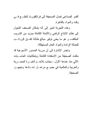 ‫ﺍﻟﻘﻤﺭ ﺍﻟﺼﻨﺎﻋﻰ ﺘﺼل ﺍﻟﺼﺤﻴﻔﺔ ﺇﻟﻰ ﻓﺭﺍﻨﻜﻔﻭﺭﺕ ﻟﺘﻁﺒـﻊ ﻓـﻲ‬
                                     ‫ﻭﻗﺕ ﻭﺍﻟﻤﻭﺍﺩ ﺒﺎﻟﻘﺎﻫﺭﺓ.‬
‫ﻭﻫﺫﻩ ﺍﻟﺘﺠﺭﺒﺔ ﺘﺸﻴﺭ ﺇﻟﻰ ﺃﻨﻪ ﺒﺈﻤﻜﺎﻥ ﺍﻟﺼﺤﻑ ﺍﻟﺘﺤﻭل‬
‫ﺇﻟﻰ ﻨﻅﺎﻡ ﺍﻹﻨﺘﺎﺝ ﺍﻟﺭﻗﻤﻲ ﻭﺍﻷﺘﻤﺘﺔ ﺍﻟﻜﺎﻤﻠﺔ ﺒﻤﺯﻴﺩ ﻤﻥ ﺍﻟﺘﺩﺭﻴﺏ‬
‫ﺍﻟﻤﻜﺜﻑ، ﻭ ﻫﻭ ﻤﺎ ﻴﻌﻨﻰ ﺘﻭﻓﻴﺭ ﻤﺒﺎﻟﻎ ﻁﺎﺌﻠﺔ ﺘﺘﻔـﻕ ﻜﺭﻭﺍﺘـﺏ‬
                    ‫ﻟﻠﻌﻤﺎﻟﺔ ﺍﻟﺯﺍﺌﺩﺓ ﻭﺍﻟﻤﻭﺍﺩ ﺍﻟﺨﺎﻡ ﺍﻟﻤﺴﺘﻬﻠﻜﺔ.‬
‫ﻭﺘﺠﺩﺭ ﺍﻹﺸﺎﺭﺓ ﺇﻟﻰ ﺃﻥ ﺩﻭﺭﻴﺔ ﺍﻟﺼﺩﻭﺭ ﺍﻷﺴﺒﻭﻋﻴﺔ ﻗﺩ‬
‫ﻤﻜﻨﺕ ﺍﻟﺼﺤﻴﻔﺔ ﻤﻥ ﺍﻻﺴﺘﻔﺎﺩﺓ ﺍﻟﻜﺎﻤﻠﺔ ﻭﺒﺈﻤﻜﺎﻨﻴﺎﺕ ﺍﻟﺤﺎﺴـﺒﺎﺕ‬
‫ﺍﻵﻟﻲ ﻤﻨﺫ ﻋﺩﺩﻫﺎ ﺍﻷﻭل ، ﺒﺠﺎﻨﺏ ﺘﻼﺤـﻡ ﺍﻟﺨﺒـﺭﺓ ﺍﻟﻤﺼـﺭﻴﺔ‬
‫ﻭﺍﻟﻌﺭﺒﻴﺔ ﻭﺍﻟﻌﺎﻟﻤﻴﺔ ﻓﻲ ﺠﻤﻴـﻊ ﻤﺭﺍﺤـل ﺇﻋـﺩﺍﺩﻫﺎ ﻭﺘﺠﻬﻴـﺯ‬
                                                  ‫ﺍﻟﺼﺤﻴﻔﺔ.‬
 