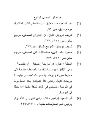 ‫ﻫﻭﺍﻤﺵ ﺍﻟﻔﺼل ﺍﻟﺭﺍﺒﻊ‬
‫ﻋﺒﺩ ﺍﻟﻤﻨﻌﻡ ﻤﺤﻤﺩ ﻤﻌﺘﻭﻕ، ﺩﺭﺍﺴﺔ ﻨﻅﻡ ﺍﻟﻨﺸﺭ ﺍﻟﻤﻜﺘﺒﻴﺔ،‬   ‫)١(‬
                           ‫ﻤﺭﺠﻊ ﺴﺎﺒﻕ، ﺹ ٦٩.‬
‫ﺸﺭﻴﻑ ﺩﺭﻭﻴﺵ ﺍﻟﻠﺒﺎﻥ، ﻓﻥ ﺍﻹﺨﺭﺍﺝ ﺍﻟﺼﺤﻔﻲ، ﻤﺭﺠﻊ‬          ‫)٢(‬
                        ‫ﺴﺎﺒﻕ، ﺹ ٧٧٢ ، ٨٧٢.‬
         ‫ﺸﺭﻴﻑ ﺩﺭﻭﻴﺵ، ﺍﻟﻤﺭﺠﻊ ﺍﻟﺴﺎﺒﻕ، ﺹ٨٧٢.‬          ‫)٣(‬
‫ﻤﺤﻤﻭﺩ ﻋﻠﻡ ﺍﻟﺩﻴﻥ، ﻤﺴﺘﺤﺩﺜﺎﺕ ﺍﻟﻔﻥ ﺍﻟﺼﺤﻔﻲ، ﻤﺭﺠﻊ‬        ‫)٤(‬
                         ‫ﺴﺎﺒﻕ ﺹ ٨٥٥، ٩٥٥.‬
‫ﺍﻟﺸﺒﻜﺔ : ﻋﺒﺎﺭﺓ ﻋﻥ ﺸﺭﻴﺤﺔ ﺯﺠﺎﺠﻴﺔ – ﺃﻭ ﻓﻴﻠﻤﻴـﺔ –‬      ‫)*(‬
‫ﻭﻫﻲ ﺍﻷﻜﺜﺭ ﺸﻴﻭ ‪‬ﺎ ﻭﺍﺴﺘﺨﺩﺍﻤﺎ ﺒﺎﻟﺼﺤﻑ ﻤﻘﺴﻤﺔ ﺇﻟﻰ‬
                            ‫ﻋ‬
‫ﺨﻁﻭﻁ ﻁﻭﻴﻠﺔ ﻭﻋﺭﻀـﻴﺔ ﺒﺤﻴـﺙ ﺘﺤﺼـﺭ ﺒﻴﻨﻬﻤـﺎ‬
‫ﻤﺭﺒﻌﺎﺕ ﺩﻗﻴﻘﺔ، ﻭﺘﻘﺎﺱ ﺩﻗﺔ ﺍﻟﺸﺒﻜﺎﺕ ﺒﻌﺩﺩ ﺍﻟﺨﻁـﻭﻁ‬
‫ﻓﻲ ﺍﻟﺒﻭﺼﺔ ﻭﺘﺴﺘﺨﺩﻡ ﻓﻲ ﺍﻟﻭﻓﺩ ﺸﺒﻜﺔ ﺩﻗﺘﻬﺎ ٥٨ ﺨﻁﺄ‬
                                     ‫ﻓﻲ ﺍﻟﺒﻭﺼﺔ.‬
‫ﺃﺒﻭ ﺍﻟﺴﻌﻭﺩ ﺇﺒﺭﺍﻫﻴﻡ ، ﻨﺎﺌﺏ ﺭﺌﺱ ﺘﺤﺭﻴـﺭ ﺍﻷﻫـﺭﺍﻡ‬       ‫)٥(‬
    ‫ﻭﺭﺌﻴﺱ ﻗﺴﻡ ﺍﻟﻤﻌﻠﻭﻤﺎﺕ، ﻤﻘﺎﺒﻠﺔ ، ٠١/٢/٦٩٩١.‬
 