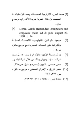‫)٦( ﻤﺤﻤﺩ ﺘﻴﻤﻭﺭ، ﺘﻜﻨﻭﻟﻭﺠﻴﺎ ﺍﻟﺤﺎﺴـﺒﺎﺕ ﻭﻤﺴـﺘﻘﺒل ﻁﺒﺎﻋـﺔ‬
‫ﺍﻟﺼﺤﻑ ﻤﻥ ﺨﻼل ﺘﺠﺭﺒﺔ ﺠﺭﻴﺩﺓ ﺍﻷﻫـﺭﺍﻡ، ﻤﺭﺠـﻊ‬
                                       ‫ﺴﺎﺒﻕ.‬
‫)٧(‬    ‫‪Debra Gersh Hernendez. computers and‬‬
       ‫.02 ‪empower ment. ed & pub. august‬‬
       ‫41 .‪1994. p‬‬
‫)٨( ﻤﺤﻤﻭﺩ ﻋﻠﻡ ﺍﻟﺩﻴﻥ، ﺘﻜﻨﻭﻟﻭﺠﻴـﺎ ﺍﻻﺘﺼـﺎل ﺍﻟﺤﺩﻴﺜـﺔ‬
‫ﻭﺘﺄﺜﻴﺭﺍﺘﻬﺎ ﻋﻠﻰ ﺍﻟﺼﺤﺎﻓﺔ ﺍﻟﻤﺼﺭﻴﺔ، ﻤﻊ ﻤﺭﺠﻊ ﺴﺎﺒﻕ،‬
                                      ‫ﺹ٤١.‬
‫ﻴﺘﻭﻟﻰ ﺼﻴﺎﻨﺔ ﺍﻷﺠﻬﺯﺓ ﺒﺎﻷﻫﺭﺍﻡ ﻓﺭﻴـﻕ ﻋﻤـل ﻤـﻥ‬       ‫)*(‬
‫ﺸﺭﻜﺎﺕ ﺴﺎﻴﺕ ﻭﺩﻴﻭﺍﻥ ﻭﺫﻟﻙ ﻤﻥ ﺨﻼل ﺸﺭﻜﺔ ﺒﺎﻟﻤﺎﺭ.‬
 ‫ﺴﻤﻴﺭ ﺼﺒﺤﻰ ، ﺍﻟﺠﻭﺭﻨﺎل، ﻤﺭﺠﻊ ﺴﺎﺒﻕ، ﺹ٠٦٢.‬         ‫)٩(‬
‫)٠١( ﺴﺤﺭ ﻓﺎﺭﻭﻕ ، ﺍﻹﺨﺭﺍﺝ ﺍﻟﺼﺤﻔﻲ ، ﻤﺭﺠﻊ ﺴـﺎﺒﻕ ،‬
                              ‫ﺹ ١٧٢، ٢٧٢‬
           ‫)١١( ﻤﺤﻤﺩ ﺘﻴﻤﻭﺭ ، ﻤﻘﺎﺒﻠﺔ ، ٢١/٠١/٥٩٩١.‬
 