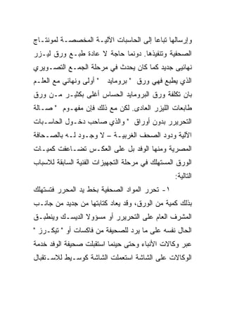 ‫ﻭﺇﺭﺴﺎﻟﻬﺎ ﺘﺒﺎ ‪‬ﺎ ﺇﻟﻰ ﺍﻟﺤﺎﺴﺒﺎﺕ ﺍﻵﻟﻴـﺔ ﺍﻟﻤﺨﺼﺼـﺔ ﻟﻤﻭﻨﺘـﺎﺝ‬
                                       ‫ﻋ‬
‫ﺍﻟﺼﺤﻔﻴﺔ ﻭﺘﻨﻔﻴﺫﻫﺎ. ﺩﻭﻨﻤﺎ ﺤﺎﺠﺔ ﻻ ﻋﺎﺩﺓ ﻁﺒـﻊ ﻭﺭﻕ ﻟﻴـﺯﺭ‬
‫ﻨﻬﺎﺌﻴﻰ ﺠﺩﻴﺩ ﻜﻤﺎ ﻜﺎﻥ ﻴﺤﺩﺙ ﻓﻲ ﻤﺭﺤﻠﺔ ﺍﻟﺠﻤـﻊ ﺍﻟﺘﺼـﻭﻴﺭﻱ‬
‫" ﺃﻭﻟﻰ ﻭﻨﻬﺎﺌﻲ ﻤﻊ ﺍﻟﻌﻠـﻡ‬   ‫ﺍﻟﺫﻱ ﻴﻁﺒﻊ ﻓﻬﻲ ﻭﺭﻕ " ﺒﺭﻭﻤﺎﻴﺩ‬
‫ﺒﺎﻥ ﺘﻜﻠﻔﺔ ﻭﺭﻕ ﺍﻟﺒﺭﻭﻤﺎﻴﺩ ﺍﻟﺤﺴﺎﺱ ﺃﻏﻠﻰ ﺒﻜﺜﻴـﺭ ﻤـﻥ ﻭﺭﻕ‬
‫ﻁﺎﺒﻌﺎﺕ ﺍﻟﻠﻴﺯﺭ ﺍﻟﻌﺎﺩﻯ. ﻟﻜﻥ ﻤﻊ ﺫﻟﻙ ﻓﺈﻥ ﻤﻔﻬـﻭﻡ " ﺼـﺎﻟﺔ‬
‫ﺍﻟﺘﺤﺭﻴﺭﺭ ﺒﺩﻭﻥ ﺃﻭﺭﺍﻕ " ﻭﺍﻟﺫﻱ ﺼﺎﺤﺏ ﺩﺨـﻭل ﺍﻟﺤﺎﺴـﺒﺎﺕ‬
‫ﺍﻵﻟﻴﺔ ﻭﺩﻭﺩ ﺍﻟﺼﺤﻑ ﺍﻟﻐﺭﺒﻴـﺔ – ﻻ ﻭﺠـﻭﺩ ﻟـﻪ ﺒﺎﻟﺼـﺤﺎﻓﺔ‬
‫ﺍﻟﻤﺼﺭﻴﺔ ﻭﻤﻨﻬﺎ ﺍﻟﻭﻓﺩ ﺒل ﻋﻠﻰ ﺍﻟﻌﻜـﺱ ﺘﻀـﺎﻋﻔﺕ ﻜﻤﻴـﺎﺕ‬
‫ﺍﻟﻭﺭﻕ ﺍﻟﻤﺴﺘﻬﻠﻙ ﻓﻲ ﻤﺭﺤﻠﺔ ﺍﻟﺘﺠﻬﻴﺯﺍﺕ ﺍﻟﻔﻨﻴﺔ ﺍﻟﺴﺎﺒﻘﺔ ﻟﻼﺴﺒﺎﺏ‬
                                                 ‫ﺍﻟﺘﺎﻟﻴﺔ:‬
‫١- ﺘﺤﺭﺭ ﺍﻟﻤﻭﺍﺩ ﺍﻟﺼﺤﻔﻴﺔ ﺒﺨﻁ ﻴﺩ ﺍﻟﻤﺤﺭﺭ ﻓﺘﺴﺘﻬﻠﻙ‬
‫ﺒﺫﻟﻙ ﻜﻤﻴﺔ ﻤﻥ ﺍﻟﻭﺭﻕ، ﻭﻗﺩ ﻴﻌﺎﺩ ﻜﺘﺎﺒﺘﻬﺎ ﻤﻥ ﺠﺩﻴﺩ ﻤﻥ ﺠﺎﻨـﺏ‬
‫ﺍﻟﻤﺸﺭﻑ ﺍﻟﻌﺎﻡ ﻋﻠﻰ ﺍﻟﺘﺤﺭﻴﺭﺭ ﺃﻭ ﻤﺴﺅﻭﻻ ﺍﻟﺩﻴﺴـﻙ ﻭﻴﻨﻁﺒـﻕ‬
                ‫ﹰ‬
‫ﺍﻟﺤﺎل ﻨﻔﺴﻪ ﻋﻠﻰ ﻤﺎ ﻴﺭﺩ ﻟﻠﺼﺤﻴﻔﺔ ﻤﻥ ﻓﺎﻜﺴﺎﺕ ﺃﻭ " ﺘﻴﻜـﺭﺯ "‬
‫ﻋﺒﺭ ﻭﻜﺎﻻﺕ ﺍﻷﻨﺒﺎﺀ ﻭﺤﺘﻰ ﺤﻴﻨﻤﺎ ﺍﺴﺘﻘﺒﻠﺕ ﺼﺤﻴﻔﺔ ﺍﻟﻭﻓﺩ ﺨﺩﻤﺔ‬
‫ﺍﻟﻭﻜﺎﻻﺕ ﻋﻠﻰ ﺍﻟﺸﺎﺸﺔ ﺍﺴﺘﻌﻤﻠﺕ ﺍﻟﺸﺎﺸﺔ ﻜﻭﺴـﻴﻁ ﻟﻼﺴـﺘﻘﺒﺎل‬
 