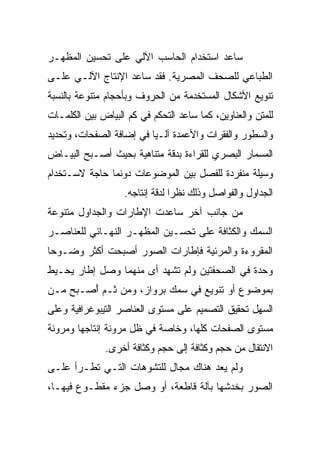 ‫ﺴﺎﻋﺩ ﺍﺴﺘﺨﺩﺍﻡ ﺍﻟﺤﺎﺴﺏ ﺍﻵﻟﻲ ﻋﻠﻰ ﺘﺤﺴﻴﻥ ﺍﻟﻤﻅﻬـﺭ‬
‫ﺍﻟﻁﺒﺎﻋﻲ ﻟﻠﺼﺤﻑ ﺍﻟﻤﺼﺭﻴﺔ. ﻓﻘﺩ ﺴﺎﻋﺩ ﺍﻹﻨﺘﺎﺝ ﺍﻵﻟـﻲ ﻋﻠـﻰ‬
‫ﺘﻨﻭﻴﻊ ﺍﻷﺸﻜﺎل ﺍﻟﻤﺴﺘﺨﺩﻤﺔ ﻤﻥ ﺍﻟﺤﺭﻭﻑ ﻭﺒﺄﺤﺠﺎﻡ ﻤﺘﻨﻭﻋﺔ ﺒﺎﻟﻨﺴﺒﺔ‬
‫ﻟﻠﻤﺘﻥ ﻭﺍﻟﻌﻨﺎﻭﻴﻥ، ﻜﻤﺎ ﺴﺎﻋﺩ ﺍﻟﺘﺤﻜﻡ ﻓﻲ ﻜﻡ ﺍﻟﺒﻴﺎﺽ ﺒﻴﻥ ﺍﻟﻜﻠﻤـﺎﺕ‬
‫ﻭﺍﻟﺴﻁﻭﺭ ﻭﺍﻟﻔﻘﺭﺍﺕ ﻭﺍﻷﻋﻤﺩﺓ ﺁﻟـ‪‬ﺎ ﻓﻲ ﺇﻀﺎﻓﺔ ﺍﻟﺼﻔﺤﺎﺕ، ﻭﺘﺤﺩﻴﺩ‬
                          ‫ﻴ‬
‫ﺍﻟﻤﺴﻤﺎﺭ ﺍﻟﺒﺼﺭﻱ ﻟﻠﻘﺭﺍﺀﺓ ﺒﺩﻗﺔ ﻤﺘﻨﺎﻫﻴﺔ ﺒﺤﻴﺙ ﺃﺼـﺒﺢ ﺍﻟﺒﻴـﺎﺽ‬
‫ﻭﺴﻴﻠﺔ ﻤﻨﻔﺭﺩﺓ ﻟﻠﻔﺼل ﺒﻴﻥ ﺍﻟﻤﻭﻀﻭﻋﺎﺕ ﺩﻭﻨﻤﺎ ﺤﺎﺠﺔ ﻻﺴـﺘﺨﺩﺍﻡ‬
                   ‫ﺍﻟﺠﺩﺍﻭل ﻭﺍﻟﻔﻭﺍﺼل ﻭﺫﻟﻙ ﻨﻅ ‪‬ﺍ ﻟﺩﻗﺔ ﺇﻨﺘﺎﺠﻪ.‬
                                 ‫ﺭ‬
‫ﻤﻥ ﺠﺎﻨﺏ ﺁﺨﺭ ﺴﺎﻋﺩﺕ ﺍﻹﻁﺎﺭﺍﺕ ﻭﺍﻟﺠﺩﺍﻭل ﻤﺘﻨﻭﻋﺔ‬
‫ﺍﻟﺴﻤﻙ ﻭﺍﻟﻜﺜﺎﻓﺔ ﻋﻠﻰ ﺘﺤﺴـﻴﻥ ﺍﻟﻤﻅﻬـﺭ ﺍﻟﻨﻬـﺎﺌﻲ ﻟﻠﻌﻨﺎﺼـﺭ‬
‫ﺍﻟﻤﻘﺭﻭﺀﺓ ﻭﺍﻟﻤﺭﺌﻴﺔ ﻓﺈﻁﺎﺭﺍﺕ ﺍﻟﺼﻭﺭ ﺃﺼﺒﺤﺕ ﺃﻜﺜﺭ ﻭﻀـﻭ ‪‬ﺎ‬
 ‫ﺤ‬
‫ﻭﺤﺩﺓ ﻓﻲ ﺍﻟﺼﺤﻔﺘﻴﻥ ﻭﻟﻡ ﺘﺸﻬﺩ ﺃﻯ ﻤﻨﻬﻤﺎ ﻭﺼل ﺇﻁﺎﺭ ﻴﺤـﻴﻁ‬
‫ﺒﻤﻭﻀﻭﻉ ﺃﻭ ﺘﻨﻭﻴﻊ ﻓﻲ ﺴﻤﻙ ﺒﺭﻭﺍﺯ، ﻭﻤﻥ ﺜـﻡ ًﺼـﺒﺢ ﻤـﻥ‬
        ‫ﺃ‬
‫ﺍﻟﺴﻬل ﺘﺤﻘﻴﻕ ﺍﻟﺘﺼﻤﻴﻡ ﻋﻠﻰ ﻤﺴﺘﻭﻯ ﺍﻟﻌﻨﺎﺼﺭ ﺍﻟﺘﻴﺒﻭﻏﺭﺍﻓﻴﺔ ﻭﻋﻠﻰ‬
‫ﻤﺴﺘﻭﻯ ﺍﻟﺼﻔﺤﺎﺕ ﻜﻠﻬﺎ، ﻭﺨﺎﺼﺔ ﻓﻲ ﻅل ﻤﺭﻭﻨﺔ ﺇﻨﺘﺎﺠﻬﺎ ﻭﻤﺭﻭﻨﺔ‬
              ‫ﺍﻻﻨﺘﻘﺎل ﻤﻥ ﺤﺠﻡ ﻭﻜﺜﺎﻓﺔ ﺇﻟﻰ ﺤﺠﻡ ﻭﻜﺜﺎﻓﺔ ﺃﺨﺭﻯ.‬
‫ﻭﻟﻡ ﻴﻌﺩ ﻫﻨﺎﻙ ﻤﺠﺎل ﻟﻠﺘﺸﻭﻫﺎﺕ ﺍﻟﺘـﻲ ﺘﻁـﺭﺃ ﻋﻠـﻰ‬
‫ﺍﻟﺼﻭﺭ ﺒﺨﺩﺸﻬﺎ ﺒﺂﻟﺔ ﻗﺎﻁﻌﺔ، ﺃﻭ ﻭﺼل ﺠﺯﺀ ﻤﻘﻁـﻭﻉ ﻓﻴﻬـﺎ،‬
 