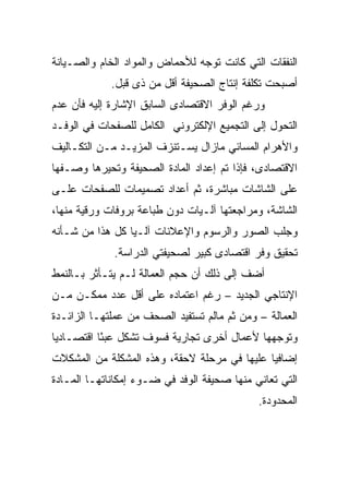 ‫ﺍﻟﻨﻔﻘﺎﺕ ﺍﻟﺘﻲ ﻜﺎﻨﺕ ﺘﻭﺠﻪ ﻟﻸﺤﻤﺎﺽ ﻭﺍﻟﻤﻭﺍﺩ ﺍﻟﺨﺎﻡ ﻭﺍﻟﺼـﻴﺎﻨﺔ‬
             ‫ﺃﺼﺒﺤﺕ ﺘﻜﻠﻔﺔ ﺇﻨﺘﺎﺝ ﺍﻟﺼﺤﻴﻔﺔ ﺃﻗل ﻤﻥ ﺫﻯ ﻗﺒل.‬
‫ﻭﺭﻏﻡ ﺍﻟﻭﻓﺭ ﺍﻻﻗﺘﺼﺎﺩﻯ ﺍﻟﺴﺎﺒﻕ ﺍﻹﺸﺎﺭﺓ ﺇﻟﻴﻪ ﻓﺄﻥ ﻋﺩﻡ‬
‫ﺍﻟﺘﺤﻭل ﺇﻟﻰ ﺍﻟﺘﺠﻤﻴﻊ ﺍﻹﻟﻜﺘﺭﻭﻨﻲ ﺍﻟﻜﺎﻤل ﻟﻠﺼﻔﺤﺎﺕ ﻓﻲ ﺍﻟﻭﻓـﺩ‬
‫ﻭﺍﻷﻫﺭﺍﻡ ﺍﻟﻤﺴﺎﺌﻲ ﻤﺎﺯﺍل ﻴﺴـﺘﻨﺯﻑ ﺍﻟﻤﺯﻴـﺩ ﻤـﻥ ﺍﻟﺘﻜـﺎﻟﻴﻑ‬
‫ﺍﻻﻗﺘﺼﺎﺩﻯ، ﻓﺈﺫﺍ ﺘﻡ ﺇﻋﺩﺍﺩ ﺍﻟﻤﺎﺩﺓ ﺍﻟﺼﺤﻴﻔﺔ ﻭﺘﺤﻴﺭﻫﺎ ﻭﺼـﻔﻬﺎ‬
‫ﻋﻠﻰ ﺍﻟﺸﺎﺸﺎﺕ ﻤﺒﺎﺸﺭﺓ، ﺜﻡ ﺃﻋﺩﺍﺩ ﺘﺼﻤﻴﻤﺎﺕ ﻟﻠﺼﻔﺤﺎﺕ ﻋﻠـﻰ‬
‫ﺍﻟﺸﺎﺸﺔ، ﻭﻤﺭﺍﺠﻌﺘﻬﺎ ﺁﻟـ ‪‬ﺎﺕ ﺩﻭﻥ ﻁﺒﺎﻋﺔ ﺒﺭﻭﻓﺎﺕ ﻭﺭﻗﻴﺔ ﻤﻨﻬﺎ،‬
                               ‫ﻴ‬
‫ﻭﺠﻠﺏ ﺍﻟﺼﻭﺭ ﻭﺍﻟﺭﺴﻭﻡ ﻭﺍﻹﻋﻼﻨﺎﺕ ﺁﻟـ ‪‬ﺎ ﻜل ﻫﺫﺍ ﻤﻥ ﺸـﺄﻨﻪ‬
                 ‫ﻴ‬
             ‫ﺘﺤﻘﻴﻕ ﻭﻓﺭ ﺍﻗﺘﺼﺎﺩﻯ ﻜﺒﻴﺭ ﻟﺼﺤﻴﻔﺘﻲ ﺍﻟﺩﺭﺍﺴﺔ.‬
‫ﺃﻀﻑ ﺇﻟﻰ ﺫﻟﻙ ﺃﻥ ﺤﺠﻡ ﺍﻟﻌﻤﺎﻟﺔ ﻟـﻡ ﻴﺘـﺄﺜﺭ ﺒـﺎﻟﻨﻤﻁ‬
‫ﺍﻹﻨﺘﺎﺠﻲ ﺍﻟﺠﺩﻴﺩ – ﺭﻏﻡ ﺍﻋﺘﻤﺎﺩﻩ ﻋﻠﻰ ﺃﻗل ﻋﺩﺩ ﻤﻤﻜـﻥ ﻤـﻥ‬
‫ﺍﻟﻌﻤﺎﻟﺔ – ﻭﻤﻥ ﺜﻡ ﻤﺎﻟﻡ ﺘﺴﺘﻔﻴﺩ ﺍﻟﺼﺤﻑ ﻤﻥ ﻋﻤﻠﺘﻬـﺎ ﺍﻟﺯﺍﺌـﺩﺓ‬
‫ﻭﺘﻭﺠﻬﻬﺎ ﻷﻋﻤﺎل ﺃﺨﺭﻯ ﺘﺠﺎﺭﻴﺔ ﻓﺴﻭﻑ ﺘﺸﻜل ﻋﺒ ًﺎ ﺍﻗﺘﺼـﺎﺩ ‪‬ﺎ‬
 ‫ﻴ‬          ‫ﺌ‬
‫ﺇﻀﺎﻓ ‪‬ﺎ ﻋﻠﻴﻬﺎ ﻓﻲ ﻤﺭﺤﻠﺔ ﻻﺤﻘﺔ، ﻭﻫﺫﻩ ﺍﻟﻤﺸﻜﻠﺔ ﻤﻥ ﺍﻟﻤﺸﻜﻼﺕ‬
                                              ‫ﻴ‬
‫ﺍﻟﺘﻲ ﺘﻌﺎﻨﻲ ﻤﻨﻬﺎ ﺼﺤﻴﻔﺔ ﺍﻟﻭﻓﺩ ﻓﻲ ﻀـﻭﺀ ﺇﻤﻜﺎﻨﺎﺘﻬـﺎ ﺍﻟﻤـﺎﺩﺓ‬
                                             ‫ﺍﻟﻤﺤﺩﻭﺩﺓ.‬
 