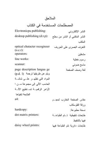 ‫ﺍﻟﻤﻼﺤﻕ‬
            ‫ﺍﻟﻤﺼﻁﻠﺤﺎﺕ ﺍﻟﻤﺴﺘﺨﺩﻤﺔ ﻓﻲ ﺍﻟﻜﺘﺎﺏ‬
‫:‪Elevtronicpu publishing‬‬                      ‫ﺍﻟﻨﺸﺭ ﺍﻹﻟﻜﺘﺭﻭﻨﻲ‬
‫:)‪desktop publishing (d.t.p‬‬     ‫ﺍﻟﻨﺸﺭ ﺍﻟﻤﻜﺘﺒﻲ ﺃﻭ ﺍﻟﻨﺸﺭ ﻤﻥ ﺴﻁﺢ‬
                                                        ‫ﺍﻟﻤﻜﺘﺏ‬
‫‪optical chatacter recoginzer‬‬     ‫ﺍﻟﺘﻌﺭﻑ ﺍﻟﺒﺼﺭﻯ ﻋﻠﻰ ﺍﻟﺤﺭﻭﻑ‬
‫:)‪(o.c.r‬‬
‫:‪operators‬‬                                             ‫ﻤﺸﻐﻠﻴﻥ‬
‫:‪line works‬‬                                       ‫ﺭﺴﻭﻡ ﺨﻁﻴﺔ‬
‫:‪scanner‬‬                                          ‫ﻤﺎﺴﺢ ﻀﻭﺌﻲ‬
‫‪page description langua ge‬‬                  ‫ﻟﻐﺔ ﻭﺼﻑ ﺍﻟﺼﻔﺤﺔ‬
‫ﻭﻴﺘﻡ ﻋﻥ ﻁﺭﻴﻘﻬﺎ ﺘﺭﺠﻤﺔ )‪(p.d. l‬‬
‫ﺍﻟﻤﻭﺍﺩ ﺍﻟﺘﻲ ﺘﻅﻬـﺭ ﻋﻠـﻰ ﺸﺎﺸـﺔ‬
‫ﺍﻟﺤﺎﺴﺏ ﺍﻵﻟﻲ ﺇﻟﻰ ﻤﺠﻤﻭﻋﺔ ﻤـﻥ ﺍ‬
‫ﻷﻭﺍﻤﺭ ﺍﻟﺭﻗﻤﻴـﺔ ﺘﺴـﺘﻁﻴﻊ ﺍﻵﻟـﺔ‬
 ‫ﺍﻟﻁﺎﺒﻌﺔ ﺘﻨﻔﻴﺫﻫﺎ‬
‫:4‪a‬‬                             ‫ﻤﻘﺎﺱ ﺍﻟﺼﻔﺤﺔ ﺍﻟﻤﻘﺎﺭﺏ ﻟﺤﺠـﻡ‬
                                               ‫ﻭﺭﻗﺔ ﺍﻟﻔﻠﻭﺴﻜﺎﺏ‬
‫:‪hardcopy‬‬                                       ‫ﻨﺴﺨﺔ ﻤﻁﺒﻭﻋﺔ:‬
‫:‪dot matrix printers‬‬            ‫ﻁﺎﺒﻌﺎﺕ ﺘﻨﻘﻴﻁﻴﺔ ﺘـﺘﻡ ﺍﻟﻁﺒﺎﻋـﺔ‬
                                                   ‫ﻓﻴﻬﺎ ﺒﺎﻟﺘﻨﻘﻴﻁ‬
‫:‪daisy wheel printrs‬‬            ‫ﻁﺎﺒﻌﺎﺕ ﺩﺍﺌﺭﻴﺔ ﺘﺘﻡ ﺍﻟﻁﺒﺎﻋﺔ ﻓﻴﻬﺎ‬
 
