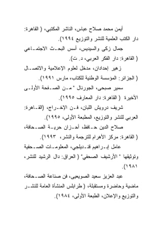 ‫ﺃﻴﻤﻥ ﻤﺤﻤﺩ ﺼﻼﺡ ﻋﺒﺎﺱ، ﺍﻟﻨﺎﺸﺭ ﺍﻟﻤﻜﺘﺒﻲ، ) ﺍﻟﻘﺎﻫﺭﺓ:‬
               ‫ﺩﺍﺭ ﺍﻟﻜﺘﺏ ﺍﻟﻌﻠﻤﻴﺔ ﻟﻠﻨﺸﺭ ﻭﺍﻟﺘﻭﺯﻴﻊ ٤٩٩١(.‬
‫ﺠﻤﺎل ﺯﻜﻰ ﻭﺍﻟﺴﻴﺩﻴﺱ، ﺃﺴﺱ ﺍﻟﺒﺤـﺙ ﺍﻻﺠﺘﻤـﺎﻋﻲ‬
                    ‫) ﺍﻟﻘﺎﻫﺭﺓ: ﺩﺍﺭ ﺍﻟﻔﻜﺭ ﺍﻟﻌﺭﺒﻲ، ﺩ. ﺕ(.‬
‫ﺯﻫﻴﺭ ﺇﺤﺩﺍﺩﺍﻥ، ﻤﺩﺨل ﻟﻌﻠﻭﻡ ﺍﻹﻋﻼﻤﻴﺔ ﻭﺍﻻﺘﺼـﺎل‬
      ‫) ﺍﻟﺠﺯﺍﺌﺭ: ﺍﻟﻤﺅﺴﺴﺔ ﺍﻟﻭﻁﻨﻴﺔ ﻟﻠﻜﺘﺎﺏ، ﻤﺎﺭﺱ ١٩٩١(.‬
‫ﺴﻤﻴﺭ ﺼﺒﺤﻰ، ﺍﻟﺠﻭﺭﻨﺎل " ﻤـﻥ ﺍﻟﺼـﻔﺤﺔ ﺍﻷﻭﻟـﻰ‬
                ‫ﺍﻷﺨﻴﺭﺓ ) ﺍﻟﻘﺎﻫﺭﺓ: ﺩﺍﺭ ﺍﻟﻤ ‪‬ﺎﺭﻑ ٥٩٩١(.‬
                          ‫ﻌ‬
‫ﺸﺭﻴﻑ ﺩﺭﻭﻴﺵ ﺍﻟﻠﺒﺎﻥ، ﻓـﻥ ﺍﻹﺨـﺭﺍﺝ، )ﺍﻟﻘـﺎﻫﺭﺓ:‬
         ‫ﺍﻟﻌﺭﺒﻲ ﻟﻠﻨﺸﺭ ﻭﺍﻟﺘﻭﺯﻴﻊ، ﺍﻟﻤﻁﺒﻌﺔ ﺍﻷﻭﻟﻰ، ٥٩٩١(.‬
‫ﺼﻼﺡ ﺍﻟﺩﻴﻥ ﺤـﺎﻓﻅ، ﺃﺤـﺯﺍﻥ ﺤﺭﻴـﺔ ﺍﻟﺼـﺤﺎﻓﺔ،‬
       ‫) ﺍﻟﻘﺎﻫﺭﺓ: ﻤﺭﻜﺯ ﺍﻷﻫﺭﺍﻡ ﻟﻠﺘﺭﺠﻤﺔ ﻭﺍﻟﻨﺸﺭ، ٣٩٩١(.‬
‫ﻋﺎﻤل ﺇﺒـﺭﺍﻫﻴﻡ ﻗﻨـﺩﻴﻠﺠﻲ، ﺍﻟﻤﻌﻠﻭﻤـﺎﺕ ﺍﻟﺼـﺤﻔﻴﺔ‬
‫ﻭﺘﻭﺜﻴﻘﻬﺎ " ﺍﻷﺭﺸﻴﻑ ﺍﻟﺼﺤﻔﻲ" ) ﺍﻟﻌﺭﺍﻕ: ﺩﺍل ﺍﻟﺭﺸﻴﺩ ﻟﻠﻨﺸﺭ،‬
                                              ‫١٨٩١(.‬
‫ﻋﺒﺩ ﺍﻟﻌﺯﻴﺯ ﺴﻌﻴﺩ ﺍﻟﺼﻭﻴﻌﻴﻰ، ﻓﻥ ﺼﻨﺎﻋﺔ ﺍﻟﺼـﺤﺎﻓﺔ،‬
‫ﻤﺎﻀﻴﺔ ﻭﺤﺎﻀﺭﺓ ﻭﻤﺴﺘﻘﺒﻠﺔ، ) ﻁﺭﺍﺒﻠﺱ ﺍﻟﻤﻨﺸﺄﺓ ﺍﻟﻌﺎﻤﺔ ﻟﻠﻨﺸـﺭ‬
              ‫ﻭﺍﻟﺘﻭﺯﻴﻊ ﻭﺍﻹﻋﻼﻥ، ﺍﻟﻁﺒﻌﺔ ﺍﻷﻭﻟﻰ، ٤٨٩١(.‬
 