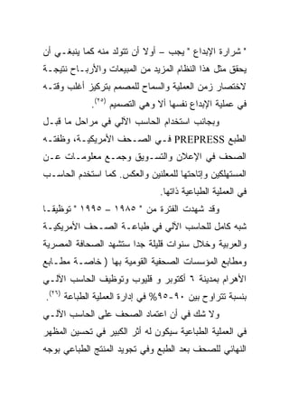 ‫" ﺸﺭﺍﺭﺓ ﺍﻹﺒﺩﺍﻉ " ﻴﺠﺏ – ﺃﻭﻻ ﺃﻥ ﺘﺘﻭﻟﺩ ﻤﻨﻪ ﻜﻤﺎ ﻴﻨﺒﻐـﻲ ﺃﻥ‬
                           ‫ﹰ‬
‫ﻴﺤﻘﻕ ﻤﺜل ﻫﺫﺍ ﺍﻟﻨﻅﺎﻡ ﺍﻟﻤﺯﻴﺩ ﻤﻥ ﺍﻟﻤﺒﻴﻌﺎﺕ ﻭﺍﻷﺭﺒـﺎﺡ ﻨﺘﻴﺠـﺔ‬
‫ﻻﺨﺘﺼﺎﺭ ﺯﻤﻥ ﺍﻟﻌﻤﻠﻴﺔ ﻭﺍﻟﺴﻤﺎﺡ ﻟﻠﻤﺼﻤﻡ ﺒﺘﺭﻜﻴﺯ ﺃﻏﻠﺏ ﻭﻗﺘـﻪ‬
             ‫ﻓﻲ ﻋﻤﻠﻴﺔ ﺍﻹﺒﺩﺍﻉ ﻨﻔﺴﻬﺎ ﺃﻻ ﻭﻫﻲ ﺍﻟﺘﺼﻤﻴﻡ )٥٢(.‬
‫ﻭﺒﺠﺎﻨﺏ ﺍﺴﺘﺨﺩﺍﻡ ﺍﻟﺤﺎﺴﺏ ﺍﻵﻟﻲ ﻓﻲ ﻤﺭﺍﺤل ﻤﺎ ﻗﺒـل‬
‫ﺍﻟﻁﺒﻊ ‪ PREPRESS‬ﻓـﻲ ﺍﻟﺼـﺤﻑ ﺍﻷﻤﺭﻴﻜﻴـﺔ، ﻭﻅﻔﺘـﻪ‬
‫ﺍﻟﺼﺤﻑ ﻓﻲ ﺍﻹﻋﻼﻥ ﻭﺍﻟﺘﺴـﻭﻴﻕ ﻭﺠﻤـﻊ ﻤﻌﻠﻭﻤـﺎﺕ ﻋـﻥ‬
‫ﺍﻟﻤﺴﺘﻬﻠﻜﻴﻥ ﻭﺇﺘﺎﺤﺘﻬﺎ ﻟﻠﻤﻌﻠﻨﻴﻥ ﻭﺍﻟﻌﻜﺱ. ﻜﻤﺎ ﺍﺴﺘﺨﺩﻡ ﺍﻟﺤﺎﺴـﺏ‬
                               ‫ﻓﻲ ﺍﻟﻌﻤﻠﻴﺔ ﺍﻟﻁﺒﺎﻋﻴﺔ ﺫﺍﺘﻬﺎ.‬
‫ﻭﻗﺩ ﺸﻬﺩﺕ ﺍﻟﻔﺘﺭﺓ ﻤﻥ " ٥٨٩١ – ٥٩٩١ " ﺘﻭﻅﻴ ﹰـﺎ‬
  ‫ﻘ‬
‫ﺸﺒﻪ ﻜﺎﻤل ﻟﻠﺤﺎﺴﺏ ﺍﻵﻟﻲ ﻓﻲ ﻁﺒﺎﻋـﺔ ﺍﻟﺼـﺤﻑ ﺍﻷﻤﺭﻴﻜﻴـﺔ‬
‫ﻭﺍﻟﻌﺭﺒﻴﺔ ﻭﺨﻼل ﺴﻨﻭﺍﺕ ﻗﻠﻴﻠﺔ ﺠ ‪‬ﺍ ﺴﺘﺸﻬﺩ ﺍﻟﺼﺤﺎﻓﺔ ﺍﻟﻤﺼﺭﻴﺔ‬
                       ‫ﺩ‬
‫ﻭﻤﻁﺎﺒﻊ ﺍﻟﻤﺅﺴﺴﺎﺕ ﺍﻟﺼﺤﻔﻴﺔ ﺍﻟﻘﻭﻤﻴﺔ ﺒﻬﺎ ) ﺨﺎﺼـﺔ ﻤﻁـﺎﺒﻊ‬
‫ﺍﻷﻫﺭﺍﻡ ﺒﻤﺩﻴﻨﺔ ٦ ﺃﻜﺘﻭﺒﺭ ﻭ ﻗﻠﻴﻭﺏ ﻭﺘﻭﻅﻴﻑ ﺍﻟﺤﺎﺴﺏ ﺍﻵﻟـﻲ‬
‫ﺒﻨﺴﺒﺔ ﺘﺘﺭﺍﻭﺡ ﺒﻴﻥ ٠٩-٥٩% ﻓﻲ ﺇﺩﺍﺭﺓ ﺍﻟﻌﻤﻠﻴﺔ ﺍﻟﻁﺒﺎﻋﺔ )٦٢(.‬
‫ﻭﻻ ﺸﻙ ﻓﻲ ﺃﻥ ﺍﻋﺘﻤﺎﺩ ﺍﻟﺼﺤﻑ ﻋﻠﻰ ﺍﻟﺤﺎﺴﺏ ﺍﻵﻟـﻲ‬
‫ﻓﻲ ﺍﻟﻌﻤﻠﻴﺔ ﺍﻟﻁﺒﺎﻋﻴﺔ ﺴﻴﻜﻭﻥ ﻟﻪ ﺃﺜﺭ ﺍﻟﻜﺒﻴﺭ ﻓﻲ ﺘﺤﺴﻴﻥ ﺍﻟﻤﻅﻬﺭ‬
‫ﺍﻟﻨﻬﺎﺌﻲ ﻟﻠﺼﺤﻑ ﺒﻌﺩ ﺍﻟﻁﺒﻊ ﻭﻓﻲ ﺘﺠﻭﻴﺩ ﺍﻟﻤﻨﺘﺞ ﺍﻟﻁﺒﺎﻋﻲ ﺒﻭﺠﻪ‬
 