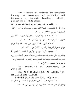 ‫‪(10) Benjamin m. compaine, the newspaper‬‬
‫‪insudtry an assessment of economics and‬‬
‫‪technology ,( newyork: knowledge indeustry‬‬
‫.‪publications inc. white. plains‬‬
‫)١١( ﻓﻴﻠﻴﺏ ﺒﺭﻭﺘﻭﻥ، ﻭﺴﻴﺭﺝ ﺒﺭﻭ، ﺘﺭﺠﻤﺔ ﻫﺎﻟﺔ ﻋﺒﺩ ﺍﻟﺭﺅﻭﻑ‬
‫ﻤﺭﺍﺩ، ﺜﻭﺭﺓ ﺍﻻﺘﺼـﺎل، ﻨﺸـﺄﺓ ﺃﻴﺩﻴﻭﻟﻭﺠﻴـﺔ ﺠﺩﻴـﺩﺓ، ﺍﻟﻘـﺎﻫﺭﺓ: ) ﺩﺍﺭ‬
                             ‫ﺍﻟﻤﺴﺘﻘﺒل ( ﺍﻟﻌﺭﺒﻲ، ٣٩٩١( ﺹ ٨١٢.‬
‫)٢١( ﺍﻟﻤﻨﻅﻤﺔ ﺍﻟﻌﺭﺒﻴﺔ ﻟﻠﺘﺭﺒﻴﺔ ﻭﺍﻟﺜﻘﺎﻓﻴﺔ ﻭﺍﻟﻌﻠـﻭﻡ، ﻭﺍﻹﻋـﻼﻡ‬
          ‫ﺍﻟﻌﺭﺒﻲ ﺤﺎﻀ ‪‬ﺍ ﻭﻤﺴﺘﻘﺒ ﹰ، ﻤﺭﺠﻊ ﺴﺎﺒﻕ، ﺹ ٤٣١، ٥٣١.‬
                                  ‫ﻼ‬         ‫ﺭ‬
‫)٣١( ﺼﻼﺡ ﺍﻟﺩﻴﻥ ﺤﺎﻓﻅ، ﺃﺤﺯﺍﻥ ﺤﺭﻴﺔ ﺍﻟﺼﺤﺎﻓﺔ، ) ﺍﻟﻘﺎﻫﺭﺓ:‬
           ‫ﻤﺭﻜﺯ ﺍﻷﻫﺭﺍﻡ ﻟﻠﺘﺭﺠﻤﺔ ﻭﺍﻟﻨﺸﺭ، ٣٩٩١( ﺹ ٠١١، ٦١١.‬
‫)٤١( ﻤﺤﻤﻭﺩ ﻋﻠﻡ ﺍﻟـﺩﻴﻥ، ﻭﺘﻜﻨﻭﻟﻭﺠﻴـﺎ ﺍﻻﺘﺼـﺎل ﺍﻟﺤﺩﻴﺜـﺔ‬
‫ﻭﺘﺄﺜﻴﺭﺍﺘﻬﺎ ﻋﻠﻰ ﺍﻟﺼﺤﺎﻓﺔ ﺍﻟﻤﺼﺭﻴﺔ، ﻭﺭﻗﺔ ﺒﺤﺜﻴﺔ ﻀﻤﻥ ﺃﻋﻤﺎل ﺍﻟـﺩﻭﺭﺓ‬
‫ﺍﻟﺘﺩﺭﻴﺒﻴﺔ ﻟﺼﺤﻔﻴﺎﺕ ﺍﻹﻋﻼﻤﻴﺔ ﺍﻟﻤﺼﺭﻴﺎﺕ، ) ﺍﻟﻘﺎﻫﺭﺓ: ﻜﻠﻴﺔ ﺍﻹﻋﻼﻡ، ٦٢‬
                       ‫ﻨﻭﻓﻤﺒﺭ، ﺃﻭل ﺩﻴﺴﻤﺒﺭ ٤٩٩١( ﺹ ٧١.‬
         ‫)51(‬   ‫‪BENJAMIN M. COMPAINE, OP‬‬
‫221.‪CIT.P‬‬
         ‫‪(16)UNESCO.NEWCOMMUNICATOPNTEC‬‬
‫‪HNOLGLES.RESEARCH‬‬
    ‫.42-91 )0991 ,‪TRENES. (PARLS: UNESCO‬‬
‫)٧١( ﻤﺤﻤﻭﺩ ﻋﻠـﻡ ﺍﻟـﺩﻴﻥ، ﺘﻜﻨﻭﻟﻭﺠﻴـﺎ ﺍﻻﺘﺼـﺎل ﺍﻟﺤﺩﻴﺜـﺔ‬
      ‫ﻭﺘﺄﺜﻴﺭﺍﺘﻬﺎ ﻋﻠﻰ ﺍﻟﺼﺤﺎﻓﺔ ﺍﻟﻤﺼﺭﻴﺔ، ﻤﺭﺠﻊ ﺴﺎﺒﻕ ﺹ ٤١، ٥١.‬
 