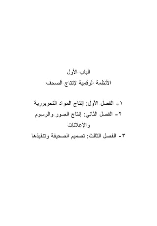 ‫ﺍﻟﺒﺎﺏ ﺍﻷﻭل‬
      ‫ﺍﻷﻨﻅﻤﺔ ﺍﻟﺭﻗﻤﻴﺔ ﻹﻨﺘﺎﺝ ﺍﻟﺼﺤﻑ‬


 ‫١- ﺍﻟﻔﺼل ﺍﻷﻭل: ﺇﻨﺘﺎﺝ ﺍﻟﻤﻭﺍﺩ ﺍﻟﺘﺤﺭﻴﺭﺭﻴﺔ‬
 ‫٢- ﺍﻟﻔﺼل ﺍﻟﺜﺎﻨﻲ: ﺇﻨﺘﺎﺝ ﺍﻟﺼﻭﺭ ﻭﺍﻟﺭﺴﻭﻡ‬
               ‫ﻭﺍﻹﻋﻼﻨﺎﺕ‬
‫٣- ﺍﻟﻔﺼل ﺍﻟﺜﺎﻟﺙ: ﺘﺼﻤﻴﻡ ﺍﻟﺼﺤﻴﻔﺔ ﻭﺘﻨﻔﻴﺫﻫﺎ‬
 