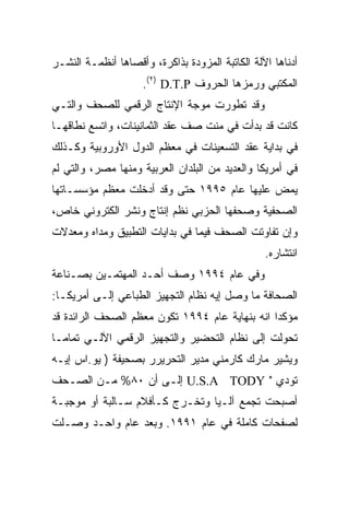 ‫ﺃﺩﻨﺎﻫﺎ ﺍﻵﻟﺔ ﺍﻟﻜﺎﺘﺒﺔ ﺍﻟﻤﺯﻭﺩﺓ ﺒﺫﺍﻜﺭﺓ، ﻭﺃﻗﺼﺎﻫﺎ ﺃﻨﻅﻤـﺔ ﺍﻟﻨﺸـﺭ‬
                     ‫ﺍﻟﻤﻜﺘﺒﻲ ﻭﺭﻤﺯﻫﺎ ﺍﻟﺤﺭﻭﻑ ‪.(٢) D.T.P‬‬
‫ﻭﻗﺩ ﺘﻁﻭﺭﺕ ﻤﻭﺠﺔ ﺍﻹﻨﺘﺎﺝ ﺍﻟﺭﻗﻤﻲ ﻟﻠﺼﺤﻑ ﻭﺍﻟﺘـﻲ‬
‫ﻜﺎﻨﺕ ﻗﺩ ﺒﺩﺃﺕ ﻓﻲ ﻤﻨﺕ ﺼﻑ ﻋﻘﺩ ﺍﻟﺜﻤﺎﻨﻴﻨﺎﺕ، ﻭﺍﺘﺴﻊ ﻨﻁﺎﻗﻬـﺎ‬
‫ﻓﻲ ﺒﺩﺍﻴﺔ ﻋﻘﺩ ﺍﻟﺘﺴﻌﻴﻨﺎﺕ ﻓﻲ ﻤﻌﻅﻡ ﺍﻟﺩﻭل ﺍﻷﻭﺭﻭﺒﻴﺔ ﻭﻜـﺫﻟﻙ‬
‫ﻓﻲ ﺃﻤﺭﻴﻜﺎ ﻭﺍﻟﻌﺩﻴﺩ ﻤﻥ ﺍﻟﺒﻠﺩﺍﻥ ﺍﻟﻌﺭﺒﻴﺔ ﻭﻤﻨﻬﺎ ﻤﺼﺭ، ﻭﺍﻟﺘﻲ ﻟﻡ‬
‫ﻴﻤﺽ ﻋﻠﻴﻬﺎ ﻋﺎﻡ ٥٩٩١ ﺤﺘﻰ ﻭﻗﺩ ﺃﺩﺨﻠﺕ ﻤﻌﻅﻡ ﻤﺅﺴﺴـﺎﺘﻬﺎ‬
‫ﺍﻟﺼﺤﻔﻴﺔ ﻭﺼﺤﻔﻬﺎ ﺍﻟﺤﺯﺒﻲ ﻨﻅﻡ ﺇﻨﺘﺎﺝ ﻭﻨﺸﺭ ﺍﻟﻜﺘﺭﻭﻨﻲ ﺨﺎﺹ،‬
‫ﻭﺇﻥ ﺘﻔﺎﻭﺘﺕ ﺍﻟﺼﺤﻑ ﻓﻴﻤﺎ ﻓﻲ ﺒﺩﺍﻴﺎﺕ ﺍﻟﺘﻁﺒﻴﻕ ﻭﻤﺩﺍﻩ ﻭﻤﻌﺩﻻﺕ‬
                                                 ‫ﺍﻨﺘﺸﺎﺭﻩ.‬
‫ﻭﻓﻲ ﻋﺎﻡ ٤٩٩١ ﻭﺼﻑ ﺃﺤـﺩ ﺍﻟﻤﻬﺘﻤـﻴﻥ ﺒﺼـﻨﺎﻋﺔ‬
‫ﺍﻟﺼﺤﺎﻓﺔ ﻤﺎ ﻭﺼل ﺇﻴﻪ ﻨﻅﺎﻡ ﺍﻟﺘﺠﻬﻴﺯ ﺍﻟﻁﺒﺎﻋﻲ ﺇﻟـﻰ ﺃﻤﺭﻴﻜـﺎ:‬
‫ﻤﺅﻜﺩﺍ ﺍﻨﻪ ﺒﻨﻬﺎﻴﺔ ﻋﺎﻡ ٤٩٩١ ﺘﻜﻭﻥ ﻤﻌﻅﻡ ﺍﻟﺼﺤﻑ ﺍﻟﺭﺍﺌﺩﺓ ﻗﺩ‬
‫ﺘﺤﻭﻟﺕ ﺇﻟﻰ ﻨﻅﺎﻡ ﺍﻟﺘﺤﻀﻴﺭ ﻭﺍﻟﺘﺠﻬﻴﺯ ﺍﻟﺭﻗﻤﻲ ﺍﻵﻟـﻲ ﺘﻤﺎ ‪‬ـﺎ‬
  ‫ﻤ‬
‫ﻭﻴﺸﻴﺭ ﻤﺎﺭﻙ ﻜﺎﺭﻤﻨﻲ ﻤﺩﻴﺭ ﺍﻟﺘﺤﺭﻴﺭﺭ ﺒﺼﺤﻴﻔﺔ ) ﻴﻭ.ﺍﺱ ﺇﻴـﻪ‬
‫ﺘﻭﺩﻱ " ‪ U.S.A TODY‬ﺇﻟـﻰ ﺃﻥ ٠٨% ﻤـﻥ ﺍﻟﺼـﺤﻑ‬
‫ﺃﺼﺒﺤﺕ ﺘﺠﻤﻊ ﺁﻟـ ‪‬ﺎ ﻭﺘﺨـﺭﺝ ﻜـﺄﻓﻼﻡ ﺴـﺎﻟﺒﺔ ﺃﻭ ﻤﻭﺠﺒـﺔ‬
                                ‫ﻴ‬
‫ﻟﺼﻔﺤﺎﺕ ﻜﺎﻤﻠﺔ ﻓﻲ ﻋﺎﻡ ١٩٩١. ﻭﺒﻌﺩ ﻋﺎﻡ ﻭﺍﺤـﺩ ﻭﺼـﻠﺕ‬
 