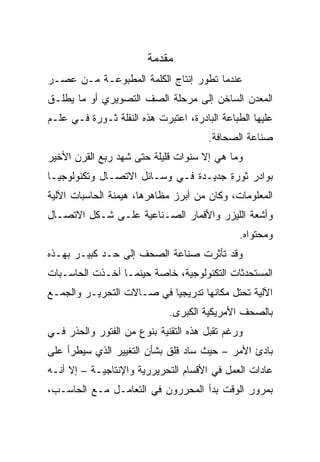 ‫ﻤﻘﺩﻤﺔ‬
‫ﻋﻨﺩﻤﺎ ﺘﻁﻭﺭ ﺇﻨﺘﺎﺝ ﺍﻟﻜﻠﻤﺔ ﺍﻟﻤﻁﺒﻭﻋـﺔ ﻤـﻥ ﻋﺼـﺭ‬
‫ﺍﻟﻤﻌﺩﻥ ﺍﻟﺴﺎﺨﻥ ﺇﻟﻰ ﻤﺭﺤﻠﺔ ﺍﻟﺼﻑ ﺍﻟﺘﺼﻭﻴﺭﻱ ﺃﻭ ﻤﺎ ﻴﻁﻠـﻕ‬
‫ﻋﻠﻴﻬﺎ ﺍﻟﻁﺒﺎﻋﺔ ﺍﻟﺒﺎﺩﺭﺓ، ﺍﻋﺘﺒﺭﺕ ﻫﺫﻩ ﺍﻟﻨﻘﻠﺔ ﺜـﻭﺭﺓ ﻓـﻲ ﻋﻠـﻡ‬
                                       ‫ﺼﻨﺎﻋﺔ ﺍﻟﺼﺤﺎﻓﺔ.‬
‫ﻭﻤﺎ ﻫﻲ ﺇﻻ ﺴﻨﻭﺍﺕ ﻗﻠﻴﻠﺔ ﺤﺘﻰ ﺸﻬﺩ ﺭﺒﻊ ﺍﻟﻘﺭﻥ ﺍﻷﺨﻴﺭ‬
‫ﺒﻭﺍﺩﺭ ﺜﻭﺭﺓ ﺠﺩﻴـﺩﺓ ﻓـﻲ ﻭﺴـﺎﺌل ﺍﻻﺘﺼـﺎل ﻭﺘﻜﻨﻭﻟﻭﺠﻴـﺎ‬
‫ﺍﻟﻤﻌﻠﻭﻤﺎﺕ، ﻭﻜﺎﻥ ﻤﻥ ﺃﺒﺭﺯ ﻤﻅﺎﻫﺭﻫﺎ، ﻫﻴﻤﻨﺔ ﺍﻟﺤﺎﺴﺒﺎﺕ ﺍﻵﻟﻴﺔ‬
‫ﻭﺃﺸﻌﺔ ﺍﻟﻠﻴﺯﺭ ﻭﺍﻷﻗﻤﺎﺭ ﺍﻟﺼـﻨﺎﻋﻴﺔ ﻋﻠـﻰ ﺸـﻜل ﺍﻻﺘﺼـﺎل‬
                                              ‫ﻭﻤﺤﺘﻭﺍﻩ.‬
‫ﻭﻗﺩ ﺘﺄﺜﺭﺕ ﺼﻨﺎﻋﺔ ﺍﻟﺼﺤﻑ ﺇﻟﻰ ﺤـﺩ ﻜﺒﻴـﺭ ﺒﻬـﺫﻩ‬
‫ﺍﻟﻤﺴﺘﺤﺩﺜﺎﺕ ﺍﻟﺘﻜﻨﻭﻟﻭﺠﻴﺔ، ﺨﺎﺼﺔ ﺤﻴﻨﻤـﺎ ﺃﺨـﺫﺕ ﺍﻟﺤﺎﺴـﺒﺎﺕ‬
‫ﺍﻵﻟﻴﺔ ﺘﺤﺘل ﻤﻜﺎﻨﻬﺎ ﺘﺩﺭﻴﺠ ‪‬ﺎ ﻓﻲ ﺼـﺎﻻﺕ ﺍﻟﺘﺤﺭﻴـﺭ ﻭﺍﻟﺠﻤـﻊ‬
                           ‫ﻴ‬
                             ‫ﺒﺎﻟﺼﺤﻑ ﺍﻷﻤﺭﻴﻜﻴﺔ ﺍﻟﻜﺒﺭﻯ.‬
‫ﻭﺭﻏﻡ ﺘﻘﺒل ﻫﺫﻩ ﺍﻟﺘﻘﻨﻴﺔ ﺒﻨﻭﻉ ﻤﻥ ﺍﻟﻔﺘﻭﺭ ﻭﺍﻟﺤﺫﺭ ﻓـﻲ‬
‫ﺒﺎﺩﺉ ﺍﻷﻤﺭ – ﺤﻴﺙ ﺴﺎﺩ ﻗﻠﻕ ﺒﺸﺄﻥ ﺍﻟﺘﻐﻴﻴﺭ ﺍﻟﺫﻱ ﺴﻴﻁﺭﺃ ﻋﻠﻰ‬
‫ﻋﺎﺩﺍﺕ ﺍﻟﻌﻤل ﻓﻲ ﺍﻷﻗﺴﺎﻡ ﺍﻟﺘﺤﺭﻴﺭﺭﻴﺔ ﻭﺍﻹﻨﺘﺎﺠﻴـﺔ – ﺇﻻ ﺃﻨـﻪ‬
‫ﺒﻤﺭﻭﺭ ﺍﻟﻭﻗﺕ ﺒﺩﺃ ﺍﻟﻤﺤﺭﺭﻭﻥ ﻓﻲ ﺍﻟﺘﻌﺎﻤـل ﻤـﻊ ﺍﻟﺤﺎﺴـﺏ،‬
 