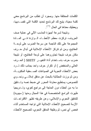 ‫ﺍﻟﻜﻠﻤﺎﺕ ﺍﻟﻤﺨﺘﻠﻔﺔ ﻤﻨﻬﺎ. ﻭﺒﻤﺠﺭﺩ ﺃﻥ ﺘﻁﻠﺏ ﻤﻥ ﺍﻟﺒﺭﻨﺎﻤﺞ ﻤﻌﻨﻲ‬
‫ﻜﻠﻤﺔ ﻤﻌﻴﻨﺔ، ﻴﺘﻴﺢ ﻟﻙ ﺍﻟﺒﺭﻨﺎﻤﺞ ﺘﺤﺩﻴﺩ ﺍﻟﻜﻠﻤﺔ ﺍﻟﺘﻲ ﺘﻘﺼـﺩﻴﻬﺎ،‬
                           ‫ﻭﻴﻌﻁﻴﻙ ﻤﻌﻨﺎﻫﺎ ﻓﻲ ﺍﻟﺤﺎل )٢١(.‬
‫ﻭﻨﺘﻴﺠﺔ ﻟﺴﺭﻋﺔ ﺃﺠﻬﺯﺓ ﺍﻟﺤﺎﺴﺏ ﺍﻵﻟﻲ ﻓﻲ ﻋﻤﻠﻴﺔ ﺼﻑ‬
‫ﺍﻟﺤﺭﻭﻑ، ﺘﺭﻜﺯﺕ ﻤﻌﻅﻡ ﺍﻷﺨﻁـﺎﺀ ﺍﻟـﻭﺍﺭﺩﺓ ﻓـﻲ ﺍﻟﻤـﺎﺩﺓ‬
‫ﺍﻟﻤﺠﻤﻭﻋﺔ ﻋﻠﻰ ﺘﻠﻙ ﺍﻟﻨﺎﺠﻤﺔ ﻋﻥ ﺴﺭﻋﺔ ﺍﻟﻀﺭﺏ ﻋﻠﻰ ﻟﻭﺤـﺔ‬
‫ﺍﻟﻤﻔﺎﺘﻴﺢ، ﻭﻤﻥ ﺜﻡ ﺘﺘﺭﻜﺯ ﺍﻷﺨﻁﺎﺀ ﺍﻹﻤﻼﺌﻴﺔ ﻓﻲ ﺃﺒﺩﺍل ﺤـﺭﻑ‬
‫ﻤﻜﺎﻥ ﺤﺭﻑ ﻨﺘﻴﺠﺔ ﺘﺠﺎﻭﺭﻭﻫﻤﺎ ﻋﻠﻰ ﻟﻭﺤﺔ ﺍﻟﻤﻔﺎﺘﻴﺢ، ﺃﻭ ﻨﺘﻴﺠﺔ‬
‫ﻀﺭﺏ ﺤﺭﻑ ﺒﺎﺴـﺘﺨﺩﺍﻡ ﺃﺩﺍﺓ ﺍﻟﺘﻐﻴﻴـﺭ ‪ ) SHITF‬ﺍﻟﺤـﺭﻑ‬
‫ﺍﻟﻌﺎﻟﻲ ﻭﺍﻟﻤﻨﺨﻔﺽ ( ﺃﻭ ﺘﻜﺭﺍﺭ ﺤﺭﻑ ﻭﺍﺤﺩ ﺒﺠﺎﻨﺏ ﺫﻟﻙ ﺘـﺭﺩ‬
‫ﺒﻌﺽ ﺍﻷﺨﻁﺎﺀ ﺍﻟﻨﺤﻭﻴﺔ ﻓﻲ ﺍﻟﺼﻴﺎﻏﺎﺕ ﺍﻟﺼـﺤﻔﻴﺔ ﺍﻟﻤﻜﺘﻭﺒـﺔ،‬
‫ﻭﻤﻥ ﺜﻡ ﺒﺭﺯﺕ ﺍﻟﻤﻁﺎﻟﺒﺔ ﺒﺎﻟﺒﺤﺙ ﻋﻥ ﻤﺩﻗﻕ ﺇﻤﻼﺌـﻲ ﻭﻨﺤـﻭﻱ‬
‫ﻟﻠﻨﺼﻭﺹ، ﻴﺴﺘﻁﻴﻊ ﻤﻌﺎﻭﻨﺔ ﺍﻟﻤﺤﺭﺭ ﻓﻲ ﻀﺒﻁ ﻨﺼﻪ ﻭﺘـﺩﻗﻴﻕ‬
‫ﻤﺎ ﺒﻪ ﻤﻥ ﺃﺨﻁﺎﺀ ﺩﻭﻥ ﺍﻟﺤﺎﺠﺔ ﺇﻟﻰ ﻤﺭﺍﺠﻊ ﻟﻐﻭﻱ، ﻭﺘـﺩﺭﻴﺠ ‪‬ﺎ‬
 ‫ﻴ‬
‫ﻅﻬﺭﺕ ﺍﻟﺒﺭﺍﻤﺞ ﺍﻟﻤﺘﺨﺼﺼﺔ ﻓﻲ ﻫﺫﺍ ﺍﻟﻤﺠﺎل ﻭﻤﻨﻬﺎ ) ﺴﻴﺒﻭﻴﻪ(‬
‫ﻟﻠﺘﺩﻗﻴﻕ ﺍﻟﻨﺤﻭﻱ ﻭﺍﻹﻤﻼﺌﻲ، ﻭﻋﻥ ﻁﺭﻴﻘﻪ ﺘﻅﻬﺭ ﺍﻻﻗﺘﺭﺍﺤـﺎﺕ‬
‫ﺍﻷﺯﻤﺔ ﻟﺘﺼﺤﻴﺢ ﺍﻷﺨﻁﺎﺀ ﺍﻹﻤﻼﺌﻴﺔ ﺍﻟﺘﻲ ﺘﻭﺍﺠﻪ ﺍﻟﻤﺴﺘﺨﺩﻡ ﺃﺜﻨﺎﺀ‬
‫ﻓﺤﺹ ﺃﻱ ﻨﺹ، ﺜﻡ ﻭﻅﻴﻔﺔ ﺍﻟﻤﺩﻗﻕ ﺍﻟﻨﺤﻭﻱ، ﻟﺘﺼﺤﻴﺢ ﺍﻷﺨﻁﺎﺀ‬
 