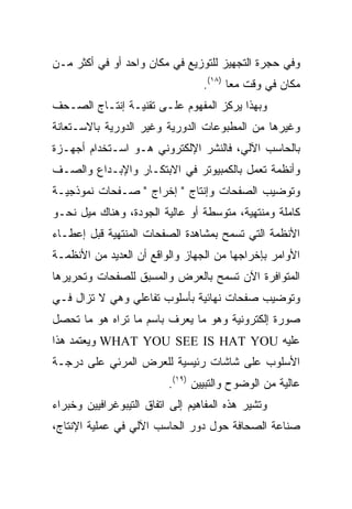 ‫ﻭﻓﻲ ﺤﺠﺭﺓ ﺍﻟﺘﺠﻬﻴﺯ ﻟﻠﺘﻭﺯﻴﻊ ﻓﻲ ﻤﻜﺎﻥ ﻭﺍﺤﺩ ﺃﻭ ﻓﻲ ﺃﻜﺜﺭ ﻤـﻥ‬
                                  ‫ﻤﻜﺎﻥ ﻓﻲ ﻭﻗﺕ ﻤﻌﺎ )٨١(.‬
‫ﻭﺒﻬﺫﺍ ﻴﺭﻜﺯ ﺍﻟﻤﻔﻬﻭﻡ ﻋﻠـﻰ ﺘﻘﻨﻴـﺔ ﺇﻨﺘـﺎﺝ ﺍﻟﺼـﺤﻑ‬
‫ﻭﻏﻴﺭﻫﺎ ﻤﻥ ﺍﻟﻤﻁﺒﻭﻋﺎﺕ ﺍﻟﺩﻭﺭﻴﺔ ﻭﻏﻴﺭ ﺍﻟﺩﻭﺭﻴﺔ ﺒﺎﻻﺴـﺘﻌﺎﻨﺔ‬
‫ﺒﺎﻟﺤﺎﺴﺏ ﺍﻵﻟﻲ، ﻓﺎﻟﻨﺸﺭ ﺍﻹﻟﻜﺘﺭﻭﻨﻲ ﻫـﻭ ﺍﺴـﺘﺨﺩﺍﻡ ﺃﺠﻬـﺯﺓ‬
‫ﻭﺃﻨﻅﻤﺔ ﺘﻌﻤل ﺒﺎﻟﻜﻤﺒﻴﻭﺘﺭ ﻓﻲ ﺍﻻﺒﺘﻜـﺎﺭ ﻭﺍﻹﺒـﺩﺍﻉ ﻭﺍﻟﺼـﻑ‬
‫ﻭﺘﻭﻀﻴﺏ ﺍﻟﺼﻔﺤﺎﺕ ﻭﺇﻨﺘﺎﺝ " ﺇﺨﺭﺍﺝ " ﺼـﻔﺤﺎﺕ ﻨﻤﻭﺫﺠﻴـﺔ‬
‫ﻜﺎﻤﻠﺔ ﻭﻤﻨﺘﻬﻴﺔ، ﻤﺘﻭﺴﻁﺔ ﺃﻭ ﻋﺎﻟﻴﺔ ﺍﻟﺠﻭﺩﺓ، ﻭﻫﻨﺎﻙ ﻤﻴل ﻨﺤـﻭ‬
‫ﺍﻷﻨﻅﻤﺔ ﺍﻟﺘﻲ ﺘﺴﻤﺢ ﺒﻤﺸﺎﻫﺩﺓ ﺍﻟﺼﻔﺤﺎﺕ ﺍﻟﻤﻨﺘﻬﻴﺔ ﻗﺒل ﺇﻋﻁـﺎﺀ‬
‫ﺍﻷﻭﺍﻤﺭ ﺒﺈﺨﺭﺍﺠﻬﺎ ﻤﻥ ﺍﻟﺠﻬﺎﺯ ﻭﺍﻟﻭﺍﻗﻊ ﺃﻥ ﺍﻟﻌﺩﻴﺩ ﻤﻥ ﺍﻷﻨﻅﻤـﺔ‬
‫ﺍﻟﻤﺘﻭﺍﻓﺭﺓ ﺍﻵﻥ ﺘﺴﻤﺢ ﺒﺎﻟﻌﺭﺽ ﻭﺍﻟﻤﺴﺒﻕ ﻟﻠﺼﻔﺤﺎﺕ ﻭﺘﺤﺭﻴﺭﻫﺎ‬
‫ﻭﺘﻭﻀﻴﺏ ﺼﻔﺤﺎﺕ ﻨﻬﺎﺌﻴﺔ ﺒﺄﺴﻠﻭﺏ ﺘﻔﺎﻋﻠﻲ ﻭﻫﻲ ﻻ ﺘﺯﺍل ﻓـﻲ‬
‫ﺼﻭﺭﺓ ﺇﻟﻜﺘﺭﻭﻨﻴﺔ ﻭﻫﻭ ﻤﺎ ﻴﻌﺭﻑ ﺒﺎﺴﻡ ﻤﺎ ﺘﺭﺍﻩ ﻫﻭ ﻤﺎ ﺘﺤﺼل‬
‫ﻋﻠﻴﻪ ‪ WHAT YOU SEE IS HAT YOU‬ﻭﻴﻌﺘﻤﺩ ﻫﺫﺍ‬
‫ﺍﻷﺴﻠﻭﺏ ﻋﻠﻰ ﺸﺎﺸﺎﺕ ﺭﺌﻴﺴﻴﺔ ﻟﻠﻌﺭﺽ ﺍﻟﻤﺭﺌﻲ ﻋﻠﻰ ﺩﺭﺠـﺔ‬
                          ‫ﻋﺎﻟﻴﺔ ﻤﻥ ﺍﻟﻭﻀﻭﺡ ﻭﺍﻟﺘﺒﻴﻴﻥ )٩١(.‬
‫ﻭﺘﺸﻴﺭ ﻫﺫﻩ ﺍﻟﻤﻔﺎﻫﻴﻡ ﺇﻟﻰ ﺍﺘﻔﺎﻕ ﺍﻟﺘﻴﺒﻭﻏﺭﺍﻓﻴﻴﻥ ﻭﺨﺒﺭﺍﺀ‬
‫ﺼﻨﺎﻋﺔ ﺍﻟﺼﺤﺎﻓﺔ ﺤﻭل ﺩﻭﺭ ﺍﻟﺤﺎﺴﺏ ﺍﻵﻟﻲ ﻓﻲ ﻋﻤﻠﻴﺔ ﺍﻹﻨﺘﺎﺝ،‬
 