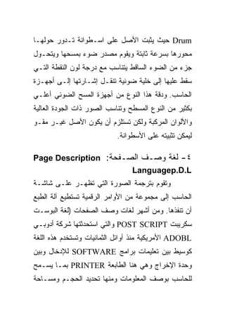 ‫‪ Drum‬ﺤﻴﺙ ﻴﺜﺒﺕ ﺍﻷﺼل ﻋﻠﻰ ﺍﺴـﻁﻭﺍﻨﺔ ﺘـﺩﻭﺭ ﺤﻭﻟﻬـﺎ‬
‫ﻤﺤﻭﺭﻫﺎ ﺒﺴﺭﻋﺔ ﺜﺎﺒﺘﺔ ﻭﻴﻘﻭﻡ ﻤﺼﺩﺭ ﻀﻭﺀ ﺒﻤﺴﺤﻬﺎ ﻭﻴﺘﺤـﻭل‬
‫ﺠﺯﺀ ﻤﻥ ﺍﻟﻀﻭﺀ ﺍﻟﺴﺎﻗﻁ ﻴﺘﻨﺎﺴﺏ ﻤﻊ ﺩﺭﺠﺔ ﻟﻭﻥ ﺍﻟﻨﻘﻁﺔ ﺍﻟﺘـﻲ‬
‫ﺴﻘﻁ ﻋﻠﻴﻬﺎ ﺇﻟﻰ ﺨﻠﻴﺔ ﻀﻭﺌﻴﺔ ﺘﻨﻘـل ﺇﺸـﺎﺭﺘﻬﺎ ﺇﻟـﻰ ﺃﺠﻬـﺯﺓ‬
‫ﺍﻟﺤﺎﺴﺏ. ﻭﺩﻗﺔ ﻫﺫﺍ ﺍﻟﻨﻭﻉ ﻤﻥ ﺃﺠﻬﺯﺓ ﺍﻟﻤﺴﺢ ﺍﻟﻀﻭﺌﻲ ﺃﻋﻠـﻲ‬
‫ﺒﻜﺜﻴﺭ ﻤﻥ ﺍﻟﻨﻭﻉ ﺍﻟﻤﺴﻁﺢ ﻭﺘﻨﺎﺴﺏ ﺍﻟﺼﻭﺭ ﺫﺍﺕ ﺍﻟﺠﻭﺩﺓ ﺍﻟﻌﺎﻟﻴﺔ‬
‫ﻭﺍﻷﻟﻭﺍﻥ ﺍﻟﻤﺭﻜﺒﺔ ﻭﻟﻜﻥ ﺘﺴﺘﻠﺯﻡ ﺃﻥ ﻴﻜﻭﻥ ﺍﻷﺼل ﻏﻴـﺭ ﻤﻘـﻭ‬
                            ‫ﻟﻴﻤﻜﻥ ﺘﺜﺒﻴﺘﻪ ﻋﻠﻰ ﺍﻷﺴﻁﻭﺍﻨﺔ.‬

‫٤- ﻟﻐﺔ ﻭﺼـﻑ ﺍﻟﺼـﻔﺤﺔ: ‪Page Description‬‬
                       ‫‪Languagep.D.L‬‬
‫ﻭﺘﻘﻭﻡ ﺒﺘﺭﺠﻤﺔ ﺍﻟﺼﻭﺭﺓ ﺍﻟﺘﻲ ﺘﻅﻬـﺭ ﻋﻠـﻰ ﺸﺎﺸـﺔ‬
‫ﺍﻟﺤﺎﺴﺏ ﺇﻟﻰ ﻤﺠﻤﻭﻋﺔ ﻤﻥ ﺍﻷﻭﺍﻤﺭ ﺍﻟﺭﻗﻤﻴﺔ ﺘﺴﺘﻁﻴﻊ ﺁﻟﺔ ﺍﻟﻁﺒﻊ‬
‫ﺃﻥ ﺘﻨﻔﺫﻫﺎ. ﻭﻤﻥ ﺃﺸﻬﺭ ﻟﻐﺎﺕ ﻭﺼﻑ ﺍﻟﺼﻔﺤﺎﺕ )ﻟﻐﺔ ﺍﻟﺒﻭﺴـﺕ‬
‫ﺴﻜﺭﻴﺒﺕ ‪ POST SCRIPT‬ﻭﺍﻟﺘﻲ ﺍﺴﺘﺤﺩﺜﺘﻬﺎ ﺸﺭﻜﺔ ﺃﺩﻭﺒـﻲ‬
‫‪ ADOBL‬ﺍﻷﻤﺭﻴﻜﻴﺔ ﻤﻨﺫ ﺃﻭﺍﺌل ﺍﻟﺜﻤﺎﻨﻴﺎﺕ ﻭﺘﺴﺘﺨﺩﻡ ﻫﺫﻩ ﺍﻟﻠﻐﺔ‬
‫ﻜﻭﺴﻴﻁ ﺒﻴﻥ ﺘﻌﻠﻴﻤﺎﺕ ﺒﺭﺍﻤﺞ ‪ SOFTWARE‬ﻟﻺﺩﺨﺎل ﻭﺒﻴﻥ‬
‫ﻭﺤﺩﺓ ﺍﻹﺨﺭﺍﺝ ﻭﻫﻲ ﻫﻨﺎ ﺍﻟﻁﺎﺒﻌﺔ ‪ PRINTER‬ﺒﻤـﺎ ﻴﺴـﻤﺢ‬
‫ﻟﻠﺤﺎﺴﺏ ﺒﻭﺼﻑ ﺍﻟﻤﻌﻠﻭﻤﺎﺕ ﻭﻤﻨﻬﺎ ﺘﺤﺩﻴﺩ ﺍﻟﺤﺠـﻡ ﻭﻤﺴـﺎﺤﺔ‬
 