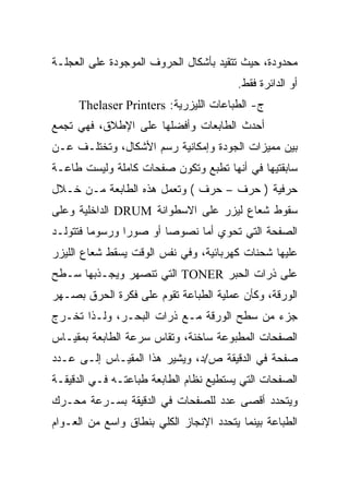 ‫ﻤﺤﺩﻭﺩﺓ، ﺤﻴﺙ ﺘﺘﻘﻴﺩ ﺒﺄﺸﻜﺎل ﺍﻟﺤﺭﻭﻑ ﺍﻟﻤﻭﺠﻭﺩﺓ ﻋﻠﻰ ﺍﻟﻌﺠﻠـﺔ‬
                                        ‫ﺃﻭ ﺍﻟﺩﺍﺌﺭﺓ ﻓﻘﻁ.‬
     ‫ﺝ- ﺍﻟﻁﺒﺎﻋﺎﺕ ﺍﻟﻠﻴﺯﺭﻴﺔ: ‪Thelaser Printers‬‬
‫ﺃﺤﺩﺙ ﺍﻟﻁﺎﺒﻌﺎﺕ ﻭﺃﻓﻀﻠﻬﺎ ﻋﻠﻰ ﺍﻹﻁﻼﻕ، ﻓﻬﻲ ﺘﺠﻤﻊ‬
‫ﺒﻴﻥ ﻤﻤﻴﺯﺍﺕ ﺍﻟﺠﻭﺩﺓ ﻭﺇﻤﻜﺎﻨﻴﺔ ﺭﺴﻡ ﺍﻷﺸﻜﺎل، ﻭﺘﺨﺘﻠـﻑ ﻋـﻥ‬
‫ﺴﺎﺒﻘﺘﻴﻬﺎ ﻓﻲ ﺃﻨﻬﺎ ﺘﻁﺒﻊ ﻭﺘﻜﻭﻥ ﺼﻔﺤﺎﺕ ﻜﺎﻤﻠﺔ ﻭﻟﻴﺴﺕ ﻁﺎﻋـﺔ‬
‫ﺤﺭﻓﻴﺔ ) ﺤﺭﻑ – ﺤﺭﻑ ( ﻭﺘﻌﻤل ﻫﺫﻩ ﺍﻟﻁﺎﺒﻌﺔ ﻤـﻥ ﺨـﻼل‬
‫ﺴﻘﻭﻁ ﺸﻌﺎﻉ ﻟﻴﺯﺭ ﻋﻠﻰ ﺍﻻﺴﻁﻭﺍﻨﺔ ‪ DRUM‬ﺍﻟﺩﺍﺨﻠﻴﺔ ﻭﻋﻠﻰ‬
‫ﺍﻟﺼﻔﺤﺔ ﺍﻟﺘﻲ ﺘﺤﻭﻱ ﺃﻤﺎ ﻨﺼﻭﺼﺎ ﺃﻭ ﺼﻭ ‪‬ﺍ ﻭﺭﺴﻭﻤﺎ ﻓﺘﺘﻭﻟـﺩ‬
                ‫ﺭ‬
‫ﻋﻠﻴﻬﺎ ﺸﺤﻨﺎﺕ ﻜﻬﺭﺒﺎﺌﻴﺔ، ﻭﻓﻲ ﻨﻔﺱ ﺍﻟﻭﻗﺕ ﻴﺴﻘﻁ ﺸﻌﺎﻉ ﺍﻟﻠﻴﺯﺭ‬
‫ﻋﻠﻰ ﺫﺭﺍﺕ ﺍﻟﺤﺒﺭ ‪ TONER‬ﺍﻟﺘﻲ ﺘﻨﺼﻬﺭ ﻭﻴﺠـﺫﺒﻬﺎ ﺴـﻁﺢ‬
‫ﺍﻟﻭﺭﻗﺔ، ﻭﻜﺄﻥ ﻋﻤﻠﻴﺔ ﺍﻟﻁﺒﺎﻋﺔ ﺘﻘﻭﻡ ﻋﻠﻰ ﻓﻜﺭﺓ ﺍﻟﺤﺭﻕ ﺒﺼـﻬﺭ‬
‫ﺠﺯﺀ ﻤﻥ ﺴﻁﺢ ﺍﻟﻭﺭﻗﺔ ﻤـﻊ ﺫﺭﺍﺕ ﺍﻟﺒﺤـﺭ، ﻭﻟـﺫﺍ ﺘﺨـﺭﺝ‬
‫ﺍﻟﺼﻔﺤﺎﺕ ﺍﻟﻤﻁﺒﻭﻋﺔ ﺴﺎﺨﻨﺔ، ﻭﺘﻘﺎﺱ ﺴﺭﻋﺔ ﺍﻟﻁﺎﺒﻌﺔ ﺒﻤﻘﻴـﺎﺱ‬
‫ﺼﻔﺤﺔ ﻓﻲ ﺍﻟﺩﻗﻴﻘﺔ ﺹ/ﺩ، ﻭﻴﺸﻴﺭ ﻫﺫﺍ ﺍﻟﻤﻘﻴـﺎﺱ ﺇﻟـﻰ ﻋـﺩﺩ‬
‫ﺍﻟﺼﻔﺤﺎﺕ ﺍﻟﺘﻲ ﻴﺴﺘﻁﻴﻊ ﻨﻅﺎﻡ ﺍﻟﻁﺎﺒﻌﺔ ﻁﺒﺎﻋﺘـﻪ ﻓـﻲ ﺍﻟﺩﻗﻴﻘـﺔ‬
‫ﻭﻴﺘﺤﺩﺩ ﺃﻗﺼﻰ ﻋﺩﺩ ﻟﻠﺼﻔﺤﺎﺕ ﻓﻲ ﺍﻟﺩﻗﻴﻘﺔ ﺒﺴـﺭﻋﺔ ﻤﺤـﺭﻙ‬
‫ﺍﻟﻁﺒﺎﻋﺔ ﺒﻴﻨﻤﺎ ﻴﺘﺤﺩﺩ ﺍﻹﻨﺠﺎﺯ ﺍﻟﻜﻠﻲ ﺒﻨﻁﺎﻕ ﻭﺍﺴﻊ ﻤﻥ ﺍﻟﻌـﻭﺍﻡ‬
 