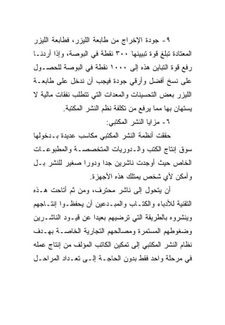 ‫٩- ﺠﻭﺩﺓ ﺍﻹﺨﺭﺍﺝ ﻤﻥ ﻁﺎﺒﻌﺔ ﺍﻟﻠﻴﺯﺭ، ﻓﻁﺎﺒﻌﺔ ﺍﻟﻠﻴﺯﺭ‬
‫ﺍﻟﻤﻌﺘﺎﺩﺓ ﺘﺒﻠﻎ ﻗﻭﺓ ﺘﺒﻴﻴﻨﻬﺎ ٠٠٣ ﻨﻘﻁﺔ ﻓﻲ ﺍﻟﺒﻭﺼﺔ، ﻭﺇﺫﺍ ﺃﺭﺩﻨـﺎ‬
‫ﺭﻓﻊ ﻗﻭﺓ ﺍﻟﺘﺒﺎﻴﻥ ﻫﺫﻩ ﺇﻟﻰ ٠٠٠١ ﻨﻘﻁﺔ ﻓﻲ ﺍﻟﺒﻭﺼﺔ ﻟﻠﺤﺼـﻭل‬
‫ﻋﻠﻰ ﻨﺴﺦ ﺃﻓﻀل ﻭﺃﺭﻗﻲ ﺠﻭﺩﺓ ﻓﻴﺠﺏ ﺃﻥ ﻨﺩﺨل ﻋﻠﻰ ﻁﺎﺒﻌـﺔ‬
‫ﺍﻟﻠﻴﺯﺭ ﺒﻌﺽ ﺍﻟﺘﺤﺴﻴﻨﺎﺕ ﻭﺍﻟﻤﻌﺩﺍﺕ ﺍﻟﺘﻲ ﺘﺘﻁﻠﺏ ﻨﻔﻘﺎﺕ ﻤﺎﻟﻴﺔ ﻻ‬
          ‫ﻴﺴﺘﻬﺎﻥ ﺒﻬﺎ ﻤﻤﺎ ﻴﺭﻓﻊ ﻤﻥ ﺘﻜﻠﻔﺔ ﻨﻅﻡ ﺍﻟﻨﺸﺭ ﺍﻟﻤﻜﺘﺒﺔ.‬
                          ‫٦- ﻤﺯﺍﻴﺎ ﺍﻟﻨﺸﺭ ﺍﻟﻤﻜﺘﺒﻲ:‬
‫ﺤﻘﻘﺕ ﺃﻨﻅﻤﺔ ﺍﻟﻨﺸﺭ ﺍﻟﻤﻜﺘﺒﻲ ﻤﻜﺎﺴﺏ ﻋﺩﻴﺩﺓ ﺒـﺩﺨﻭﻟﻬﺎ‬
‫ﺴﻭﻕ ﺇﻨﺘﺎﺝ ﺍﻟﻜﺘﺏ ﻭﺍﻟـﺩﻭﺭﻴﺎﺕ ﺍﻟﻤﺘﺨﺼﺼـﺔ ﻭﺍﻟﻤﻁﺒﻭﻋـﺎﺕ‬
‫ﺍﻟﺨﺎﺹ ﺤﻴﺙ ﺃﻭﺠﺩﺕ ﻨﺎﺸﺭﻴﻥ ﺠﺩﺍ ﻭﺩﻭ ‪‬ﺍ ﺼﻐﻴﺭ ﻟﻠﻨﺸﺭ ﺒـل‬
                ‫ﺭ‬
                    ‫ﻭﺃﻤﻜﻥ ﻷﻱ ﺸﺨﺹ ﻴﻤﺘﻠﻙ ﻫﺫﻩ ﺍﻷﺠﻬﺯﺓ.‬
‫ﺃﻥ ﻴﺘﺤﻭل ﺇﻟﻰ ﻨﺎﺸﺭ ﻤﺤﺘﺭﻑ، ﻭﻤﻥ ﺜﻡ ﺃﺘﺎﺤﺕ ﻫـﺫﻩ‬
‫ﺍﻟﺘﻘﻨﻴﺔ ﻟﻸﺩﺒﺎﺀ ﻭﺍﻟﻜﺘـﺎﺏ ﻭﺍﻟﻤﺒـﺩﻋﻴﻥ ﺃﻥ ﻴﺤﻔﻅـﻭﺍ ﺇﻨﺘـﺎﺠﻬﻡ‬
‫ﻭﻴﻨﺸﺭﻭﻩ ﺒﺎﻟﻁﺭﻴﻘﺔ ﺍﻟﺘﻲ ﺘﺭﻀﻴﻬﻡ ﺒﻌﻴ ‪‬ﺍ ﻋﻥ ﻗﻴـﻭﺩ ﺍﻟﻨﺎﺸـﺭﻴﻥ‬
                    ‫ﺩ‬
‫ﻭﻀﻐﻭﻁﻬﻡ ﺍﻟﻤﺴﺘﻤﺭﺓ ﻭﻤﺼﺎﻟﺤﻬﻡ ﺍﻟﺘﺠﺎﺭﻴﺔ ﺍﻟﺨﺎﺼـﺔ ﺒﻬـﺩﻑ‬
‫ﻨﻅﺎﻡ ﺍﻟﻨﺸﺭ ﺍﻟﻤﻜﺘﺒﻲ ﺇﻟﻰ ﺘﻤﻜﻴﻥ ﺍﻟﻜﺎﺘﺏ ﺍﻟﻤﺅﻟﻑ ﻤﻥ ﺇﻨﺘﺎﺝ ﻋﻤﻠﻪ‬
‫ﻓﻲ ﻤﺭﺤﻠﺔ ﻭﺍﺤﺩ ﻓﻘﻁ ﺒﺩﻭﻥ ﺍﻟﺤﺎﺠـﺔ ﺇﻟـﻰ ﺘﻌـﺩﺍﺩ ﺍﻟﻤﺭﺍﺤـل‬
 