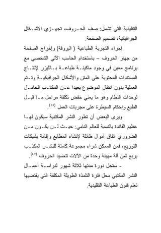 ‫ﺍﻟﺘﻘﻠﻴﺩﻴﺔ ﺍﻟﺘﻲ ﺘﺸﻤل: ﺼﻑ ﺍﻟﺤـﺭﻭﻑ، ﺘﺠﻬـﺯﻱ ﺍﻷﺸـﻜﺎل‬
                               ‫ﺍﻟﺠﺭﺍﻓﻴﻜﻴﺔ، ﺘﺼﻤﻴﻡ ﺍﻟﺼﻔﺤﺔ.‬
‫ﺇﺠﺭﺍﺀ ﺍﻟﺘﺠﺭﺒﺔ ﺍﻟﻁﺒﺎﻋﻴﺔ ) ﺍﻟﺒﺭﻭﻓﺔ( ﻭﺇﺨﺭﺍﺝ ﺍﻟﺼﻔﺤﺔ‬
‫ﻤﻥ ﺠﻬﺎﺯ ﺍﻟﺤﺭﻭﻑ – ﺒﺎﺴﺘﺨﺩﺍﻡ ﺍﻟﺤﺎﺴﺏ ﺍﻵﻟﻲ ﺍﻟﺸﺨﺼﻲ ﻤﻊ‬
‫ﺒﺭﻨﺎﻤﺞ ﻤﻌﻴﻥ ﻓﻲ ﻭﺠﻭﺩ ﻤﺎﻜﻴﻨـﺔ ﻁﺒﺎﻋـﺔ ﺒـﺎﻟﻠﻴﺯﺭ ﻹﻨﺘـﺎﺝ‬
‫ﺍﻟﻤﺴﺘﻨﺩﺍﺕ ﺍﻟﻤﺤﺘﻭﻴﺔ ﻋﻠﻰ ﺍﻟﻤﺘﻥ ﻭﺍﻷﺸﻜﺎل ﺍﻟﺠﺭﺍﻓﻴﻜﻴـﺔ ﻭﺘـﺘﻡ‬
‫ﺍﻟﻌﻤﻠﻴﺔ ﺒﺩﻭﻥ ﺍﻨﺘﻘﺎل ﺍﻟﻤﻭﻀﻭﻉ ﺒﻌﻴ ‪‬ﺍ ﻋـﻥ ﺍﻟﻤﻜﺘـﺏ ﺍﻟﺤﺎﻤـل‬
                     ‫ﺩ‬
‫ﻟﻭﺤﺩﺍﺕ ﺍﻟﻨﻅﺎﻡ ﻭﻫﻭ ﻤﺎ ﻴﻌﻨﻲ ﺨﻔﺽ ﺘﻜﻠﻔﺔ ﻤﺭﺍﺤل ﻤـﺎ ﻗﺒـل‬
            ‫ﺍﻟﻁﺒﻊ ﻭﺇﺤﻜﺎﻡ ﺍﻟﺴﻴﻁﺭﺓ ﻋﻠﻰ ﻤﺠﺭﺒﺎﺕ ﺍﻟﻌﻤل )٤٤(.‬
‫ﻭﻴﺭﻯ ﺍﻟﺒﻌﺽ ﺃﻥ ﺘﻁﻭﺭ ﺍﻟﻨﺸﺭ ﺍﻟﻤﻜﺘﺒﻴﺔ ﺴﻴﻜﻭﻥ ﻟﻬـﺎ‬
‫ﻋﻅﻴﻡ ﺍﻟﻔﺎﺌﺩﺓ ﺒﺎﻟﻨﺴﺒﺔ ﻟﻠﻌﺎﻟﻡ ﺍﻟﻨﺎﻤﻲ: ﺤﻴـﺙ ﻟـﻥ ﻴﻜـﻭﻥ ﻤـﻥ‬
‫ﺍﻟﻀﺭﻭﺭﻱ ﺍﺘﻔﺎﻕ ﺃﻤﻭﺍل ﻁﺎﺌﻠﺔ ﻹﻨﺸﺎﺀ ﺍﻟﻤﻁﺎﺒﻊ ﻭﺇﻗﺎﻤﺔ ﺒﺸﺒﻜﺎﺕ‬
‫ﺍﻟﺘﻭﺯﻴﻊ، ﻓﻤﻥ ﺍﻟﻤﻤﻜﻥ ﺸﺭﺍﺀ ﻤﺠﻤﻭﻋﺔ ﻜﺎﻤﻠﺔ ﻟﻠﻨﺸـﺭ ﺍﻟﻤﻜﺘـﺏ‬
  ‫ﺒﺭﺒﻊ ﺜﻤﻥ ﺁﻟﺔ ﻤﻬﻴﻨﺔ ﻭﺤﺩﺓ ﻤﻥ ﺍﻵﻻﺕ ﺘﻨﻀﻴﺩ ﺍﻟﺤﺭﻭﻑ )٥٤(.‬
‫- ﺴﺘﺤل ﺩﻭﺭﺓ ﻤﺩﺘﻬﺎ ﺜﻼﺜﺔ ﺸﻬﻭﺭ ﻟﺩﺭﺍﺴـﺔ ﺃﻋﻤـﺎل‬
‫ﺍﻟﻨﺸﺭ ﺍﻟﻤﻜﺘﺒﻲ ﻤﺤل ﻓﺘﺭﺓ ﺍﻟﺘﻠﻤﺫﺓ ﺍﻟﻁﻭﻴﻠﺔ ﺍﻟﻤﻜﻠﻔﺔ ﺍﻟﺘﻲ ﻴﻘﺘﻀﻴﻬﺎ‬
                                ‫ﺘﻌﻠﻡ ﻓﻨﻭﻥ ﺍﻟﻁﺒﺎﻋﺔ ﺍﻟﺘﻘﻠﻴﺩﻴﺔ.‬
 