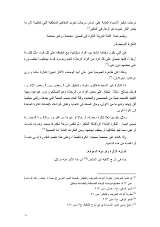 ‫ﺩﺭﺠﺎﺕ ﺘﻨﻜﻴﺭ ﺍﻷﺴﻤﺎﺀ ﺍﻟﻌﺎﻤﺔ ﻋﻠﻰ ﺃﺴﺎﺱ ﺩﺭﺠﺎﺕ ﺘﺠﺭﻴﺩ ﺍﻟﻤﻔﺎﻫﻴﻡ ﺍﻟﻤﻨﻁﻘﻴﺔ ﺍﻟﺘﻲ ﺘﻘﺎﺒﻠﻬﺎ؛ ﻷﻥ ﻤﺎ‬
                                                     ‫ﻴﻌﺘﺒﺭ ﺃﻜﺜﺭ ﻋﻤﻭ ‪‬ﺎ ﻫﻭ ﺃﻭﻏل ﻓﻲ ﺍﻟﺘﻨﻜﻴﺭ)١(.‬
                                                                             ‫ﻤ‬           ‫‪ ‬ﹶ‪‬‬
                  ‫ﻭﻴﻘﺴﻡ ﻨﺤﺎﺓ ﺍﻟﻠﻐﺔ ﺍﻟﻌﺭﺒﻴﺔ ﺍﻟﻨﻜﺭﺓ ﺇﻟﻰ ﻗﺴﻤﻴﻥ: ﻤﺤﻀﺔ، ﻭﻏﻴﺭ ﻤﺤﻀﺔ.‬
                                                                         ‫‪‬‬

                                                                              ‫ﺍﻟﻨﻜﺭﺓ ﺍﻟﻤﺤﻀﺔ:‬
‫ﻫﻲ ﺍﻟﺘﻲ ﻴﻜﻭﻥ ﻤﻌﻨﺎﻫﺎ ﺸﺎﺌ ‪‬ﺎ ﺒﻴﻥ ﺃﻓﺭﺍﺩ ﻤﺩﻟﻭﻟﻬﺎ، ﻤﻊ ﺍﻨﻁﺒﺎﻗﻪ ﻋﻠﻰ ﻜل ﻓﺭﺩ، ﻤﺜل ﻜﻠﻤـﺔ‬
                                                     ‫ﻌ‬
‫"ﺭﺠل"، ﻓﺈﻨﻬﺎ ﺘﺼﺩﻕ ﻋﻠﻰ ﻜل ﻓﺭﺩ ﻤﻥ ﺃﻓﺭﺍﺩ ﺍﻟﺭﺠﺎل؛ ﻟﻌﺩﻡ ﻭﺠـﻭﺩ ﻗﻴـﺩ ﻴﺠﻌﻠﻬـﺎ ﻤﻘﺼـﻭﺭﺓ‬
                                                                      ‫ﻋﻠﻰ ﺒﻌﻀﻬﻡ ﺩﻭﻥ ﻏﻴﺭﻩ)٢(.‬
‫ﻭﻫﻜﺫﺍ ﻓﺈﻥ ﻅﺎﻫﺭﺓ ﺍﻟﻌﻤﻭﻤﻴﺔ ﺘﻤﻴﺯ ﻋﻠﻰ ﺃﻨﻬﺎ ﺍﻟﻭﺼﻑ ﺍﻷﻜﺜﺭ ﺘﻤﻴﻴ ‪‬ﺍ ﻟﻠﻨﻜﺭﺓ –ﻜﻤﺎ ﻴـﺭﻯ‬
                  ‫ﺯ‬
                                                                          ‫ﻏﺭﺍﺘﺸﻴﺎ ﻏﺎﺒﻭﺘﺸﺎﻥ-)٣(.‬
‫ﺃﻤﺎ ﺍﻟﻨﻜﺭﺓ ﻏﻴﺭ ﺍﻟﻤﺤﻀﺔ ﻓﺘﻜﻭﻥ ﻤﻘﻴﺩﺓ، ﻭﺘﻨﻁﺒﻕ ﻋﻠﻰ ﺍﻟـﺒﻌﺽ ﺩﻭﻥ ﺍﻟـﺒﻌﺽ ﺍﻵﺨـﺭ،‬
                                       ‫‪‬‬
‫ﻓﺭﺠل ﺼﺎﻟﺢ -ﻤﺜﻼ- ﺘﻨﻁﺒﻕ ﻋﻠﻰ ﺒﻌﺽ ﺃﻓﺭﺍﺩ ﻤﻥ ﺍﻟﺭﺠﺎل؛ ﻭﻫﻡ ﺍﻟﺼﺎﻟﺤﻭﻥ ﺩﻭﻥ ﻏﻴﺭﻫﻡ؛ ﻭﺒﻬﺫﺍ‬
                                                              ‫ﹰ‬
‫ﺍﻟﺘﻘﻴﻴﺩ ﺍﻜﺘﺴﺒﺕ ﺸﻴ ًﺎ ﻤﻥ ﺍﻟﺘﺨﺼﺹ ﻭﺍﻟﺘﺤﺩﻴﺩ، ﻭﻗﻠﺔ ﺍﻟﻌﺩﺩ ﺒﺴﺒﺏ ﺍﻟﺼﻔﺔ ﺍﻟﺘﻲ ﺒﻌﺩﻫﺎ، ﻭﺍﻟﺘﻲ ﺠﻌﻠﺘﻬﺎ‬
                                                                    ‫ﺌ‬
‫ﺃﻗل ﺇﺒﻬﺎ ‪‬ﺎ ﻭﺸﻴﻭ ‪‬ﺎ ﻤﻥ ﺍﻷﻭﻟﻰ، ﻭﻤﺜل ﺍﻟﺼﻔﺔ ﻓﻲ ﺍﻟﺘﺤﺩﻴﺩ ﻭﺘﻘﻠﻴل ﺃﻓﺭﺍﺩﻫﺎ، ﻜﺈﻀﺎﻓﺔ ﺍﻟﻨﻜﺭﺓ ﺍﻟﺠﺎﻤﺩﺓ‬
                                                                       ‫ﻋ‬       ‫ﻤ‬
                                                                                ‫ﺇﻟﻰ ﻨﻜﺭﺓ ﺃﺨﺭﻯ.‬
‫ﻭﻤﺜل ﻭﻗﻭﻋﻬﺎ ﻨﻌ ﹰﺎ ﻟﻨﻜﺭﺓ ﻤﺤﻀﺔ، ﺃﻭ ﺤﺎﻻ ﺃﻭ ﻏﻴﺭﻫﺎ ﻤﻥ ﺍﻟﻘﻴـﻭﺩ. ﻭﺍﻟﻨﻜـﺭﺓ ﺍﻟﻤﺤﻀـﺔ‬
                                      ‫ﹰ‬                   ‫ﺘ‬
‫ﺘﺴﻤﻰ ﺃﻴ ‪‬ﺎ – ﺍﻟﻨﻜﺭﺓ ﺍﻟﺘﺎﻤﺔ؛ ﺃﻱ ﻜﺎﻤﻠﺔ ﺍﻟﺘﻨﻜﻴﺭ، ﻟﻡ ﺘﻨﻘﺹ ﺩﺭﺠﺔ ﺘﻨﻜﻴﺭﻫﺎ ﺒﺴﺒﺏ ﻭﺠـﻭﺩ ﻨﻌـﺕ‬
                                                                         ‫‪ ‬ﻀ‬
              ‫ﺃﻭ ﻏﻴﺭﻩ ﻤﻤﺎ ﻴﻘﻴﺩ ﺇﻁﻼﻗﻬﺎ ﺃﻭ ﻴﺨﻔﻑ ﺇﺒﻬﺎﻤﻬﺎ، ﻭﻤﻥ ﺍﻟﻨﻜﺭﺍﺕ ﺍﻟﺘﺎﻤﺔ "ﻤﺎ ﺍﻟﺘﻌﺠﺒﻴﺔ")٤(.‬
                                                                            ‫‪‬‬
‫ﻭﺇﺫﺍ ﻜﺎﻨﺕ ﻏﻴﺭ ﻤﺤﻀﺔ ﺴﻤﻴﺕ: "ﻨﻜﺭﺓ ﻨﺎﻗﺼﺔ"، ﻭﻋﻠﻰ ﻫﺫﺍ ﺘﻨﻘﺴﻡ ﺍﻟﻨﻜـﺭﺓ ﺇﻟـﻰ ﺘﺎﻤـﺔ‬
                                                   ‫‪‬‬
                                                                       ‫ﺃﻭ ﻨﺎﻗﺼﺔ ﻤﻥ ﻫﺫﻩ ﺍﻟﻨﺎﺤﻴﺔ.‬

                                                     ‫ﺃﺼﻠﻴﺔ ﺍﻟﻨﻜﺭﺓ ﻭﻓﺭﻋﻴﺔ ﺍﻟﻤﻌﺭﻓﺔ:‬
                                                   ‫)٥(‬
                         ‫ﺃﻥ ﻫﺫﺍ ﺍﻷﻤﺭ ﻓﻴﻪ ﻤﺴﺎﺌل:‬          ‫ﺠﺎﺀ ﻓﻲ ﺸﺭﺡ "ﻜﺎﻓﻴﺔ ﺍﺒﻥ ﺍﻟﺤﺎﺠﺏ"‬
                                                                      ‫‪‬‬



                                                                                                 ‫)1(‬
‫ﻏﺭﺍﺘﺸﻴﺎ ﻏﺎﻴﻭﺘﺸﺎﻥ: ﻨﻅﺭﻴﺔ ﺃﺩﻭﺍﺕ ﺍﻟﺘﻌﺭﻴﻑ ﻭﺍﻟﺘﻨﻜﻴﺭ ﻭﻗﻀﺎﻴﺎ ﺍﻟﻨﺤﻭ ﺍﻟﻌﺭﺒﻲ )ﺘﺭﺠﻤﺔ ﺩ. ﺠﻌﻔـﺭ ﺩﻙ ﺍﻟﺒـﺎﺏ(‬
                                      ‫ﺹ ٢١٤، ﻤﻁﺎﺒﻊ ﻤﺅﺴﺴﺔ ﺍﻟﻭﺤﺩﺓ ﻟﻠﺼﺤﺎﻓﺔ ﻭﺍﻟﻁﺒﺎﻋﺔ ﺒﺩﻤﺸﻕ.‬
                                                                                                 ‫)2(‬
                                                              ‫ﺍﻟﻨﺤﻭ ﺍﻟﻭﺍﻓﻲ، ﺝ١، ﻫﺎﻤﺵ، ﺹ ٣١٢.‬
                                                                                                 ‫)3(‬
                                                           ‫ﻨﻅﺭﻴﺔ ﺃﺩﻭﺍﺕ ﺍﻟﺘﻌﺭﻴﻑ ﻭﺍﻟﺘﻨﻜﻴﺭ: ﺹ ٦٤.‬
                                                                                                 ‫)4(‬
                                                                    ‫ﺍﻟﻨﺤﻭ ﺍﻟﻭﺍﻓﻲ: ﺝ١، ﺹ ٣١٢.‬
                                                                                                 ‫)5(‬
                                   ‫ﺭﺍﺠﻊ ﺭﻀﻲ ﺍﻟﺩﻴﻥ ﺍﻻﺴﺘﺭﺍﺒﺎﺩﻱ ﻓﻲ ﺸﺭﺡ ﺍﻟ ﹶﺎﻓ ‪‬ﺔ، ﺝ٣، ﺹ ٦٨١.‬
                                                ‫ﻜ ِﻴ‬


‫٠١‬
 