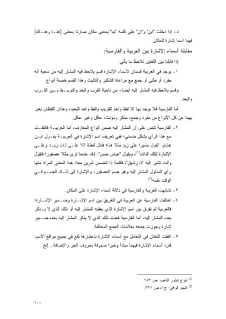 ‫ﺩ- ﺇﺫﺍ ﺩﺨﻠﺕ "ﺍﻴﻥ" ﻭ"ﺁﻥ" ﻋﻠﻰ ﻜﻠﻤﺔ "ﺠﺎ" ﺒﻤﻌﻨﻰ ﻤﻜﺎﻥ ﺼﺎﺭﺘﺎ ﺒﻤﻌﻨﻰ )ﻫﻨـﺎ ﻭﻫﻨـﺎﻙ(‬
                                                                  ‫ﻓﻬﻤﺎ ﺍﺴﻤﺎ ﺇﺸﺎﺭﺓ ﻟﻠﻤﻜﺎﻥ.‬

                                       ‫ﻤﻘﺎﺒﻠﺔ ﺃﺴﻤﺎﺀ ﺍﻹﺸﺎﺭﺓ ﺒﻴﻥ ﺍﻟﻌﺭﺒﻴﺔ ﻭﺍﻟﻔﺎﺭﺴﻴﺔ:‬
                                               ‫ﺇﺫﺍ ﻗﺎﺒﻠﻨﺎ ﺒﻴﻥ ﺍﻟﻠﻐﺘﻴﻥ ﻨﻼﺤﻅ ﻤﺎ ﻴﺄﺘﻲ:‬
‫١- ﻴﻭﺠﺩ ﻓﻲ ﺍﻟﻌﺭﺒﻴﺔ ﻗﺴﻤﺎﻥ ﻷﺴﻤﺎﺀ ﺍﻹﺸﺎﺭﺓ ﻗﺴﻡ ‪‬ﻼ ‪‬ﻅ ﻓﻴﻪ ﺍﻟﻤﺸﺎﺭ ﺇﻟﻴﻪ ﻤﻥ ﻨﺎﺤﻴﺔ ﺃﻨﻪ‬
                              ‫ﻴ ﺤ‬
       ‫ﻤﻔﺭﺩ ﺃﻭ ﻤﺜﻨﻰ ﺃﻭ ﺠﻤﻊ ﻤﻊ ﻤﺭﺍﻋﺎﺓ ﺍﻟﺘﺫﻜﻴﺭ ﻭﺍﻟﺘﺄﻨﻴﺙ ﻭﻫﺫﺍ ﺍﻟﻘﺴﻡ ﺨﻤﺴﺔ ﺃﻨﻭﺍﻉ.‬
‫ﻭﻗﺴﻡ ‪‬ﻼ ‪‬ﻅ ﻓﻴﻪ ﺍﻟﻤﺸﺎﺭ ﺇﻟﻴﻪ ﺃﻴ ‪‬ﺎ- ﻤﻥ ﻨﺎﺤﻴﺔ ﺍﻟﻘﺭﺏ ﻭﺍﻟﺒﻌﺩ ﻭﺍﻟﺘﻭ ‪‬ـﻁ ﺒـﻴﻥ ﺍﻟﻘـﺭﺏ‬
              ‫ﺴ‬                               ‫ﻀ‬                     ‫ﻴ ﺤ‬
                                                                                      ‫ﻭﺍﻟﺒﻌﺩ.‬
‫ﺃﻤﺎ ﺍﻟﻔﺎﺭﺴﻴﺔ ﻓﻼ ﻴﻭﺠﺩ ﺒﻬﺎ ﺇﻻ ﻟﻔﻅ ﻭﺍﺤﺩ ﻟﻠﻘﺭﻴﺏ ﻭﻟﻔﻅ ﻭﺍﺤﺩ ﻟﻠﺒﻌﻴﺩ، ﻭﻫﺫﺍﻥ ﺍﻟﻠﻔﻅﺎﻥ ﻴﻌﺒﺭ‬
 ‫‪‬‬
                      ‫ﺒﻬﻤﺎ ﻋﻥ ﻜل ﺍﻷﻨﻭﺍﻉ ﻤﻥ ﻤﻔﺭﺩ ﻭﺠﻤﻊ، ﻤﺫﻜﺭ ﻭﻤﺅﻨﺙ، ﻋﺎﻗل ﻭﻏﻴﺭ ﻋﺎﻗل.‬
‫٢- ﺍﻟﻔﺎﺭﺴﻴﺔ ﺘﻨﺹ ﻋﻠﻰ ﺃﻥ ﺍﻟﻤﺸﺎﺭ ﺇﻟﻴﻪ ﻀﻤﻥ ﺃﻨﻭﺍﻉ ﺍﻟﻤﻌﺎﺭﻑ، ﺃﻤﺎ ﺍﻟﻌﺭﺒﻴـﺔ ﻓﺎﺘﻔﻘـﺕ‬
                                                           ‫‪‬‬
‫ﻤﻊ ﻫﺫﺍ ﺍﻟﺭﺃﻱ ﺒﺸﻜل ﻀﻤﻨﻲ؛ ﻓﻔﻲ ﺘﻌﺭﻴﻑ ﺍﺴﻡ ﺍﻹﺸﺎﺭﺓ ﻓﻲ ﺍﻟﻌﺭﺒﻴـﺔ ﻴﻘـﻭل ﺍﺒـﻥ‬
‫ﻫﺸﺎﻡ: "ﻨﻘﻭل ﻤﺸﻴ ‪‬ﺍ ﻋﻠﻰ ﺯﻴﺩ ﻤﺜﻼ ﻫﺫﺍ؛ ﻓﺘﺩل ﻟﻔﻅﺔ "ﺫﺍ" ﻋﻠـﻰ ﺫﺍﺕ ﺯﻴـﺩ ﻭﻋﻠـﻰ‬
                                        ‫ﹰ‬            ‫ﺭ‬
‫ﺍﻹﺸﺎﺭﺓ ﻟﺘﻠﻙ ﺍﻟﺫﺍﺕ)١(، ﻭﻴﻘﻭل "ﻋﺒﺎﺱ ﺤﺴﻥ": ﺇﻨﻙ ﻋﻨﺩﻤﺎ ﺘﺭﻯ ﻤﺜﻼ ﻋﺼﻔﻭ ‪‬ﺍ ﻓﺘﻘﻭل‬
       ‫ﺭ‬      ‫ﹰ‬
‫ﻭﺃﻨﺕ ﺘﺸﻴﺭ ﺇﻟﻴﻪ "ﺫﺍ ﺭﺸﻴﻕ"، ﻓﻜﻠﻤﺔ ﺫﺍ ﺘﺘﻀﻤﻥ ﺃﻤﺭﻴﻥ ﻤ ‪‬ﺎ؛ ﻫﻤﺎ ﺍﻟﻤﻌﻨﻰ ﺍﻟﻤﺭﺍﺩ ﻤﻨﻬﺎ‬
                         ‫ﻌ‬
‫ﺭﺃﻱ ﺍﻟﻤﺩﻟﻭل ﺍﻟﻤﺸﺎﺭ ﺇﻟﻴﻪ ﻭﻫﻭ ﺠﺴﻡ ﺍﻟﻌﺼﻔﻭﺭ، ﻭﺍﻹﺸﺎﺭﺓ ﺇﻟﻰ ﺫﻟـﻙ ﺍﻟﺠﺴـﻡ ﻓـﻲ‬
                                                               ‫ﺍﻟﻭﻗﺕ ﻨﻔﺴﻪ)٢(.‬
                  ‫٣- ﺘﺸﺎﺒﻬﺕ ﺍﻟﻌﺭﺒﻴﺔ ﻭﺍﻟﻔﺎﺭﺴﻴﺔ ﻓﻲ ﺩﻻﻟﺔ ﺃﺴﻤﺎﺀ ﺍﻹﺸﺎﺭﺓ ﻋﻠﻰ ﺍﻟﻤﻜﺎﻥ.‬
‫٤- ﺍﺨﺘﻠﻔﺕ ﺍﻟﻔﺎﺭﺴﻴﺔ ﻋﻥ ﺍﻟﻌﺭﺒﻴﺔ ﻓﻲ ﺍﻟﺘﻔﺭﻴﻕ ﺒﻴﻥ ﺍﺴﻡ ﺍﻹﺸـﺎﺭﺓ ﻭﻀـﻤﻴﺭ ﺍﻹﺸـﺎﺭﺓ؛‬
‫ﻓﺎﻟﻌﺭﺒﻴﺔ ﻟﻡ ﺘﻔﺭﻕ ﺒﻴﻥ ﺍﺴﻡ ﺍﻹﺸﺎﺭﺓ ﺍﻟﺫﻱ ﻴﻌﻘﺒﻪ ﺍﻟﻤﺸﺎﺭ ﺇﻟﻴﻪ ﺃﻭ ﺫﻟﻙ ﺍﻟﺫﻱ ﻻ ‪‬ـﺫﻜﺭ‬
 ‫ﻴ ﹾﹶ‬                                                      ‫‪‬‬
‫ﺒﻌﺩﻩ ﺍﻟﻤﺸﺎﺭ ﺇﻟﻴﻪ، ﺃﻤﺎ ﺍﻟﻔﺎﺭﺴﻴﺔ ﻓﻌﺩﺕ ﺫﻟﻙ ﺍﻟﺫﻱ ﻻ ﻴﺫ ﹶﺭ ﺍﻟﻤﺸﺎﺭ ﺇﻟﻴﻪ ﺒﻌﺩﻩ ﻀـﻤﻴﺭ‬
                        ‫‪ ‬ﹾﻜ‬
                                 ‫ﺇﺸﺎﺭﺓ ﻭﺠﻭﺯﺕ ﺠﻤﻌﻪ ﺒﻌﻼﻤﺎﺕ ﺍﻟﺠﻤﻊ ﺍﻟﻤﺨﺘﻠﻔﺔ.‬
                                                               ‫‪‬‬
‫٥- ﺍﺘﻔﻘﺕ ﺍﻟﻠﻐﺘﺎﻥ ﻓﻲ ﺍﻟﺘﻌﺎﻤل ﻤﻊ ﺃﺴﻤﺎﺀ ﺍﻹﺸﺎﺭﺓ ﺒﺎﻋﺘﺒﺎﺭﻫﺎ ﺘﻘﻊ ﻓﻲ ﺠﻤﻴﻊ ﻤﻭﺍﻗﻊ ﺍﻻﺴﻡ،‬
      ‫ﻓﺘﺭﺩ ﺃﺴﻤﺎﺀ ﺍﻹﺸﺎﺭﺓ ﻓﻴﻬﻤﺎ ﻤﺒﺘﺩﺃ ﻭﺨﺒ ‪‬ﺍ ﻤﺴﺒﻭﻗﺔ ﺒﺤﺭﻭﻑ ﺍﻟﺠﺭ ﻭﺍﻹﻀﺎﻓﺔ.. ﺇﻟﺦ.‬
                                        ‫ﺭ‬




                                                                                          ‫)1(‬
                                                             ‫ﺸﺭﺡ ﺸﺫﻭﺭ ﺍﻟﺫﻫﺏ: ﺹ ٣٨١.‬
                                                                                          ‫)2(‬
                                                              ‫ﺍﻟﻨﺤﻭ ﺍﻟﻭﺍﻓﻲ: ﺝ١، ﺹ ١٢٣.‬


‫٠٠١‬
 