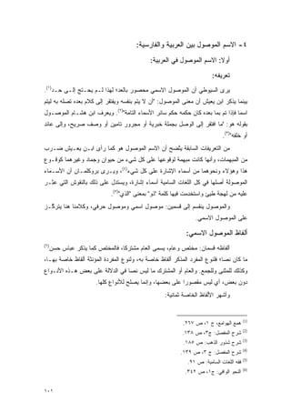 ‫٤- ﺍﻻﺴﻡ ﺍﻟﻤﻭﺼﻭل ﺒﻴﻥ ﺍﻟﻌﺭﺒﻴﺔ ﻭﺍﻟﻔﺎﺭﺴﻴﺔ:‬
                                             ‫ﺃﻭﻻ: ﺍﻻﺴﻡ ﺍﻟﻤﻭﺼﻭل ﻓﻲ ﺍﻟﻌﺭﺒﻴﺔ:‬
                                                                       ‫ﹰ‬

                                                                        ‫ﺘﻌﺭﻴﻔﻪ:‬
‫ﻴﺭﻯ ﺍﻟﺴﻴﻭﻁﻲ ﺃﻥ ﺍﻟﻤﻭﺼﻭل ﺍﻻﺴﻤﻲ ﻤﺤﺼﻭﺭ ﺒﺎﻟﻌﺩ؛ ﻟﻬﺫﺍ ﻟـﻡ ﻴﺤـﺘﺞ ﺇﻟـﻰ ﺤـﺩ)١(.‬
‫ﺒﻴﻨﻤﺎ ﻴﺫﻜﺭ ﺍﺒﻥ ﻴﻌﻴﺵ ﺃﻥ ﻤﻌﻨﻰ ﺍﻟﻤﻭﺼﻭل: "ﺃﻥ ﻻ ﻴﺘﻡ ﺒﻨﻔﺴﻪ ﻭﻴﻔﺘﻘﺭ ﺇﻟﻰ ﻜﻼﻡ ﺒﻌﺩﻩ ﺘﺼﻠﻪ ﺒﻪ ﻟﻴﺘﻡ‬
‫ﺍﺴ ‪‬ﺎ ﻓﺈﺫﺍ ﺘﻡ ﺒﻤﺎ ﺒﻌﺩﻩ ﻜﺎﻥ ﺤﻜﻤﻪ ﺤﻜﻡ ﺴﺎﺌﺭ ﺍﻷﺴﻤﺎﺀ ﺍﻟﺘﺎﻤﺔ")٢(. ﻭﻴﻌﺭﻑ ﺍﺒﻥ ﻫﺸـﺎﻡ ﺍﻟﻤﻭﺼـﻭل‬
                    ‫‪‬‬                                                           ‫ﻤ‬
‫ﺒﻘﻭﻟﻪ ﻫﻭ: "ﻤﺎ ﺍﻓﺘﻘﺭ ﺇﻟﻰ ﺍﻟﻭﺼل ﺒﺠﻤﻠﺔ ﺨﺒﺭﻴﺔ ﺃﻭ ﻤﺠﺭﻭﺭ ﺘﺎﻤﻴﻥ ﺃﻭ ﻭﺼﻑ ﺼﺭﻴﺢ، ﻭﺇﻟﻰ ﻋﺎﺌﺩ‬
                                                                             ‫ﺃﻭ ﹶﻠ ﹶﻪ")٣(.‬
                                                                                   ‫ﺨﻔ‬
‫ﻤﻥ ﺍﻟﺘﻌﺭﻴﻔﺎﺕ ﺍﻟﺴﺎﺒﻘﺔ ﻴﺘﻀﺢ ﺃﻥ ﺍﻻﺴﻡ ﺍﻟﻤﻭﺼﻭل ﻫﻭ ﻜﻤﺎ ﺭﺃﻯ ﺍﺒـﻥ ﻴﻌـﻴﺵ ﻀـﺭﺏ‬
                                             ‫ﱠ‬
‫ﻤﻥ ﺍﻟﻤﺒﻬﻤﺎﺕ، ﻭﺃﻨﻬﺎ ﻜﺎﻨﺕ ﻤﺒﻬﻤﺔ ﻟﻭﻗﻭﻋﻬﺎ ﻋﻠﻰ ﻜل ﺸﻲﺀ ﻤﻥ ﺤﻴﻭﺍﻥ ﻭﺠﻤﺎﺩ ﻭﻏﻴﺭﻫﻤﺎ ﻜﻭﻗـﻭﻉ‬
‫ﻫﺫﺍ ﻭﻫﺅﻻﺀ ﻭﻨﺤﻭﻫﻤﺎ ﻤﻥ ﺃﺴﻤﺎﺀ ﺍﻹﺸﺎﺭﺓ ﻋﻠﻰ ﻜل ﺸﻲﺀ)٤(، ﻭﻴـﺭﻯ ﺒﺭﻭﻜﻠﻤـﺎﻥ ﺃﻥ ﺍﻷﺴـﻤﺎﺀ‬
‫ﺍﻟﻤﻭﺼﻭﻟﺔ ﺃﺼﻠﻬﺎ ﻓﻲ ﻜل ﺍﻟﻠﻐﺎﺕ ﺍﻟﺴﺎﻤﻴﺔ ﺃﺴﻤﺎﺀ ﺇﺸﺎﺭﺓ، ﻭﻴﺴﺘﺩل ﻋﻠﻰ ﺫﻟﻙ ﺒﺎﻟﻨﻘﻭﺵ ﺍﻟﺘﻲ ﻋ ِـﺭ‬
‫‪‬ﺜ ‪‬‬
                             ‫ﻋﻠﻴﻪ ﻤﻥ ﻟﻬﺠﺔ ﻁﻴﺊ ﻭﺍﺴﺘﺨﺩﻤﺕ ﻓﻴﻬﺎ ﻜﻠﻤﺔ "ﺫﻭ" ﺒﻤﻌﻨﻰ "ﺍﻟﺫﻱ")٥(.‬
                                                               ‫ﹸ ‪‬ﹸ ﹾ ِ‬
‫ﻭﺍﻟﻤﻭﺼﻭل ﻴﻨﻘﺴﻡ ﺇﻟﻰ ﻗﺴﻤﻴﻥ: ﻤﻭﺼﻭل ﺍﺴﻤﻲ ﻭﻤﻭﺼﻭل ﺤﺭﻓﻲ، ﻭﻜﻼﻤﻨﺎ ﻫﻨﺎ ﻴﺘﺭ ﱠـﺯ‬
  ‫ﻜ‬
                                                                ‫ﻋﻠﻰ ﺍﻟﻤﻭﺼﻭل ﺍﻻﺴﻤﻲ.‬

                                                            ‫ﺃﻟﻔﺎﻅ ﺍﻟﻤﻭﺼﻭل ﺍﻻﺴﻤﻲ:‬
‫)٦(‬
      ‫ﺃﻟﻔﺎﻅﻪ ﻗﺴﻤﺎﻥ: ﻤﺨﺘﺹ ﻭﻋﺎﻡ، ﻴﺴﻤﻰ ﺍﻟﻌﺎﻡ ﻤﺸﺘﺭ ﹰﺎ، ﻓﺎﻟﻤﺨﺘﺹ ﻜﻤﺎ ﻴﺫﻜﺭ ﻋﺒﺎﺱ ﺤﺴﻥ‬
                                  ‫ﻜ‬             ‫‪ ‬‬
‫ﻤﺎ ﻜﺎﻥ ﻨ ‪‬ﺎ؛ ﻓﻠﻨﻭﻉ ﺍﻟﻤﻔﺭﺩ ﺍﻟﻤﺫﻜﺭ ﺃﻟﻔﺎﻅ ﺨﺎﺼﺔ ﺒﻪ، ﻭﻟﻨﻭﻉ ﺍﻟﻤﻔﺭﺩﺓ ﺍﻟﻤﺅﻨﺜﺔ ﺃﻟﻔﺎﻅ ﺨﺎﺼﺔ ﺒﻬـﺎ،‬
                                                                            ‫ﺼ‬
‫ﻭﻜﺫﻟﻙ ﻟﻠﻤﺜﻨﻰ ﻭﻟﻠﺠﻤﻊ. ﻭﺍﻟﻌﺎﻡ ﺃﻭ ﺍﻟﻤﺸﺘﺭﻙ ﻤﺎ ﻟﻴﺱ ﻨ ‪‬ﺎ ﻓﻲ ﺍﻟﺩﻻﻟﺔ ﻋﻠﻰ ﺒﻌﺽ ﻫـﺫﻩ ﺍﻷﻨـﻭﺍﻉ‬
                                ‫ﺼ‬
                        ‫ﺩﻭﻥ ﺒﻌﺽ، ﺃﻱ ﻟﻴﺱ ﻤﻘﺼﻭ ‪‬ﺍ ﻋﻠﻰ ﺒﻌﻀﻬﺎ، ﻭﺇﻨﻤﺎ ﻴﺼﻠﺢ ﻟﻸﻨﻭﺍﻉ ﻜﻠﻬﺎ.‬
                                                            ‫ﺭ‬
                                                   ‫ﻭﺃﺸﻬﺭ ﺍﻷﻟﻔﺎﻅ ﺍﻟﺨﺎﺼﺔ ﺜﻤﺎﻨﻴﺔ:‬


                                                                                         ‫)1(‬
                                                           ‫ﻫﻤﻊ ﺍﻟﻬﻭﺍﻤﻊ، ﺝ ١، ﺹ ٧٦٢.‬
                                                                                         ‫)2(‬
                                                          ‫ﺸﺭﺡ ﺍﻟﻤﻔﺼل: ﺝ٣، ﺹ ٨٣١.‬
                                                                       ‫‪‬‬
                                                                                         ‫)3(‬
                                                           ‫ﺸﺭﺡ ﺸﺫﻭﺭ ﺍﻟﺫﻫﺏ: ﺹ ٥٨١.‬
                                                                                         ‫)4(‬
                                                          ‫ﺸﺭﺡ ﺍﻟﻤﻔﺼل: ﺝ ٣، ﺹ ٩٣١.‬
                                                                        ‫‪‬‬
                                                                                         ‫)5(‬
                                                             ‫ﻓﻘﻪ ﺍﻟﻠﻐﺎﺕ ﺍﻟﺴﺎﻤﻴﺔ: ﺹ ١٩.‬
                                                                                         ‫)6(‬
                                                            ‫ﺍﻟﻨﺤﻭ ﺍﻟﻭﺍﻓﻲ: ﺝ١، ﺹ ٢٤٣.‬


‫١٠١‬
 