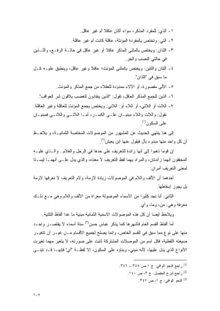 ‫١- ﺍﻟﺫﻱ: ﻟﻠﻤﻔﺭﺩ ﺍﻟﻤﺫﻜﺭ، ﺴﻭﺍﺀ ﺃﻜﺎﻥ ﻋﺎﻗﻼ ﺃﻡ ﻏﻴﺭ ﻋﺎﻗل.‬
                                        ‫ﹰ‬
                      ‫٢- ﺍﻟﺘﻲ: ﻭﺘﺨﺘﺹ ﺒﺎﻟﻤﻔﺭﺩﺓ ﺍﻟﻤﺅﻨﺜﺔ، ﻋﺎﻗﻠﺔ ﻜﺎﻨﺕ ﺃﻡ ﻏﻴﺭ ﻋﺎﻗﻠﺔ.‬
‫٣- ﺍﻟﻠﺫﺍﻥ: ﻭﻴﺨﺘﺹ ﺒﺎﻟﻤﺜﻨﻰ ﺍﻟﻤﺫﻜﺭ ﻋﺎﻗﻼ ﺃﻭ ﻏﻴﺭ ﻋﺎﻗل ﻓﻲ ﺤﺎﻟـﺔ ﺍﻟﺭﻓـﻊ، ﻭﺍﻟﻠـﺫﻴﻥ‬
                                      ‫ﹰ‬
                                                     ‫ﻓﻲ ﺤﺎﻟﺘﻲ ﺍﻟﻨﺼﺏ ﻭﺍﻟﺠﺭ.‬
‫٤- ﺍﻟﻠﺘﺎﻥ ﻭﺍﻟﻠﺘﻴﻥ: ﻭﻴﺨﺘﺹ ﺒﺎﻟﻤﺜﻨﻰ ﺍﻟﻤﺅﻨﺙ؛ ﻋﺎﻗﻼ ﻭﻏﻴﺭ ﻋﺎﻗل، ﻭﻴﻨﻁﺒﻕ ﻋﻠﻴـﻪ ﻜـل‬
                            ‫ﹰ‬
                                                           ‫ﻤﺎ ﺴﺒﻕ ﻓﻲ "ﺍﻟﻠﺫﺍﻥ".‬
              ‫٥- ﺍﻷﻟﻰ ﻤﻘﺼﻭﺭﺓ، ﺃﻭ ﺍﻷﻻﺀ ﻤﻤﺩﻭﺩﺓ ﻟﻠﻌﻘﻼﺀ ﻤﻥ ﺠﻤﻊ ﺍﻟﻤﺫﻜﺭ ﻭﺍﻟﻤﺅﻨﺙ.‬
  ‫٦- ﺍﻟﺫﻴﻥ ﻟﻠﺠﻤﻊ ﺍﻟﻤﺫﻜﺭ ﺍﻟﻌﺎﻗل، ﺘﻘﻭل: "ﺍﻟﺫﻴﻥ ﻴﻨﻘﺎﺩﻭﻥ ﻟﻠﻐﻀﺏ ﻴﻼﻗﻭﻥ ﺸﺭ ﺍﻟﻌﻭﺍﻗﺏ".‬
‫٧- ﺍﻟﻼﺕ ﺃﻭ ﺍﻟﻼﺘﻲ، ﺃﻭ ﺍﻟﻼﺀ ﺃﻭ: ﺍﻟﻼﺌﻲ: ﻭﻴﺨﺘﺹ ﺒﺠﻤﻊ ﺍﻟﻤﺅﻨﺙ ﻟﻠﻌﺎﻗﻠﺔ ﻭﻏﻴﺭ ﺍﻟﻌﺎﻗﻠﺔ.‬
‫ﻨﻘﻭل: ﻭﺍﻟﻼﺕ ﻭﺍﻟﻼﺀ ﻤﺒﻨﻴـﺎﻥ ﻋﻠـﻰ ﺍﻟﻜﺴـﺭ، ﺃ ‪‬ـﺎ ﺍﻟﻼﺘـﻲ ﻭﺍﻟﻼﺌـﻲ ﻓﻤﺒﻨﻴـﺎﻥ‬
                          ‫ﻤ‬
                                                              ‫ﻋﻠﻰ ﺍﻟﺴﻜﻭﻥ)١(.‬
‫ﺇﻟﻰ ﻫﻨﺎ ﻴﻨﺘﻬﻲ ﺍﻟﺤﺩﻴﺙ ﻋﻥ ﺍﻟﻤﺸﻬﻭﺭ ﻤﻥ ﺍﻟﻤﻭﺼﻭﻻﺕ ﺍﻟﻤﺨﺘﺼﺔ ﺍﻟﺜﻤﺎﻨﻴـﺔ، ﻭ ‪‬ﻼ ‪‬ـﻅ‬
  ‫ﻴ ﺤ‬
                                       ‫ﺃﻥ ﻜل ﻭﺍﺤﺩ ﻤﻨﻬﺎ ﻤﺒﺩﻭﺀ ﺒﺄل ﻓﻴﻘﻭل ﻋﻨﻬﺎ ﺍﺒﻥ ﻴﻌﻴﺵ)٢(.‬
‫ﺇﻥ ﻗﻭ ‪‬ﺎ ﺫﻫﺒﻭﺍ ﺇﻟﻰ ﺃﻨﻬﺎ ﺯﺍﺌﺩﺓ ﻟﻠﺘﻌﺭﻴﻑ ﻋﻠﻰ ﺤﺩﻫﺎ ﻓﻲ ﺍﻟﺭﺠل ﻭﺍﻟﻐﻼﻡ.. ﻭﺍﻟـﺫﻱ ﻋﻠﻴـﻪ‬
                                                                      ‫ﻤ‬
‫ﺍﻟﻤﺤﻘﻘﻭﻥ ﺃﻨﻬﻤﺎ ﺯﺍﺌﺩﺘﺎﻥ، ﻭﺍﻟﻤﺭﺍﺩ ﺒﻬﻤﺎ ﻟﻔﻅ ﺍﻟﺘﻌﺭﻴﻑ ﻻ ﻤﻌﻨﺎﻩ، ﻭﺍﻟﺫﻱ ﻴﺩل ﻋﻠـﻰ ﺃﻨﻬﻤـﺎ ﻟﻴﺴـﺘﺎ‬
                                                                    ‫ﻟﻤﻌﻨﻰ ﺍﻟﺘﻌﺭﻴﻑ ﺃﻤﺭﺍﻥ:‬
‫ﺃﺤﺩﻫﻤﺎ ﺃﻥ ﺍﻷﻟﻑ ﻭﺍﻟﻼﻡ ﻓﻲ ﺍﻟﻤﻭﺼﻭﻻﺕ ﺯﻴﺎﺩﺓ ﻻﺯﻤﺔ، ﻭﻻﻡ ﺍﻟﺘﻌﺭﻴﻑ ﻻ ﻨﻌﺭﻓﻬﺎ ﻻﺯﻤﺔ‬
                                                                        ‫ﺒل ﻴﺠﻭﺯ ﺇﺴﻘﺎﻁﻬﺎ.‬
‫ﺍﻟﺜﺎﻨﻲ: ﺃﻨﺎ ﻨﺠﺩ ﻜﺜﻴ ‪‬ﺍ ﻤﻥ ﺍﻷﺴﻤﺎﺀ ﺍﻟﻤﻭﺼﻭﻟﺔ ﻤﻌﺭﺍﺓ ﻤﻥ ﺍﻷﻟﻑ ﻭﺍﻟﻼﻡ ﻭﻫﻲ ﻤـﻊ ﺫﻟـﻙ‬
                             ‫‪‬‬                       ‫ﺭ‬
                                                              ‫ﻤﻌﺭﻓﺔ ﻭﻫﻲ: ﻤﻥ، ﻭﻤﺎ، ﻭﺃﻱ.‬
                                                                         ‫‪‬‬        ‫‪‬‬
      ‫ﻭ ‪‬ﻼ ‪‬ﻅ ﺃﻴ ‪‬ﺎ ﺃﻥ ﻜل ﻫﺫﻩ ﺍﻟﻤﻭﺼﻭﻻﺕ ﺍﻻﺴﻤﻴﺔ ﺍﻟﺜﻤﺎﻨﻴﺔ ﻤﺒﻨﻴﺔ ﻤﺎ ﻋﺩﺍ ﺃﻟﻔﺎﻅ ﺍﻟﺘﺜﻨﻴﺔ.‬
                                                                      ‫ﻴ ﺤ ﻀ‬
                              ‫)٣(‬
‫ﺴﺘﺔ ﺃﺴﻤﺎﺀ ﻻ ﻴﻘﺘﺼـﺭ ﻭﺍﺤـﺩ‬        ‫ﺃﻤﺎ ﺃﻟﻔﺎﻅ ﺍﻟﻘﺴﻡ ﺍﻟﻌﺎﻡ ﻓﺄﺸﻬﺭﻫﺎ ﻜﻤﺎ ﻴﺫﻜﺭ ﻋﺒﺎﺱ ﺤﺴﻥ‬
‫ﻤﻨﻬﺎ ﻋﻠﻰ ﻨﻭﻉ ﻤﻤﺎ ﺴﺒﻕ ﻓﻲ ﺍﻟﻘﺴﻡ ﺍﻟﺨﺎﺹ، ﻭﺇﻨﻤﺎ ﻴﺼﻠﺢ ﻟﺠﻤﻴﻊ ﺍﻷﻗﺴﺎﻡ ﻤـﻥ ﻏﻴـﺭ ﺃﻥ ﺘﺘﻐ ‪‬ـﺭ‬
  ‫ﻴ‬
‫ﺼﻴﻐﺘﻪ ﺍﻟﻠﻔﻅﻴﺔ، ﻓﻜل ﺍﺴﻡ ﻤﻥ ﺍﻟﻤﻭﺼﻼﺕ ﺍﻟﻤﺸﺘﺭﻜﺔ ﺜﺎﺒﺕ ﻋﻠﻰ ﺼﻭﺭﺘﻪ، ﻻ ﻴﺘﻐﻴﺭ ﻤﻬﻤﺎ ﺘﻐﻴﺭﺕ‬
  ‫‪‬‬         ‫‪‬‬
‫ﺍﻷﻨﻭﺍﻉ ﺍﻟﺫﻱ ﻴﺩل ﻋﻠﻴﻬﺎ، ﻷﻨﻪ ﻤﺒﻨﻲ، ﻭﺒﻨﺎﺅﻩ ﻋﻠﻰ ﺍﻟﺴﻜﻭﻥ، ﺇﻻ ﻟﻔﻅـﺔ "ﺃﻱ" ﻓﺈﻨﻬـﺎ ﻗـﺩ ﺘﺒ ﹶـﻰ‬
  ‫ﹸ ‪‬ﻨ‬

                                                                                         ‫)1(‬
                                                  ‫ﺭﺍﺠﻊ ﺍﻟﻨﺤﻭ ﺍﻟﻭﺍﻓﻲ: ﺝ ١ ﺹ ٥٤٣ – ٦٤٣.‬
                                                                                         ‫)2(‬
                                                       ‫ﺭﺍﺠﻊ ﺸﺭﺡ ﺍﻟﻤﻔﺼل: ﺝ ٣، ﺹ ٠٤١.‬
                                                                     ‫‪‬‬
                                                                                         ‫)3(‬
                                                             ‫ﺍﻟﻨﺤﻭ ﺍﻟﻭﺍﻓﻲ: ﺝ ١، ﺹ ٧٤٣.‬


‫٢٠١‬
 