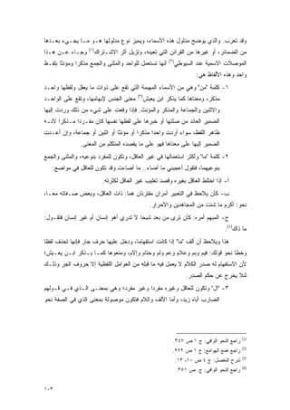 ‫ﻭﻗﺩ ﺘﻌﺭﺏ. ﻭﺍﻟﺫﻱ ﻴﻭﻀﺢ ﻤﺩﻟﻭل ﻫﺫﻩ ﺍﻷﺴﻤﺎﺀ، ﻭﻴﻤﻴﺯ ﻨﻭﻉ ﻤﺩﻟﻭﻟﻬﺎ ﻫـﻭ ﻤـﺎ ﻴﺠـﻲﺀ ﺒﻌـﺩﻫﺎ‬
                                                          ‫‪‬‬           ‫ﹸ‪َ‬‬
                   ‫)١(‬
‫ﻭﺠـﺎﺀ ﻋـﻥ ﻫـﺫﺍ‬           ‫ﻤﻥ ﺍﻟﻀﻤﺎﺌﺭ، ﺃﻭ ﻏﻴﺭﻫﺎ ﻤﻥ ﺍﻟﻘﺭﺍﺌﻥ ﺍﻟﺘﻲ ﺘﻌﻴﻨﻪ، ﻭﺘﺯﻴل ﺃﺜﺭ ﺍﻻﺸـﺘﺭﺍﻙ‬
                                               ‫‪‬‬
                                                         ‫)٢(‬
‫ﺃﻨﻬﺎ ﺘﺴﺘﻌﻤل ﻟﻠﻭﺍﺤﺩ ﻭﺍﻟﻤﺜﻨﻰ ﻭﺍﻟﺠﻤﻊ ﻤﺫﻜ ‪‬ﺍ ﻭﻤﺅﻨ ﹰﺎ ﺒﻠﻔـﻅ‬
       ‫ﺜ‬       ‫ﺭ‬                            ‫ﹸ ‪‬ﹶ ‪ ‬‬           ‫ﺍﻟﻤﻭﺼﻼﺕ ﺍﻻﺴﻤﻴﺔ ﻋﻨﺩ ﺍﻟﺴﻴﻭﻁﻲ‬
                                                                       ‫ﻭﺍﺤﺩ ﻭﻫﺫﻩ ﺍﻷﻟﻔﺎﻅ ﻫﻲ:‬
‫١- ﻜﻠﻤﺔ "ﻤﻥ" ﻭﻫﻲ ﻤﻥ ﺍﻷﺴﻤﺎﺀ ﺍﻟﻤﻬﺒﻤﺔ ﺍﻟﺘﻲ ﺘﻘﻊ ﻋﻠﻰ ﺫﻭﺍﺕ ﻤﺎ ﻴﻌﻘل ﻭﻟﻔﻅﻬﺎ ﻭﺍﺤـﺩ‬
                                                              ‫‪‬‬
                                           ‫)٣(‬
‫ﻤﻌﻨﻰ ﺍﻟﺠﻨﺱ ﻹﺒﻬﺎﻤﻬﺎ، ﻭﺘﻘﻊ ﻋﻠﻰ ﺍﻟﻭﺍﺤـﺩ‬         ‫ﻤﺫﻜﺭ، ﻭﻤﻌﻨﺎﻫﺎ ﻜﻤﺎ ﻴﺫﻜﺭ ﺍﺒﻥ ﻴﻌﻴﺵ‬
‫ﻭﺍﻻﺜﻨﻴﻥ ﻭﺍﻟﺠﻤﺎﻋﺔ ﻭﺍﻟﻤﺫﻜﺭ ﻭﺍﻟﻤﺅﻨﺙ. ﻓﺈﺫﺍ ﻭﻗﻌﺕ ﻋﻠﻰ ﺸﻲﺀ ﻤﻥ ﺫﻟﻙ ﻭﺭﺩﺕ ﺇﻟﻴﻬﺎ‬
‫ﺍﻟﻀﻤﻴﺭ ﺍﻟﻌﺎﺌﺩ ﻤﻥ ﺼﻠﺘﻬﺎ ﺃﻭ ﺨﺒﺭﻫﺎ ﻋﻠﻰ ﻟﻔﻅﻬﺎ ﻨﻔﺴﻬﺎ ﻜﺎﻥ ﻤﻔـﺭ ‪‬ﺍ ﻤـﺫﻜ ‪‬ﺍ ﻷﻨـﻪ‬
      ‫ﺭ‬       ‫ﺩ‬
‫ﻅﺎﻫﺭ ﺍﻟﻠﻔﻅ، ﺴﻭﺍﺀ ﺃﺭﺩﺕ ﻭﺍﺤ ‪‬ﺍ ﻤﺫﻜ ‪‬ﺍ ﺃﻭ ﻤﺅﻨ ﹰﺎ ﺃﻭ ﺍﺜﻨﻴﻥ ﺃﻭ ﺠﻤﺎﻋﺔ، ﻭﺇﻥ ﺃﻋـﺩﺕ‬
                              ‫ﺜ‬         ‫ﺭ‬      ‫ﺩ‬
                ‫ﺍﻟﻀﻤﻴﺭ ﺇﻟﻴﻬﺎ ﻋﻠﻰ ﻤﻌﻨﺎﻫﺎ ﻓﻬﻭ ﻋﻠﻰ ﻤﺎ ﻴﻘﺼﺩﻩ ﺍﻟﻤﺘﻜﻠﻡ ﻤﻥ ﺍﻟﻤﻌﻨﻰ.‬
‫٢- ﻜﻠﻤﺔ "ﻤﺎ" ﻭﺃﻜﺜﺭ ﺍﺴﺘﻌﻤﺎﻟﻬﺎ ﻓﻲ ﻏﻴﺭ ﺍﻟﻌﺎﻗل، ﻭﺘﻜﻭﻥ ﻟﻠﻤﻔﺭﺩ ﺒﻨﻭﻋﻴﻪ، ﻭﺍﻟﻤﺜﻨﻰ ﻭﺍﻟﺠﻤﻊ‬
   ‫ﺒﻨﻭﻋﻴﻬﻤﺎ، ﻓﺘﻘﻭل ﺃﻋﺠﺒﻨﻲ ﻤﺎ ﺃﻀﺎﺀ.. ﻤﺎ ﺃﻀﺎﺀﺕ ﻭﻗﺩ ﺘﻜﻭﻥ ﻟﻠﻌﺎﻗل ﻓﻲ ﻤﻭﺍﻀﻊ:‬
                            ‫ﺃ- ﺇﺫﺍ ﺍﺨﺘﻠﻁ ﺍﻟﻌﺎﻗل ﺒﻐﻴﺭﻩ ﻭﻗﺼﺩ ﺘﻐﻠﻴﺏ ﻏﻴﺭ ﺍﻟﻌﺎﻗل ﻟﻜﺜﺭﺘﻪ.‬
‫ﺏ- ﻜﺄﻥ ‪‬ﻼ ‪‬ﻅ ﻓﻲ ﺍﻟﺘﻌﺒﻴﺭ ﺃﻤﺭﺍﻥ ﻤﻘﺘﺭﻨﺎﻥ ﻫﻤﺎ: ﺫﺍﺕ ﺍﻟﻌﺎﻗل، ﻭﺒﻌﺽ ﺼـﻔﺎﺘﻪ ﻤ ‪‬ـﺎ،‬
   ‫ﻌ‬                                                          ‫ﻴ ﺤ‬
                                                 ‫ﻨﺤﻭ: ﺃﻜﺭﻡ ﻤﺎ ﺸﺌﺕ ﻤﻥ ﺍﻟﻤﺠﺎﻫﺩﻴﻥ ﻭﺍﻷﺤﺭﺍﺭ.‬
‫ﺝ- ﺍﻟﻤﺒﻬﻡ ﺃﻤﺭﻩ: ﻜﺄﻥ ﺘﺭﻯ ﻤﻥ ﺒﻌﺩ ﺸﺒ ‪‬ﺎ ﻻ ﺘﺩﺭﻱ ﺃﻫﻭ ﺇﻨﺴﺎﻥ ﺃﻡ ﻏﻴﺭ ﺇﻨﺴﺎﻥ ﻓﺘﻘـﻭل:‬
                                       ‫ﺤ‬
                                                                                    ‫ﻤﺎ ﺫﺍﻙ)٤(.‬
‫ﻫﺫﺍ ﻭ ‪‬ﻼ ‪‬ﻅ ﺃﻥ ﺃﻟﻑ "ﻤﺎ" ﺇﺫﺍ ﻜﺎﻨﺕ ﺍﺴﺘﻔﻬﺎ ‪‬ﺎ، ﻭﺩﺨل ﻋﻠﻴﻬﺎ ﺤﺭﻑ ﺠﺎﺭ ﻓﺈﻨﻬﺎ ﺘﺤﺫﻑ ﻟﻔ ﹰﺎ‬
 ‫ﻅ‬     ‫ﹸ ‪‬ﹶ‬                           ‫ﻤ‬                              ‫ﻴ ﺤ‬
‫ﻭﺨ ﹰﺎ ﻨﺤﻭ ﻗﻭﻟﻙ: ﻓﻴﻡ ﻭﺒﻡ ﻭﻋﻼﻡ ﻭﻋﻡ ﻭﻟﻡ ﻭﺤﺘﺎﻡ ﻭﺇﻻﻡ، ﻭﻤﻨﻌﻭﻫﺎ ﻜﻤـﺎ ﻴـﺫﻜﺭ ﺍﺒـﻥ ﻴﻌـﻴﺵ؛‬
                                                                           ‫ﻁ‬
‫ﻷﻥ ﺍﻻﺴﺘﻔﻬﺎﻡ ﻟﻪ ﺼﺩﺭ ﺍﻟﻜﻼﻡ ﻻ ﻴﻌﻤل ﻓﻴﻪ ﻤﺎ ﻗﺒﻠﻪ ﻤﻥ ﺍﻟﻌﻭﺍﻤل ﺍﻟﻠﻔﻅﻴﺔ ﺇﻻ ﺤﺭﻭﻑ ﺍﻟﺠﺭ ﻭﺫﻟـﻙ‬
                                                                   ‫ﻟﺌﻼ ﻴﺨﺭﺝ ﻋﻥ ﺤﻜﻡ ﺍﻟﺼﺩﺭ.‬
‫٣- "ﺍل" ﻭﺘﻜﻭﻥ ﻟﻠﻌﺎﻗل ﻭﻏﻴﺭﻩ ﻤﻔﺭ ‪‬ﺍ ﻭﻏﻴﺭ ﻤﻔﺭﺩ؛ ﻭﻫﻲ ﺒﻤﻌﻨـﻰ ﺍﻟـﺫﻱ ﻓـﻲ ﻗـﻭﻟﻬﻡ‬
                                        ‫ﺩ‬
‫ﺍﻟﻀﺎﺭﺏ ﺃﺒﺎﻩ ﺯﻴﺩ، ﻭﺃﻤﺎ ﺍﻷﻟﻑ ﻭﺍﻟﻼﻡ ﻓﺘﻜﻭﻥ ﻤﻭﺼﻭﻟﺔ ﺒﻤﻌﻨﻰ ﺍﻟﺫﻱ ﻓﻲ ﺍﻟﺼﻔﺔ ﻨﺤﻭ‬




                                                                                              ‫)1(‬
                                                           ‫ﺭﺍﺠﻊ ﺍﻟﻨﺤﻭ ﺍﻟﻭﺍﻓﻲ: ﺝ ١ ﺹ ٧٤٣.‬
                                                                                              ‫)2(‬
                                                           ‫ﺭﺍﺠﻊ ﻫﻤﻊ ﺍﻟﻬﻭﺍﻤﻊ: ﺝ ١ ﺹ ٢٧٢.‬
                                                                                              ‫)3(‬
                                                               ‫ﺸﺭﺡ ﺍﻟﻤﻔﺼل: ﺝ ٤ ﺹ ٠١، ٣١.‬
                                                                               ‫‪‬‬
                                                                                              ‫)4(‬
                                                               ‫ﺭﺍﺠﻊ ﺍﻟﻨﺤﻭ ﺍﻟﻭﺍﻓﻲ: ﺝ. ﺹ ١٥٣.‬


‫٣٠١‬
 