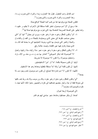 ‫ﺍﺴﻡ ﺍﻟﻔﺎﻋل ﻭﺍﺴﻡ ﺍﻟﻤﻔﻌﻭل. ﺘﻘﻭل ﻫﺫﺍ ﺍﻟﻀﺎﺭﺏ ﺯﻴ ‪‬ﺍ، ﻭﺍﻟﻤﺭﺍﺩ ﺍﻟﺫﻱ ﻀﺭﺏ ﺯﻴـ ‪‬ﺍ،‬
  ‫ﺩ‬                        ‫ﺩ‬
                              ‫ﻭﻫﺫﺍ ﺍﻟﻤﻀﺭﻭﺏ ﻭﺍﻟﻤﺭﺍﺩ ﺍﻟﺫﻱ ﻀﺭﺏ ﻭﺍﻟﺫﻱ ﻴﻀﺭﺏ)١(.‬
                                   ‫‪َ ‬‬      ‫‪ ِ‬‬
                          ‫ﻓﺘﻜﻭﻥ ﺍﻟﺼﻔﺔ ﻤﻊ ﻤﺭﻓﻭﻋﻬﺎ ﻫﻨﺎ ﻤﻥ ﻗﺴﻡ "ﺸﺒﻪ ﺍﻟﺠﻤﻠﺔ" ﺍﻟﻭﺍﻗﻊ ﺼﻠﺔ.‬
‫ﻫﺫﺍ، ﻭﻤﻊ ﺃﻥ "ﺍل" ﺍﺴﻡ ﻤﻭﺼﻭل، ﺘﻌﺘﺒﺭ ﻜﻠﻤﺔ ﻤﺴﺘﻘﻠﺔ ﻓﺈﻥ ﺍﻹﻋﺭﺍﺏ ﻻ ﻴﻅﻬـﺭ ﻋﻠﻴﻬـﺎ،‬
         ‫ﻭﺇﻨﻤﺎ ﻴﻅﻬﺭ ﻋﻠﻰ ﺍﻟﺼﻔﺔ ﺍﻟﺼﺭﻴﺤﺔ ﺍﻟﻤﺘﺼﻠﺔ ﺒﻬﺎ، ﺍﻟﺘﻲ ﺘﻌﺭﺏ ﻤﻊ ﻤﺭﻓﻭﻋﻬﺎ ﺼﻠﺔ ﻟﻬﺎ)٢(.‬
                                 ‫ﹸ‪َ‬‬
                 ‫)٣(‬
‫ﺃﻨﻬﺎ "ﺫﻭ" ﺍﻟﺘﻲ‬         ‫٤- "ﺫﻭ" ﻭﺘﻜﻭﻥ ﻟﻠﻌﺎﻗل ﻭﻏﻴﺭﻩ، ﻤﻔﺭ ‪‬ﺍ ﻭﻏﻴﺭ ﻤﻔﺭﺩ، ﻭﻴﺭﻯ ﺍﺒﻥ ﻴﻌﻴﺵ‬
                                                 ‫ﺩ‬
‫ﺒﻤﻌﻨﻰ ﺼﺎﺤﺏ ﻨﻘﻠﻭﻫﺎ ﺇﻟﻰ ﻤﻌﻨﻰ ﺍﻟﺫﻱ ﻭﻭﺼﻠﻭﻫﺎ ﺒﺎﻟﺠﻤﻠﺔ ﻤـﻥ ﺍﻟﻔﻌـل ﻭﺍﻟﻔﺎﻋـل‬
‫ﻭﺍﻟﻤﺒﺘﺩﺃ ﻭﺍﻟﺨﺒﺭ ﺍﻟﺘﻲ ﺘﻭﺼل ﺒﻬﺎ ﺍﻟﺫﻱ، ﻭﺒﻨﻭﻫﺎ ﻻﺤﺘﻴﺎﺠﻬﺎ ﺇﻟﻰ ﻤﺎ ﺒﻌﺩﻫﺎ ﻜﻤﺎ ﻜﺎﻨـﺕ‬
                               ‫ﺍﻟﺫﻱ ﻤﺒﻨﻴﺔ ﻭﺍﻟﻭﺍﻭ ﻓﻴﻬﺎ ﻋﻴﻥ ﺍﻟﻜﻠﻤﺔ، ﻭﻟﻴﺴﺕ ﻋﻼﻤﺔ ﺭﻓﻊ.‬
‫٥- "ﺫﺍ" ﻭﺘﻜﻭﻥ ﻟﻠﻌﺎﻗل ﻭﻏﻴﺭﻩ ﻤﻔﺭ ‪‬ﺍ ﻭﻏﻴﺭ ﻤﻔﺭﺩ، ﻨﺤﻭ: ﻤﺎﺫﺍ ﺭﺃﻴﺘﻪ، ﻤﺎﺫﺍ ﺭﺃﻴﺘﻬﺎ، ﻭﺃﺼل‬
                                               ‫ﺩ‬
                                                ‫)٤(‬
‫ﺍﻟﻤﺸﺎﺭ ﺒﻬﺎ ﺠـﺯﺀ ﻤـﻥ ﻤﻌﻨـﻰ ﺍﻹﺸـﺎﺭﺓ،‬                    ‫"ﺫﺍ" ﺍﻟﻤﻭﺼﻭﻟﺔ ﻜﻤﺎ ﻴﺫﻜﺭ ﺍﻟﺴﻴﻭﻁﻲ‬
                              ‫ﻭﺍﺴﺘﻌﻤل ﻤﻭﺼﻭﻻ، ﻭﻻ ﺘﻜﻭﻥ "ﺫﺍ" ﻤﻭﺼﻭﻟﺔ ﺇﻻ ﺒﺸﺭﻭﻁ:‬
                                                             ‫ﹰ‬      ‫ﹸ ‪‬ﹸ ‪ِ ‬‬
                               ‫ﺃﻭﻟﻬﺎ: ﺃﻥ ﺘﻜﻭﻥ ﻤﺴﺒﻭﻗﺔ ﺒﻜﻠﻤﺔ: "ﻤﺎ" ﺃﻭ: "ﻤﻥ" ﺍﻻﺴﺘﻔﻬﺎﻤﻴﺘﻴﻥ.‬
       ‫ﺜﺎﻨﻴﻬﺎ: ﺃﻥ ﺘﻜﻭﻥ ﻜﻠﻤﺔ "ﻤﻥ" ﻭﻜﺫﺍ "ﻤﺎ" ﻤﺴﺘﻘﻠﺔ ﺒﻠﻔﻅﻬﺎ ﻭﻤﻌﻨﺎﻫﺎ ﻭﻫﻭ ﻫﻨﺎ ﺍﻻﺴﺘﻔﻬﺎﻡ.‬
‫ﺜﺎﻟﺜﻬﻤﺎ: ﺃﻻ ﺘﻜﻭﻥ "ﺫﺍ" ﺍﺴﻡ ﺇﺸﺎﺭﺓ ﻓﻼ ﺘﺼﻠﺢ، ﺃﻥ ﺘﻜﻭﻥ ﺍﺴﻡ ﻤﻭﺼﻭل ﻟﻌﺩﻡ ﻭﺠﻭﺩ ﺼـﻠﺔ‬
                                                                                        ‫ﺒﻌﺩﻫﺎ)٥(.‬
‫"ﺃﻱ" ﻭﺘﻜﻭﻥ ﻟﻠﻌﺎﻗل ﻭﻏﻴﺭﻩ ﻤﻔﺭ ‪‬ﺍ ﻭﻏﻴﺭ ﻤﻔﺭﺩ، ﻭﺘﻜـﻭﻥ ﻤﻭﺼـﻭﻟﺔ ﺒﺸـﺭﻁ ﺇﻀـﺎﻓﺘﻬﺎ‬
                                          ‫ﺩ‬
‫ﺇﻟﻰ ﻤﻌﺭﻓﺔ ﻟﻔ ﹰﺎ ﺃﻭ ﻨﻴﺔ، ﻭﺃﺠﺎﺯ ﺒﻌﻀﻬﻡ ﺇﻀﺎﻓﺘﻬﺎ ﺇﻟﻰ ﻨﻜﺭﺓ، ﻭﺍﻟﺠﻤﻬﻭﺭ ﻤﻨﻌﻭﺍ ﺫﻟﻙ؛ ﻷﻨﻬﺎ ﺤﻴﻨﺌـﺫ‬
                                                                       ‫ﻅ‬
                                                                    ‫ﻨﻜﺭﺓ ﻭﺍﻟﻤﻭﺼﻭﻻﺕ ﻤﻌﺎﺭﻑ)٦(.‬
                                                              ‫ﻷﻱ ﺍﻟﻤﻭﺼﻭﻟﺔ ﺃﺭﺒﻌﺔ ﺃﺤﻭﺍل:‬
                             ‫ﺃﺤﺩﻫﺎ: ﺃﻥ ﻴﺫ ﹶﺭ ﻤﻀﺎﻓﻬﺎ ﻭﻋﺎﺌﺩﻫﺎ، ﻨﺤﻭ: ﺠﺎﺀﻨﻲ ﺃﻴﻬﻡ ﻫﻭ ﻗﺎﺌﻡ.‬
                                                                       ‫‪ ‬ﹾﻜ‬




                                                                                                 ‫)1(‬
                                                                    ‫ﺸﺭﺡ ﺍﻟﻤﻔﺼل: ﺝ ٣ ﺹ ٤٤١.‬
                                                                                 ‫‪‬‬
                                                                                                 ‫)2(‬
                                                                 ‫ﺭﺍﺠﻊ ﺍﻟﻨﺤﻭ ﺍﻟﻭﺍﻓﻲ: ﺝ ١ ﺹ ٧٥٢.‬
                                                                                                 ‫)3(‬
                                                                    ‫ﺸﺭﺡ ﺍﻟﻤﻔﺼل: ﺝ ٣ ﺹ ٧٤١.‬
                                                                                                 ‫)4(‬
                                                                      ‫ﻫﻤﻊ ﺍﻟﻬﻭﺍﻤﻊ: ﺝ١ ﺹ ٣٧٢.‬
                                                                                                 ‫)5(‬
                                                                 ‫ﺍﺭﺠﻊ ﺍﻟﻨﺤﻭ ﺍﻟﻭﺍﻓﻲ: ﺝ ١ ﺹ ٧٥٣.‬
                                                                                                 ‫)6(‬
                                                                 ‫ﺍﻨﻅﺭ: ﻫﻤﻊ ﺍﻟﻬﻭﺍﻤﻊ: ﺝ١ ﺹ ٥٧٢.‬


‫٤٠١‬
 