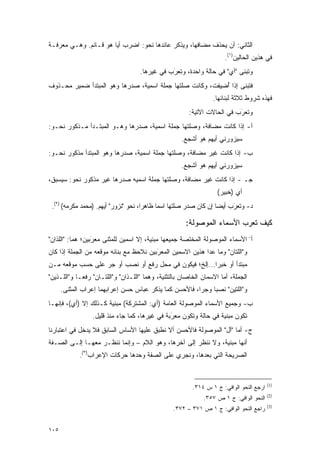 ‫ﺍﻟﺜﺎﻨﻲ: ﺃﻥ ﻴﺤﺫﻑ ﻤﻀﺎﻓﻬﺎ، ﻭﻴﺫﻜﺭ ﻋﺎﺌﺩﻫﺎ ﻨﺤﻭ: ﺍﻀﺭﺏ ﺃ ‪‬ﺎ ﻫﻭ ﻗـﺎﺌﻡ. ﻭﻫـﻲ ﻤﻌﺭﻓـﺔ‬
                       ‫ﻴ‬                     ‫‪‬ﹾﹶ‬           ‫‪ ‬ﹶ‬
                                                                      ‫ﻓﻲ ﻫﺫﻴﻥ ﺍﻟﺤﺎﻟﻴﻥ)١(.‬
                                    ‫ﻭﺘﺒﻨﻰ "ﺃﻱ" ﻓﻲ ﺤﺎﻟﺔ ﻭﺍﺤﺩﺓ، ﻭﺘﻌﺭﺏ ﻓﻲ ﻏﻴﺭﻫﺎ.‬
                                               ‫ﹸ‪َ‬‬                       ‫ﹸ ‪‬ﹶ‬
‫ﻓﺘﺒﻨﻰ ﺇﺫﺍ ﺃﻀﻴﻔﺕ، ﻭﻜﺎﻨﺕ ﺼﻠﺘﻬﺎ ﺠﻤﻠﺔ ﺍﺴﻤﻴﺔ، ﺼﺩﺭﻫﺎ ﻭﻫﻭ ﺍﻟﻤﺒﺘﺩﺃ ﻀﻤﻴﺭ ﻤﺤـﺫﻭﻑ‬
                                                        ‫ُ ِ ‪‬ﹶ‬    ‫ﹸ ‪‬ﹶ‬
                                                                 ‫ﻓﻬﺫﻩ ﺸﺭﻭﻁ ﺜﻼﺜﺔ ﻟﺒﻨﺎﺌﻬﺎ.‬
                                                       ‫ﻭﺘﻌﺭﺏ ﻓﻲ ﺍﻟﺤﺎﻻﺕ ﺍﻵﺘﻴﺔ:‬
                                                                         ‫ﹸ‪َ‬‬
‫ﺃ- ﺇﺫﺍ ﻜﺎﻨﺕ ﻤﻀﺎﻓﺔ، ﻭﺼﻠﺘﻬﺎ ﺠﻤﻠﺔ ﺍﺴﻤﻴﺔ، ﺼﺩﺭﻫﺎ ﻭﻫـﻭ ﺍﻟﻤﺒﺘـﺩﺃ ﻤـﺫﻜﻭﺭ ﻨﺤـﻭ:‬
                                                    ‫ﺴﻴﺯﻭﺭﻨﻲ ﺃﻴ ‪‬ﻡ ﻫﻭ ﺃﺸﺠﻊ.‬
                                                              ‫ﻬ‬
‫ﺏ- ﺇﺫﺍ ﻜﺎﻨﺕ ﻏﻴﺭ ﻤﻀﺎﻓﺔ، ﻭﺼﻠﺘﻬﺎ ﺠﻤﻠﺔ ﺍﺴﻤﻴﺔ، ﺼﺩﺭﻫﺎ ﻭﻫﻭ ﺍﻟﻤﺒﺘﺩﺃ ﻤﺫﻜﻭﺭ ﻨﺤـﻭ:‬
                                                    ‫ﺴﻴﺯﻭﺭﻨﻲ ﺃﻴﻬﻡ ﻫﻭ ﺃﺸﺠﻊ.‬
‫ﺠـ - ﺇﺫﺍ ﻜﺎﻨﺕ ﻏﻴﺭ ﻤﻀﺎﻓﺔ، ﻭﺼﻠﺘﻬﺎ ﺠﻤﻠﺔ ﺍﺴﻤﻴﻪ ﺼﺩﺭﻫﺎ ﻏﻴﺭ ﻤﺫﻜﻭﺭ ﻨﺤﻭ: ﺴﻴﺴﺒﻕ،‬
                                                                   ‫ﺃﻱ )ﺨﺒﻴﺭ(‬
                                                                    ‫‪‬‬
 ‫ﺩ- ﻭﺘﻌﺭﺏ ﺃﻴ ‪‬ﺎ ﺇﻥ ﻜﺎﻥ ﺼﺩﺭ ﺼﻠﺘﻬﺎ ﺍﺴ ‪‬ﺎ ﻅﺎﻫ ‪‬ﺍ، ﻨﺤﻭ "ﻨﺯﻭﺭ" ﺃﻴﻬﻡ. )ﻤﺤﻤﺩ ﻤﻜﺭﻤﻪ( )٢(.‬
                                      ‫ﺭ‬      ‫ﻤ‬                      ‫ﹸ‪ َ‬ﻀ‬

                                                      ‫ﻜﻴﻑ ﺘﻌ ‪‬ﺏ ﺍﻷﺴﻤﺎﺀ ﺍﻟﻤﻭﺼﻭﻟﺔ:‬
                                                                        ‫ﹸ ‪‬ﺭ‬
‫ﺃ- ﺍﻷﺴﻤﺎﺀ ﺍﻟﻤﻭﺼﻭﻟﺔ ﺍﻟﻤﺨﺘﺼﺔ ﺠﻤﻴﻌﻬﺎ ﻤﺒﻨﻴﺔ، ﺇﻻ ﺍﺴﻤﻴﻥ ﻟﻠﻤﺜﻨﻰ ﻤﻌﺭﺒﻴﻥ؛ ﻫﻤﺎ: "ﺍﻟﻠﺫﺍﻥ"‬
                  ‫‪َ‬‬
‫ﻭ"ﺍﻟﻠﺘﺎﻥ" ﻭﻤﺎ ﻋﺩﺍ ﻫﺫﻴﻥ ﺍﻻﺴﻤﻴﻥ ﺍﻟﻤﻌﺭﺒﻴﻥ ﻨﻼﺤﻅ ﻤﻊ ﺒﻨﺎﺌﻪ ﻤﻭﻗﻌﻪ ﻤﻥ ﺍﻟﺠﻤﻠﺔ ﺇﺫﺍ ﻜﺎﻥ‬
                                         ‫‪َ‬‬
‫ﻤﺒﺘﺩﺃ ﺃﻭ ﺨﺒ ‪‬ﺍ...ﺇﻟﺦ؛ ﻓﻴﻜﻭﻥ ﻓﻲ ﻤﺤل ﺭﻓﻊ ﺃﻭ ﻨﺼﺏ ﺃﻭ ﺠﺭ ﻋﻠﻰ ﺤﺴﺏ ﻤﻭﻗﻌﻪ ﻤـﻥ‬
                                                        ‫ﺭ‬
‫ﺍﻟﺠﻤﻠﺔ، ﺃﻤﺎ ﺍﻻﺴﻤﺎﻥ ﺍﻟﺨﺎﺼﺎﻥ ﺒﺎﻟﺘﺜﻨﻴﺔ، ﻭﻫﻤﺎ "ﺍﻟﻠـﺫﺍﻥ" ﻭ"ﺍﻟﻠﺘـﺎﻥ" ﺭﻓﻌـﺎ ﻭ"ﺍﻟﻠـﺫﻴﻥ"‬
      ‫ﻭ"ﺍﻟﻠﺘﻴﻥ" ﻨﺼ ‪‬ﺎ ﻭﺠ ‪‬ﺍ، ﻓﺎﻷﺤﺴﻥ ﻜﻤﺎ ﻴﺫﻜﺭ ﻋﺒﺎﺱ ﺤﺴﻥ ﺇﻋﺭﺍﺒﻬﻤﺎ ﺇﻋﺭﺍﺏ ﺍﻟﻤﺜﻨﻰ.‬
                                                        ‫ﺭ‬     ‫ﺒ‬
‫ﺏ- ﻭﺠﻤﻴﻊ ﺍﻷﺴﻤﺎﺀ ﺍﻟﻤﻭﺼﻭﻟﺔ ﺍﻟﻌﺎﻤﺔ )ﺃﻱ: ﺍﻟﻤﺸﺘﺭﻜﺔ( ﻤﺒﻨﻴﺔ ﻜـﺫﻟﻙ ﺇﻻ )ﺃﻱ(، ﻓﺈﻨﻬـﺎ‬
                  ‫ﺘﻜﻭﻥ ﻤﺒﻨﻴﺔ ﻓﻲ ﺤﺎﻟﺔ ﻭﺘﻜﻭﻥ ﻤﻌﺭﺒﺔ ﻓﻲ ﻏﻴﺭﻫﺎ، ﻜﻤﺎ ﺠﺎﺀ ﻤﻨﺫ ﻗﻠﻴل.‬
                                                ‫‪َ‬‬
‫ﺝ- ﺃﻤﺎ "ﺃل" ﺍﻟﻤﻭﺼﻭﻟﺔ ﻓﺎﻷﺤﺴﻥ ﺃﻻ ﻨﻁﺒﻕ ﻋﻠﻴﻬﺎ ﺍﻷﺴﺎﺱ ﺍﻟﺴﺎﺒﻕ ﻓﻼ ﻴﺩﺨل ﻓﻲ ﺍﻋﺘﺒﺎﺭﻨﺎ‬
‫ﺃﻨﻬﺎ ﻤﺒﻨﻴﺔ، ﻭﻻ ﻨﻨﻅﺭ ﺇﻟﻰ ﺁﺨﺭﻫﺎ، ﻭﻫﻭ ﺍﻟﻼﻡ – ﻭﺇﻨﻤﺎ ﻨﻨﻅـﺭ ﻤﻌﻬـﺎ ﺇﻟـﻰ ﺍﻟﺼـﻔﺔ‬
             ‫ﺍﻟﺼﺭﻴﺤﺔ ﺍﻟﺘﻲ ﺒﻌﺩﻫﺎ، ﻭﻨﺠﺭﻱ ﻋﻠﻰ ﺍﻟﺼﻔﺔ ﻭﺤﺩﻫﺎ ﺤﺭﻜﺎﺕ ﺍﻹﻋﺭﺍﺏ)٣(.‬


                                                                                         ‫)1(‬
                                                         ‫ﺍﺭﺠﻊ ﺍﻟﻨﺤﻭ ﺍﻟﻭﺍﻓﻲ: ﺝ ١ ﺱ ٤١٣.‬
                                                                                         ‫)2(‬
                                                             ‫ﺍﻟﻨﺤﻭ ﺍﻟﻭﺍﻓﻲ: ﺝ ١ ﺹ ٧٥٣.‬
                                                                                         ‫)3(‬
                                                 ‫ﺭﺍﺠﻊ ﺍﻟﻨﺤﻭ ﺍﻟﻭﺍﻓﻲ: ﺝ ١ ﺹ ١٧٣ – ٢٧٣.‬


‫٥٠١‬
 