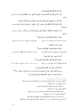 ‫ﺠﻪ: ﻟﻐﻴﺭ ﺍﻟﻌﺎﻗل ﻓﻘﻁ ﺒﺠﻤﻴﻊ ﺃﻨﻭﺍﻋﻪ.‬
‫"ﻜﻪ ﺠﻪ" ﻓﻲ ﺍﻟﻔﺎﺭﺴﻴﺔ ﺃﻟﻔﺎﻅ ﺠﺎﻤﺩﺓ ﻻ ﺘﺠﻤﻊ ﻭﻻ ﺘﺘﻐﻴﺭ ﻭﺘﺩل ﺒﺄﻟﻔﺎﻅﻬﺎ ﻋﻠﻰ ﻜـل ﺃﻨـﻭﺍﻉ‬
                              ‫‪‬‬        ‫ﹸ ‪‬‬
                                                                                      ‫ﺍﻻﺴﻡ.‬
         ‫ﻜﻤﺎ ﺃﻨﻬﻤﺎ ﻤﻥ ﺍﻟﻤﺒﻬﻤﺎﺕ ﺍﻟﺘﻲ ﺘﺤﺘﺎﺝ ﻟﻤﺎ ﻴﻌﻴﻥ ﺩﻻﻟﺘﻬﺎ ﻤﻥ ﺠﻤﻠﺔ ﺼﻠﺔ ﻭﻏﻴﺭﻫﺎ.‬
                                     ‫‪‬‬
‫ﻤﺜﺎل ﺍﺴﺘﺨﺩﺍﻡ "ﻜﻪ" ﻟﻠﻌﺎﻗل ﻗﻭل ﺴﻌﺩﻱ: "ﻭﺯﻴﺭ ﻏﺎﻓﻠﻲ ﺭﺍ ﺸﻨﻴﺩﻡ ﻜﻪ ﺨﺎﻨﻪ ﺭﻋﻴﺕ ﺨـﺭﺍﺏ‬
                                                                                  ‫ﻜﺭﺩﻱ")١(.‬
‫ﻜﻪ: ﺍﺴﺘﻌﻤﻠﺕ ﻫﻨﺎ ﻟﻠﻌﺎﻗل، ﻭﺍﻟﺠﻤﻠﺔ ﺍﻟﺘﻲ ﺘﻭﻀﺢ ﻤﻌﻨﺎﻫﺎ ﻫـﻲ: "ﺨﺎﻨـﻪ ﺭﻋﻴـﺕ ﺨـﺭﺍﺏ‬
                                ‫‪‬‬                              ‫ﹸ ‪‬ﹸ ‪ِ ‬‬
                                                                                      ‫ﻜﺭﺩﻱ".‬
                                       ‫ﻭﻤﺜﺎل ﺍﺴﺘﺨﺩﺍﻤﻬﺎ ﻟﻠﻌﺎﻗل ﻗﻭل ﺴﻌﺩﻱ ﺃﻴ ‪‬ﺎ)٢(:‬
                                            ‫ﻀ‬
‫ـﺩﻤﺕ ـﺩﻴﻥ ـﺭ ـﺯﺍﺭ ـﺩﺭﻡ‬
   ‫ﺁﻨـ‬  ‫ﻤـ ﻏـ‬   ‫ﺒـ‬   ‫ﺒﺨـ‬                         ‫ـﻥ ـﻡ ـﻪ ـﭙﺎﻥ ـﻪ ـﺭﻭﺭﻡ‬
                                                     ‫ﻤـ ﺁﻨـ ﻜـ ﺍﺴـ ﺸـ ﻴـ‬

                                                             ‫ﻓﺄﻭﺭﺩ "ﻜﻪ" ﻫﻨﺎ ﻟﻠﻌﺎﻗل.‬
                                       ‫ﻭﻤﺜﺎل ﺍﺴﺘﺨﺩﺍﻤﻬﺎ ﻟﻐﻴﺭ ﺍﻟﻌﺎﻗل ﻗﻭل ﺴﻌﺩﻱ)٣(:‬
‫ـﺭﻡ‬‫ـﺩ ﺒﺭﺴـ‬‫ـﺎﻱ ﺍﻓﻜﻨـ‬‫ـﻪ ـﺎل ﻫﻤـ‬
                          ‫ﻜـ ﺒـ‬                  ‫ـﺭﻡ‬‫ـﺕ ـﻙ ﺍﺨﺘـ‬
                                                           ‫ـﻊ ـﻭﺩ ﺍﺯﺒﺨـ ﻨﻴـ‬
                                                                        ‫ﻁﻤـ ﺒـ‬

                                                   ‫"ﻜﻪ" ﻫﻨﺎ ﻴﻌﻭﺩ ﻋﻠﻰ "ﻨﻴﻙ ﺍﺨﺘﺭﻡ".‬
                                    ‫ﻭﻤﺜﺎل ﺍﺴﺘﺨﺩﺍﻤﻬﺎ ﻟﻐﻴﺭ ﺍﻟﻌﺎﻗل ﻗﻭل ﺍﻟﻔﺭﺩﻭﺴﻲ)٤(:‬
‫ﺴــﺭ ﺍﻨــﺩﺭ ﻨﻴــﺎﺯﻱ ﺒــﺩﻡ ﺒــﻼ‬
 ‫ـ‬     ‫ـ‬      ‫ـ‬      ‫ـ‬     ‫ـ‬                     ‫ﭽﻭ ﺨ ـﻭﺍﻫﻲ ﻜ ـﻪ ﻴ ـﺎﺒﻲ ﺯﻫ ـﺭ ﺒ ـﺩﺭﻫﺎ‬
                                                     ‫ـ ـ‬          ‫ـ ـ‬          ‫ـ‬

                                     ‫ﻜﻪ ﻫﻨﺎ ﺘﻌﻭﺩ ﻋﻠﻰ ﻏﻴﺭ ﺍﻟﻌﺎﻗل )ﺨﻭﺍﻫﻲ( ﺘﺭﻴﺩﻩ.‬
 ‫ﻭﻤﻥ ﺫﻟﻙ ﻗﻭل ﻨﺎﺼﺭ ﺨﺴﺭﻭ "ﺸﻬﺭﻴﺴﺕ ﻜﻪ ﻫﻤﻪ ﺴﻭﺍﺩ ﻭﺭﻭﺴﺘﺎﻱ ﺃﻭ ﺤﺼﺎﺭ ﺴﺕ")٥(.‬
                        ‫ﺃﻤﺎ "ﺠﻪ" ﻓﻼ ﺘﺭﺩ ﺇﻻ ﻟﻐﻴﺭ ﺍﻟﻌﺎﻗل ﻓﻘﻁ ﻤﺜل ﻗﻭل ﺍﻟﻔﺭﺩﻭﺴﻲ)١(:‬


                                                                                           ‫)1(‬
               ‫ﻜﻠﻴﺎﺕ ﺴﻌﺩﻱ: ﺹ ٦٩، ﻭﺘﺭﺠﻤﺘﻪ: "ﺴﻤﻌﺕ ﺃﻥ ﻭﺯﻴ ‪‬ﺍ ﻏﺎﻓﻼ ﻜﺎﻥ ﻴﺨﺭﺏ ﺒﻴﻭﺕ ﺍﻟﺭﻋﻴﺔ".‬
                                      ‫ﹰ‬     ‫ﺭ‬
                                                                                           ‫)2(‬
                                                           ‫ﻨﻔﺱ ﺍﻟﻤﺭﺠﻊ: ﺹ ٨٣٢ ﻭﺘﺭﺠﻤﺘﻪ:‬
                                        ‫- ﺃﻨﺎ ﺍﻟﺫﻱ ﺃﺭﻋﻰ ﺨﻴﻭل ﺍﻟﻤﻠﻙ، ﻭﺃﺨﺩﻡ ﻓﻲ ﻫﺫﺍ ﺍﻟﻤﺭﻋﻰ.‬
                                                                                           ‫)3(‬
                                                           ‫ﻜﻠﻴﺎﺕ ﺴﻌﺩﻱ: ﺹ ٥٣٢ ﻭﺘﺭﺠﻤﺘﻪ:‬
                        ‫- ﻜﺎﻥ ﺍﻟﻁﻤﻊ ﺍﻟﺫﻱ ﺃﺴﻘﻁ ﺠﻨﺎﺡ ﺍﻟﻁﺎﺌﺭ ﻫﻤﺎﻱ ﻋﻠﻰ ﺭﺃﺴﻲ ﻤﻥ ﺤﺴﻥ ﻅﻨﻲ.‬
                                                                                           ‫)4(‬
                                                    ‫ﺸﺎﻫﻨﺎﻤﻪ ﻓﺭﺩﻭﺴﻲ: ﺝ ١ ﺹ ٤، ﻭﺘﺭﺠﻤﺘﻪ:‬
                       ‫- ﻋﻨﺩﻤﺎ ﺘﺭﻴﺩ ﺃﻥ ﺘﺠﺩ ﺍﻟﺴﻡ ﺒﺩﺍﺨﻠﻬﺎ، ﻓﻀﻊ ﺍﻟﺭﺃﺱ ﺒﺎﻟﻌﺸﻕ ﻓﻲ ﺸﺒﺎﻙ ﺍﻟﺒﻼﺀ.‬
                                                                                           ‫)5(‬
           ‫ﻨﻘﻼ ﻋﻥ ﻫﺯﺍﺭ ﺴﺎل ﻨﺘﺭﻴﺎﺭﺱ: ﺹ ٢١٢ ﻭﺘﺭﺠﻤﺘﻪ: "ﺍﻟﻤﺩﻴﻨﺔ ﺍﻟﺘﻲ ﻜل ﻗﺭﺍﻫﺎ ﻭﺴﻭﺍﺩﻫﺎ ﻗﻠﻌﺔ".‬
                                                                                     ‫ﹰ‬


‫٧٠١‬
 