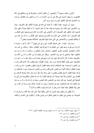 ‫)١(‬
‫ﻭﺍﻟﺠﻤﻬﻭﺭ ﺃﻥ ﺍﻟﻨﻜﺭﺓ ﺃﺼل، ﻭﺍﻟﻤﻌﺭﻓﺔ ﻓﺭﻉ، ﻭﺨﺎﻟﻔﻬﻡ ﻓﻲ ﺫﻟﻙ‬            ‫ﺍﻷﻭﻟﻰ: ﻤﺫﻫﺏ ﺴﻴﺒﻭﻴﻪ‬
‫ﺍﻟﻜﻭﻓﻴﻭﻥ، ﻭﺃﺭﺠﻌﻭﺍ ﺍﻟﺴﺒﺏ ﻓﻲ ﺫﻟﻙ ﺇﻟﻰ ﺃﻥ ﻤﻥ ﺍﻷﺴﻤﺎﺀ ﻤـﺎ ﻟـﺯﻡ ﺍﻟﺘﻌﺭﻴـﻑ ﻜﺎﻟﻤﻀـﻤﺭﺍﺕ،‬
                                     ‫ﻭﻤﺎ ﺍﻟﺘﻌﺭﻴﻑ ﻓﻴﻪ ﻗﺒل ﺍﻟﺘﻨﻜﻴﺭ ﻜﻤﺭﺭﺕ ﺒﺯﻴﺩ ﻭﺯﻴﺩ ﺁﺨﺭ.‬
‫ﻭﻴﺒﺩﻭ ﺃﻥ ﺴﻴﺒﻭﻴﻪ –ﻓﻴﻤﺎ ﺃﻋﺘﻘﺩ- ﻻ ﻴﻨﺘﺎﺒﻪ ﺃﻱ ﺸﻙ ﻓﻲ ﻨﻅﺭﻴﺔ ﺍﻟﺘﻨﻜﻴﺭ ﻗﺒل ﺍﻟﺘﻌﺭﻴﻑ. ﺒﻴﻨﻤﺎ‬
                                    ‫‪‬‬
‫ﻴﺭﺩ ﺍﻟﺸﻠﻭﺒﻴﻥ ﻋﻠﻰ ﺫﻟﻙ؛ ﺒﺄﻥ ﺴﻴﺒﻭﻴﻪ ﻟﻡ ﻴﺜﺒﺕ ﻫﻨﺎ ﺇﻻ ﺤﺎل ﺍﻟﻭﺠﻭﺩ ﻻ ﻤﺎ ﺘﺨﻴﻠﻪ ﻫﺅﻻﺀ، ﻓﻔﻲ ﺤﺎل‬
‫ﺍﻟﻭﺠﻭﺩ ﻜﺎﻥ ﺍﻟﺘﻨﻜﻴﺭ ﻗﺒل ﺍﻟﺘﻌﺭﻴﻑ؛ ﻷﻥ ﺍﻷﺠﻨﺎﺱ ﻫﻲ ﺍﻷﻭل ﺜﻡ ﺍﻷﻨﻭﺍﻉ ﻭﻭﻀﻌﻬﺎ ﻋﻠﻰ ﺍﻟﺘﻨﻜﻴـﺭ‬
‫ﻗﺒل ﺍﻟﺘﻌﺭﻴﻑ، ﻷﻥ ﺍﻷﺠﻨﺎﺱ ﻫﻲ ﺍﻷﻭل ﺜﻡ ﺍﻷﻨﻭﺍﻉ ﻭﻭﻀﻌﻬﺎ ﻋﻠﻰ ﺍﻟﺘﻨﻜﻴـﺭ، ﺇﺫ ﻜـﺎﻥ ﺍﻟﺠـﻨﺱ‬
       ‫ﻻ ﻴﺨﺘﻠﻁ ﺒﺎﻟﺠﻨﺱ، ﻭﺍﻷﺸﺨﺎﺹ ﻫﻲ ﺍﻟﺘﻲ ﺤﺩﺙ ﻓﻴﻬﺎ ﺍﻟﺘﻌﺭﻴﻑ ﻻﺨﺘﻼﻁ ﺒﻌﻀﻬﺎ ﺒﺒﻌﺽ)٢(.‬
‫ﻭﻤﻤﺎ ﻴﺩل –ﺃﻴ ‪‬ﺎ- ﻋﻠﻰ ﺃﺼﻠﻴﺔ ﺍﻟﻨﻜﺭﺓ –ﻓﻲ ﺭﺃﻱ ﺍﺒﻥ ﻴﻌﻴﺵ)٣(- ﺃﻨﻙ ﻻ ﺘﺠـﺩ ﻤﻌﺭﻓـﺔ‬
                                                          ‫ﻀ‬
‫ﺇﻻ ﻭﻟﻪ ﺍﺴﻡ ﻨﻜﺭﺓ، ﻭﻨﺠﺩ ﻜﺜﻴ ‪‬ﺍ ﻤﻥ ﺍﻟﻤﻨﻜﺭﺍﺕ ﻻ ﻤﻌﺭﻓﺔ ﻟﻬﺎ. ﻓﺎﻟﻐﻼﻡ –ﻤﺜﻼ- ﻭﻏﻼﻤـﻲ ﺃﺼـﻠﻪ:‬
               ‫ﹰ‬                                     ‫ﺭ‬
‫ﻏﻼﻡ، ﻭﺍﻟﻤﻀﻤﺭ ﺍﺨﺘﺼﺎﺭ ﺘﻜﺭﻴﺭ ﺍﻟ ‪‬ﻅﻬﺭ، ﻭﺍﻟﻤﺸﺎﺭ ﻤﻨﺎﺏ ﺍﻟ ‪‬ﻅ ‪‬ـﺭ، ﻭﺍﻟﻤﺸـﺎﺭ ﻨﺎﺌـﺏ ﻤﻨـﺎﺏ‬
                        ‫ﻤ ﻬ‬                      ‫ﻤ‬
‫ﺍﻟﻤﻅﻬﺭ، ﻓﻬﺫﺍ ﻴﺴﺘﻐﻨﻲ ﺒﻪ ﻋﻥ ﺯﻴﺩ ﺍﻟﺤﺎﻀﺭ. ﻭﻴﻌﻠل ﺍﺒﻥ ﻴﻌﻴﺵ ﻜـﻭﻥ ﺍﻟﻨﻜـﺭﺓ ﻫـﻲ ﺍﻷﺼـل‬
‫ﻭﺍﻟﺘﻌﺭﻴﻑ ﺤﺎﺩﺙ؛ ﻷﻥ ﺍﻻﺴﻡ ﻨﻜﺭﺓ ﻓﻲ ﺃﻭل ﺃﻤﺭﻩ ﻤﺒﻬﻡ ﻓﻲ ﺠﻨﺴﻪ ﺜﻡ ﻴـﺩﺨل ﻋﻠﻴـﻪ ﻤـﺎ ﻴﻔـﺭﺩﻩ‬
‫ﺒﺎﻟﺘﻌﺭﻴﻑ ﺤﺘﻰ ﻴﻜﻭﻥ ﺍﻟﻠﻔﻅ ﺍﻟﻭﺍﺤﺩ ﺩﻭﻥ ﺴﺎﺌﺭ ﺠﻨﺴﻪ، ﻜﻘﻭﻟﻙ ﺭﺠل ﻓﻴﻜﻭﻥ ﻫﺫﺍ ﺍﻻﺴﻡ ﻟﻜل ﻭﺍﺤـﺩ‬
‫ﻤﻥ ﺍﻟﺠﻨﺱ، ﺜﻡ ﻴﺤﺩﺙ ﻋﻬﺩ ﺍﻟﻤﺨﺎﻁﺏ ﻟﻭﺍﺤﺩ ﺒﻌﻴﻨﻪ ﻓﺘﻘﻭل ﺍﻟﺭﺠل، ﻓﻴﻜﻭﻥ ﻤﻘﺼﻭ ‪‬ﺍ ﻋﻠـﻰ ﻭﺍﺤـﺩ‬
            ‫ﺭ‬
‫ﺒﻌﻴﻨﻪ، ﻓﺎﻟﻨﻜﺭﺓ ﺴﺎﺒﻘﺔ ﻷﻨﻬﺎ ﺍﺴﻡ ﺍﻟﺠﻨﺱ ﺍﻟﺫﻱ ﻟﻜل ﻭﺍﺤﺩ ﻤﻥ ﺍﻟﺠﻨﺱ، ﺜﻡ ﻴﺤﺩﺙ ﻋﻬـﺩ ﺍﻟﻤﺨﺎﻁـﺏ‬
‫ﻟﻭﺍﺤﺩ ﺒﻌﻴﻨﻪ ﻓﺘﻘﻭل ﺍﻟﺭﺠل ﻓﻴﻜﻭﻥ ﻤﻘﺼﻭ ‪‬ﺍ ﻋﻠﻰ ﻭﺍﺤﺩ ﻤﻨﻪ ﻤﺜل ﺍﺴﻡ ﺴﺎﺌﺭ ﺃﻤﺘﻪ ﻭﻀﻌﻪ ﺍﻟﻭﺍﻀـﻊ‬
                                             ‫ﺭ‬
‫ﻟﻠﻔﺼل ﺒﻴﻥ ﺍﻷﺠﻨﺎﺱ ﻓﻼ ﺘﺠﺩ ﻤﻌﺭﻓﺔ ﺇﻻ ﻭﺃﺼﻠﻬﺎ ﺍﻟﻨﻜﺭﺓ ﺇﻻ ﺍﺴﻡ ﺍﷲ ﺘﻌﺎﻟﻰ، ﻓﺎﻟﺘﻌﺭﻴﻑ ﺜﺎﻥ ﺃﺘﻲ ﺒﻪ‬
    ‫ٍ ُِ‬
‫ﻟﻠﺤﺎﺠﺔ ﺇﻟﻰ ﺍﻟﺤﺩﻴﺙ ﻋﻥ ﻜل ﻭﺍﺤﺩ ﻤﻥ ﺃﺸﺨﺎﺹ ﺫﻟﻙ ﺍﻟﺠﻨﺱ، ﻭﻴﻌﻠـل ﺫﻟـﻙ ﺒﺄﻨـﻪ ﻟـﻭ ﺤـ ‪‬ﺙ‬
 ‫ﺩ‬
‫ﻋﻥ ﺍﻟﻨﻜﺭﺓ ﻟﻤﺎ ﻋﻠﻡ ﺍﻟﻤﺨﺎﻁﺏ ﻋﻥ ﻤﻥ ﺍﻟﺤﺩﻴﺙ، ﻭﻴﺯﻴﺩ ﻤﺎ ﺫﻜﺭﻨﺎﻩ ﻋﻨﺩﻙ ﻭﻀـﻭ ‪‬ﺎ ﺃﻥ ﺍﻹﻨﺴـﺎﻥ‬
            ‫ﺤ‬                                   ‫‪‬‬                 ‫ﹶ‪‬‬
                  ‫ﺤﻴﻥ ﻴﻭﻟﺩ ﻓﻴﻁﻠﻕ ﻋﻠﻴﻪ ﺤﻴﻨﺌﺫ ﺍﺴﻡ ﺭﺠل ﺃﻭ ﺍﻤﺭﺃﺓ ﺜﻡ ﻴﻤﻴﺯﻩ ﺒﺎﻟﻠﻘﺏ ﻭﺍﻻﺴﻡ)٤(.‬
                                     ‫‪‬‬                                   ‫‪ْ ‬ﹶ ‪ ‬ﹾﹶ‬
‫ﻭﻻ ﻴﻜﺘﻔﻲ ﺍﺒﻥ ﻴﻌﻴﺵ ﺒﻬﺫﻩ ﺍﻟﻤﺒﺭﺭﺍﺕ ﺍﻟﺘﻲ ﺴﺎﻗﻬﺎ ﺩﻟﻴﻼ ﻋﻠﻰ ﺃﺼـﻠﻴﺔ ﺍﻟﻨﻜـﺭﺓ ﻭﻓﺭﻋﻴـﺔ‬
                           ‫ﹰ‬
‫ﺍﻟﻤﻌﺭﻓﺔ، ﺒل ﻴﻤﻀﻲ ﻓﻲ ﺘﻌﻠﻴل ﻤﺎ ﻴﻠﺤﻕ ﺒﺎﻟﻨﻜﺭﺓ ﻤﻥ ﺘﻨﻭﻴﻥ ﺒﻘﻭﻟﻪ: "ﻭﺍﻟﻨﻜﺭﺓ ﻫﻲ ﺍﻷﺼل ﻭﺍﻷﺨﻑ‬




                                                                                          ‫)1(‬
                  ‫ﺭﺍﺠﻊ. ﺴﻴﺒﻭﻴﻪ، ﺍﻟﻜﺘﺎﺏ: ﺝ١، ﺹ ٢٢، ﺩﺍﺭ ﺍﻟﺠﻴل، ﺒﻴﺭﻭﺕ، ﺍﻟﻁﺒﻌﺔ ﺍﻷﻭﻟﻰ، ١٩٩١.‬
                                                                                          ‫)2(‬
                                                            ‫ﺸﺭﺡ ﺍﻟ ﹶﺎﻓ ‪‬ﺔ: ﺠـ٣، ﺹ ٦٨١.‬
                                                                          ‫ﻜ ِﻴ‬
                                                                                          ‫)3(‬
                                                                 ‫ﺸﺭﺡ ﺍﻟﻤﻔﺼل، ﺝ٥، ﺹ ٥٨.‬
                                                                                          ‫)4(‬
                                                                 ‫ﺸﺭﺡ ﺍﻟﻤﻔﺼل، ﺝ٥، ﺹ ٦٨.‬


‫١١‬
 