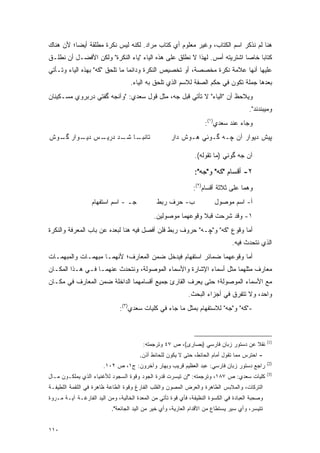 ‫ﻫﻨﺎ ﻟﻡ ﻨﺫﻜﺭ ﺍﺴﻡ ﺍﻟﻜﺘﺎﺏ، ﻭﻏﻴﺭ ﻤﻌﻠﻭﻡ ﺃﻱ ﻜﺘﺎﺏ ﻤﺭﺍﺩ. ﻟﻜﻨﻪ ﻟﻴﺱ ﻨﻜﺭﺓ ﻤﻁﻠﻘﺔ ﺃﻴﻀﺎ؛ ﻷﻥ ﻫﻨﺎﻙ‬
          ‫‪‬‬
‫ﻜﺘﺎ ‪‬ﺎ ﺨﺎ ‪‬ﺎ ﺍﺸﺘﺭﻴﺘﻪ ﺃﻤﺱ. ﻟﻬﺫﺍ ﻻ ﻨﻁﻠﻕ ﻋﻠﻰ ﻫﺫﻩ ﺍﻟﻴﺎﺀ "ﻴﺎﺀ ﺍﻟﻨﻜﺭﺓ" ﻭﻟﻜﻥ ﺍﻷﻓﻀـل ﺃﻥ ﻨﻁﻠـﻕ‬
                                                                          ‫ﺒ ﺼ‬
‫ﻋﻠﻴﻬﺎ ﺃﻨﻬﺎ ﻋﻼﻤﺔ ﻨﻜﺭﺓ ﻤﺨﺼﺼﺔ، ﺃﻭ ﺘﺨﺼﻴﺹ ﺍﻟﻨﻜﺭﺓ ﻭﺩﺍﺌ ‪‬ﺎ ﻤﺎ ﺘﻠﺤﻕ "ﻜﻪ" ﺒﻬﺫﻩ ﺍﻟﻴﺎﺀ ﻭﺘـﺄﺘﻲ‬
                                ‫ﻤ‬
                                   ‫ﺒﻌﺩﻫﺎ ﺠﻤﻠﺔ ﺘﻜﻭﻥ ﻓﻲ ﺤﻜﻡ ﺍﻟﺼﻔﺔ ﻟﻼﺴﻡ ﺍﻟﺫﻱ ﺘﻠﺤﻕ ﺒﻪ ﺍﻟﻴﺎﺀ.‬
‫ﻭ ‪‬ﻼ ‪‬ﻅ ﺃﻥ "ﺍﻟﻴﺎﺀ" ﻻ ﺘﺄﺘﻲ ﻗﺒل ﺠﻪ، ﻤﺜل ﻗﻭل ﺴﻌﺩﻱ: "ﻭﺁﻨﺠﻪ ﮔﻔﺘﻲ ﺩﺭﺒﺭﻭﻱ ﻤﺴـﻜﻴﻨﺎﻥ‬
                                                                     ‫ﻴ ﺤ‬
                                                                                       ‫ﻭﻤﻴﺒﻨﺩﻨﺩ".‬
                                                                   ‫ﻭﺠﺎﺀ ﻋﻨﺩ ﺴﻌﺩﻱ)١(:‬
‫ـﺱ ـﻭﺍﺭ ـﻭﺵ‬
  ‫ﮔـ‬   ‫ﺩﻴـ‬ ‫ـﺎ ـﺩ ﺩﺭﻴـ‬
                 ‫ﺘﺎﻨﺒـ ﺸـ‬                            ‫ﭙﻴﺵ ﺩﻴﻭﺍﺭ ﺁﻥ ﭽـﻪ ﮔـﻭﺌﻲ ﻫـﻭﺵ ﺩﺍﺭ‬

                                                               ‫ﺁﻥ ﺠﻪ ﮔﻭﺌﻲ )ﻤﺎ ﺘﻘﻭﻟﻪ(.‬

                                                               ‫٢- ﺃﻗﺴﺎﻡ "ﻜﻪ" ﻭ"ﺠﻪ":‬
                                                              ‫ﻭﻫﻤﺎ ﻋﻠﻰ ﺜﻼﺜﺔ ﺃﻗﺴﺎﻡ)٢(:‬
                  ‫ﺠـ - ﺍﺴﻡ ﺍﺴﺘﻔﻬﺎﻡ‬             ‫ﺏ- ﺤﺭﻑ ﺭﺒﻁ‬               ‫ﺃ- ﺍﺴﻡ ﻤﻭﺼﻭل‬
                                             ‫١- ﻭﻗﺩ ﺸﺭﺤﺕ ﻗﺒﻼ ﻭﻗﻭﻋﻬﻤﺎ ﻤﻭﺼﻭﻟﻴﻥ.‬
                                                              ‫ﹰ‬
‫ﺃﻤﺎ ﻭﻗﻭﻉ "ﻜﻪ" ﻭ"ﭽـﻪ" ﺤﺭﻭﻑ ﺭﺒﻁ ﻓﻠﻥ ﺃﻓﺼل ﻓﻴﻪ ﻫﻨﺎ ﻟﺒﻌﺩﻩ ﻋﻥ ﺒﺎﺏ ﺍﻟﻤﻌﺭﻓﺔ ﻭﺍﻟﻨﻜﺭﺓ‬
                                      ‫‪‬‬
                                                                               ‫ﺍﻟﺫﻱ ﻨﺘﺤﺩﺙ ﻓﻴﻪ.‬
                                                                                     ‫‪‬‬
‫ﺃﻤﺎ ﻭﻗﻭﻋﻬﻤﺎ ﻀﻤﺎﺌﺭ ﺍﺴﺘﻔﻬﺎﻡ ﻓﻴﺩﺨل ﻀﻤﻥ ﺍﻟﻤﻌﺎﺭﻑ؛ ﻷﻨﻬﻤـﺎ ﻤﺒﻬﻤـﺎﺕ ﻭﺍﻟﻤﺒﻬﻤـﺎﺕ‬
‫ﻤﻌﺎﺭﻑ ﻤﺜﻠﻬﻤﺎ ﻤﺜل ﺃﺴﻤﺎﺀ ﺍﻹﺸﺎﺭﺓ ﻭﺍﻷﺴﻤﺎﺀ ﺍﻟﻤﻭﺼﻭﻟﺔ، ﻭﻨﺘﺤﺩﺙ ﻋﻨﻬﻤـﺎ ﻓـﻲ ﻫـﺫﺍ ﺍﻟﻤﻜـﺎﻥ‬
‫ﻤﻊ ﺍﻷﺴﻤﺎﺀ ﺍﻟﻤﻭﺼﻭﻟﺔ؛ ﺤﺘﻰ ﻴﻌﺭﻑ ﺍﻟﻘﺎﺭﺉ ﺠﻤﻴﻊ ﺃﻗﺴﺎﻤﻬﻤﺎ ﺍﻟﺩﺍﺨﻠﺔ ﻀﻤﻥ ﺍﻟﻤﻌﺎﺭﻑ ﻓﻲ ﻤﻜـﺎﻥ‬
                                                            ‫ﻭﺍﺤﺩ، ﻭﻻ ﺘﺘﻔﺭﻕ ﻓﻲ ﺃﺠﺯﺍﺀ ﺍﻟﺒﺤﺙ.‬
                                                                             ‫‪‬‬
                              ‫-"ﻜﻪ" ﻭ"ﺠﻪ" ﻟﻼﺴﺘﻔﻬﺎﻡ ﺒﻤﺜل ﻤﺎ ﺠﺎﺀ ﻓﻲ ﻜﻠﻴﺎﺕ ﺴﻌﺩﻱ)٣(:‬



                                                                                                ‫)1(‬
                                         ‫ﻨﻘﻼ ﻋﻥ ﺩﺴﺘﻭﺭ ﺯﺒﺎﻥ ﻓﺎﺭﺴﻲ )ﺒﺼﺎﺭﻯ(، ﺹ ٧٤ ﻭﺘﺭﺠﻤﺘﻪ:‬
                                                                                    ‫ﹰ‬
                                       ‫- ﺍﺤﺘﺭﺱ ﻤﻤﺎ ﺘﻘﻭل ﺃﻤﺎﻡ ﺍﻟﺤﺎﺌﻁ، ﺤﺘﻰ ﻻ ﻴﻜﻭﻥ ﻟﻠﺤﺎﺌﻁ ﺃﺫﻥ.‬
                                                                                                ‫)2(‬
                       ‫ﺭﺍﺠﻊ ﺩﺴﺘﻭﺭ ﺯﺒﺎﻥ ﻓﺎﺭﺴﻲ: ﻋﺒﺩ ﺍﻟﻌﻅﻴﻡ ﻗﺭﻴﺏ ﻭﺒﻬﺎﺭ ﻭﺁﺨﺭﻭﻥ: ﺝ١، ﺹ ٢٠١.‬
                                                                                                ‫)3(‬
‫ﻜﻠﻴﺎﺕ ﺴﻌﺩﻱ: ﺹ ٧٨١، ﻭﺘﺭﺠﻤﺘﻪ: "ﺇﻥ ﺘﻴﺴﺭﺕ ﻗﺩﺭﺓ ﺍﻟﺠﻭﺩ ﻭﻗﻭﺓ ﺍﻟﺴﺠﻭﺩ ﻟﻸﻏﻨﻴﺎﺀ ﺍﻟﺫﻱ ﻴﻤﻠﻜـﻭﻥ ﻤـﺎل‬
                                                   ‫‪‬‬
‫ﺍﻟﺘﺭﻜﺎﺕ، ﻭﺍﻟﻤﻼﺒﺱ ﺍﻟﻁﺎﻫﺭﺓ ﻭﺍﻟﻌﺭﺽ ﺍﻟﻤﺼﻭﻥ ﻭﺍﻟﻘﻠﺏ ﺍﻟﻔﺎﺭﻍ ﻭﻗﻭﺓ ﺍﻟﻁﺎﻋﺔ ﻅﺎﻫﺭﺓ ﻓﻲ ﺍﻟﻠﻘﻤﺔ ﺍﻟﻠﻁﻴﻔـﺔ‬
‫ﻭﺼﺤﺒﺔ ﺍﻟﻌﺒﺎﺩﺓ ﻓﻲ ﺍﻟﻜﺴﻭﺓ ﺍﻟﻨﻅﻴﻔﺔ، ﻓﺄﻱ ﻗﻭﺓ ﺘﺄﺘﻲ ﻤﻥ ﺍﻟﻤﻌﺩﺓ ﺍﻟﺨﺎﻟﻴﺔ، ﻭﻤﻥ ﺍﻟﻴﺩ ﺍﻟﻔﺎﺭﻏـﺔ ﺁﻴـﺔ ﻤـﺭﻭﺓ‬
                           ‫ﺘﺘﻴﺴﺭ، ﻭﺃﻱ ﺴﻴﺭ ﻴﺴﺘﻁﺎﻉ ﻤﻥ ﺍﻷﻗﺩﺍﻡ ﺍﻟﻌﺎﺭﻴﺔ، ﻭﺃﻱ ﺨﻴﺭ ﻤﻥ ﺍﻟﻴﺩ ﺍﻟﺠﺎﺌﻌﺔ".‬
                                                                                         ‫‪‬‬


‫٠١١‬
 