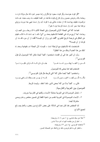 ‫"ﺍﮔﺭ ﻗﻭﺕ ﺠﻭﺩﺴﺕ ﻭﮔﺭ ﻗﻭﺕ ﺴﺠﻭﺩ ﺘﻭﺍﻨﮕﺭﺍﻥ ﺭﺍﺒﻪ ﻤﻴﺴﺭ ﺸﻭﺩ ﻜﻪ ﻤﺎل ﻤﺯﻜﺎ ﺩﺍﺭﻨـﺩ‬
‫ﻭﺠﺎﻤﻪ ﺒﺎﻙ ﻭﻋﺭﺽ ﻤﺼﻭﻥ ﻭﺩل ﻓﺎﺭﻍ ﻭﻗﻭﺕ ﻁﺎﻋﺕ ﺩﺭ ﻟﻘﻤﻪ ﻟﻁﻴﻔﺴـﺕ ﻭﺼـﺤﺒﺕ ﻋﺒـﺎﺩﺕ‬
‫ﺩﺭﻜﺴﻭﺕ ﻨﻅﻴﻑ ﭙﻴﺩﺍﺴﺕ ﻜﻪ ﺍﺯ ﻤﻌﺩﻩﺀ ﺨﺎﻟﻲ ﭽـﻪ ﻗﻭﺕ ﺁﻴﺩ ﻭﺍﺯ ﺩﺴﺕ ﺘﻬﻲ ﺠﻪ ﻤﺭﻭﺕ ﻭﺯﭙﺎﻱ‬
                                         ‫ﺒﺭﻫﻨﻪ ﺠﻪ ﺴﻴﺭ ﺁﻴﺩ ﻭﺍﺯ ﺩﺴﺕ ﹶﺭﺴﻨﻪ ﭽـﻪ ﺨﺒﺭ".‬
                                                       ‫ﻜ‬
‫ﻓﺠﺎﺀﺕ "ﻜﻪ" ﻓﻲ ﺍﻟﺠﻤﻠﺔ ﺍﻷﻭﻟﻰ ﻟﻠﻤﻭﺼﻭل ﻭﻓﻲ ﺍﻟﺠﻤﻠﺔ ﺍﻟﺜﺎﻨﻴـﺔ ﻟﻠـﺭﺒﻁ ﺒـﻴﻥ ﺍﻟﺠﻤـل،‬
‫ﻭﺠﺎﺀﺕ "ﺠﻪ" ﺃﺭﺒﻊ ﻤﺭﺍﺕ ﻓﻲ ﺍﻟﻘﻁﻌﺔ ﻟﻼﺴﺘﻔﻬﺎﻡ ﺒﻤﻌﻨـﻰ "ﺃﻱ"، ﻜﻤـﺎ ﺠـﺎﺀﺕ ﻜـﻪ ﻟﻼﺴـﺘﻔﻬﺎﻡ‬
‫ﻋﻥ ﺍﻟﻌﺎﻗل ﻓﻲ ﺘﺭﺠﻤﺔ ﺘﺎﺭﻴﺦ ﺍﻟﻁﺒﺭﻱ: "ﮔﻔﺕ ﺍﻴﻥ ﺭﺯﺍﺯ ﺁﻥ ﻜﻴﺴﺕ؟ ﮔﻔﺕ ﺍﺯ ﺁﻥ ﻤﻥ، ﻜﻔـﺕ ﺁﻥ‬
                                                                     ‫ﻜﻭﺩﻙ ﺍﺯ ﺁﻥ ﻜﻴﺴﺕ؟"‬
‫ﻓﺎﺴﺘﺨ ِﻤﺕ ﻜﻪ ﻟﻼﺴﺘﻔﻬﺎﻡ ﻤﻊ ﺍﻟﺭﺍﺒﻁﺔ ﺍﺴﺕ = ﻜﻴﺴﺕ؛ ﻷﻥ ﺍﻟﺠﻤﻠﺔ ﺍﺴـﺘﻔﻬﺎﻤﻴﺔ ﻭﻤﻌﻨـﺎﻩ‬
                                                                  ‫ﹸ ‪ ‬ﹸ ﹾﺩ‬
                                                ‫"ﻤﻠﻙ ﻤﻥ ﻫﺫﺍ ﺍﻟﻌﻨﺏ؟ ﻭﻤﻠﻙ ﻤﻥ ﻫﺫﺍ ﺍﻟﻁﻔل؟‬
‫ﻭﺃﻭﺩ ﺃﻥ ﺃﺸﻴﺭ ﻫﻨﺎ ﺇﻟﻰ ﺃﻥ ﺍﻟﻘﺩﻤﺎﺀ ﺍﺴﺘﺨﺩﻤﻭﺍ: "ﻜﺠﺎ" ﺃﺤﻴﺎ ﹰﺎ ﻤﻜﺎﻥ "ﻜﻪ" ﺍﻟﻤﻭﺼﻭل ﺜل ﻗﻭل‬
                          ‫ﻨ‬
                                                                             ‫ﺍﻟﻔﺭﺩﻭﺴﻲ)١(:‬
‫ـﺎﻥ ﺩﺍﻥ ـﻪ ـﺎﺭﺵ ـﺭﺩ ـﻭﺍ‬
  ‫ﻨﻜﻴـ ﻨـ‬  ‫ﻜـ ﻜـ‬      ‫ﺠﻨـ‬                       ‫ـﺎ ﭙ ـﺭﻭ ـﺩ ـﻭﺍ‬
                                                   ‫ﺸـ ﻫـ‬  ‫ـﺱ ﺭﺍ ﻜﺠـ ﻴﺸـ‬‫ﻜـ‬

                                            ‫ﻓﺎﺴﺘﺨﺩﻡ ﻜﺠﺎ ﻫﻨﺎ ﺒﻤﻌﻨﻰ ﻜﻪ ﻟﻠﻤﻭﺼﻭل.‬
                ‫ﻭﺍﺴﺘﺨﺩﻤﻭﺍ "ﻜﺠﺎ" ﺃﻴ ‪‬ﺎ ﻤﻜﺎﻥ "ﻜﻪ" ﺍﻟﺘﻲ ﻟﻠﺭﺒﻁ ﻤﺜل ﻗﻭل ﺍﻟﻔﺭﺩﻭﺴﻲ)٢(:‬
                                                           ‫ﻀ‬
‫ـﻪ ﺍﺯ ـﺭ ـﺤﺎﻙ ـﺎﻫﻲ ـﺭﺩ‬
  ‫ﺒﺒـ‬  ‫ﺸـ‬   ‫ﻴﻴـ ﻀـ‬   ‫ﻜـ‬                         ‫ﻨﮕــﻪ ﮔــﻥ ﻜﺠــﺎ ﺍﻓﺭﻴــﺩﻭﻥ ﻜــﺭﺩ‬

                ‫ﻓﺄﺘﻰ ﺒـ "ﻜﺠﺎ" ﺒﺩﻻ ﻤﻥ "ﻜﻪ" ﺒﻤﻌﻨﻰ ﺍﻟﺫﻱ –ﻜﻤﺎ ﺃﻋﺘﻘﺩ- ﻭﻟﻴﺴﺕ ﻟﻠﺭﺒﻁ.‬
                                                            ‫ﹰ‬

                                                   ‫ﺍﻟﻤﻭﺼﻭل ﺒﻴﻥ ﺍﻟﻌﺭﺒﻴﺔ ﻭﺍﻟﻔﺎﺭﺴﻴﺔ:‬
         ‫١- ﺘﻌﺎﻤل ﺍﻟﻤﻭﺼﻭﻻﺕ ﻓﻲ ﺍﻟﻌﺭﺒﻴﺔ ﻤﻌﺎﻤﻠﺔ ﺍﻷﺴﻤﺎﺀ، ﻭﻟﻜﻨﻬﺎ ﻓﻲ ﺍﻟﻔﺎﺭﺴﻴﺔ ﺤﺭﻭﻑ.‬
                                                                      ‫ﹸ‪ ‬‬
‫٢- ﺍﻷﺴﻤﺎﺀ ﺍﻟﻤﻭﺼﻭﻟﺔ ﻓﻲ ﺍﻟﻌﺭﺒﻴﺔ ﺘﻨﻘﺴﻡ ﻤﻥ ﻨﺎﺤﻴﺔ ﺍﻟﻠﻔﻅ ﺇﻟﻰ ﻗﺴﻤﻴﻥ ﻤﺨﺘﺹ ﻭﻋﺎﻡ ﻭﻴﺴﻤﻰ‬
 ‫‪ ‬‬
                                                                    ‫ﻤﺸﺘﺭ ﹰﺎ ﺃﻴ ‪‬ﺎ.‬
                                                                      ‫ﻜ ﻀ‬
‫ﺃﻤﺎ ﺍﻟﻤﺨﺘﺹ ﻓﻤﺎ ﻜﺎﻥ ﻨ ‪‬ﺎ ﻓﻲ ﺍﻟﺩﻻﻟﺔ ﻋﻠﻰ ﺒﻌﺽ ﺍﻷﻨﻭﺍﻉ ﺩﻭﻥ ﺒﻌﺽ، ﻭﺍﻟﻌﺎﻡ ﻴﺼـﻠﺢ‬
                                                ‫ﺼ‬
                                                                            ‫ﻟﺠﻤﻴﻊ ﺍﻷﻨﻭﺍﻉ.‬


                                                                                          ‫)1(‬
                                            ‫ﻨﻘﻼ ﻋﻥ ﺴﺒﻙ ﺸﻨﺎﺴﻲ، ﺝ ١، ﺹ ٨٠٤، ﻭﺘﺭﺠﻤﺘﻪ:‬
                                                                               ‫ﹰ‬
                                            ‫- ﺍﻋﻠﻡ ﺃﻥ ﻤﻥ ﻴﺘﻘﺩﻤﻪ ﺍﻟﻬﻭﺍﺀ، ﺃﻤﺭﻩ ﺒﻼ ﺃﺴﺎﺱ.‬
                                                                                          ‫)2(‬
                                                 ‫ﺸﺎﻫﻨﺎﻤﻪ "ﻓﺭﺩﻭﺴﻲ: ﺝ١، ﺹ ٢٦، ﻭﺘﺭﺠﻤﺘﻪ:‬
                              ‫- ﻓﺎﻨﻅﺭ ﺇﻟﻰ ﻤﺎ ﻓﻌل ﻓﺭﻴﺩﻭﻥ، ﻓﻘﺩ ﻨﺯﻉ ﺍﻟﻤﻠﻙ ﻋﻥ ﺍﻟﻀﺤﺎﻙ ﺍﻟﻤﺴﻥ.‬
                               ‫‪‬‬


‫١١١‬
 