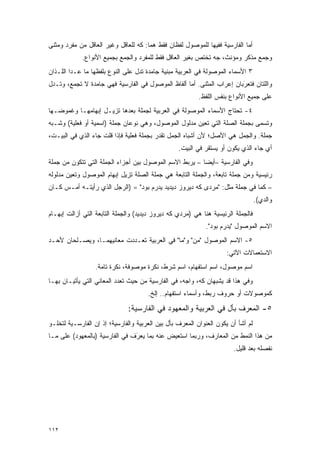 ‫ﺃﻤﺎ ﺍﻟﻔﺎﺭﺴﻴﺔ ﻓﻔﻴﻬﺎ ﻟﻠﻤﻭﺼﻭل ﻟﻔﻅﺎﻥ ﻓﻘﻁ ﻫﻤﺎ: ﻜﻪ ﻟﻠﻌﺎﻗل ﻭﻏﻴﺭ ﺍﻟﻌﺎﻗل ﻤﻥ ﻤﻔﺭﺩ ﻭﻤﺜﻨﻰ‬
             ‫ﻭﺠﻤﻊ ﻤﺫﻜﺭ ﻭﻤﺅﻨﺙ، ﺠﻪ ﺘﺨﺘﺹ ﺒﻐﻴﺭ ﺍﻟﻌﺎﻗل ﻓﻘﻁ ﻟﻠﻤﻔﺭﺩ ﻭﺍﻟﺠﻤﻊ ﺒﺠﻤﻴﻊ ﺍﻷﻨﻭﺍﻉ.‬
‫٣ ﺍﻷﺴﻤﺎﺀ ﺍﻟﻤﻭﺼﻭﻟﺔ ﻓﻲ ﺍﻟﻌﺭﺒﻴﺔ ﻤﺒﻨﻴﺔ ﺠﺎﻤﺩﺓ ﺘﺩل ﻋﻠﻰ ﺍﻟﻨﻭﻉ ﺒﻠﻔﻅﻬﺎ ﻤﺎ ﻋـﺩﺍ ﺍﻟﻠـﺫﺍﻥ‬
‫ﻭﺍﻟﻠﺘﺎﻥ ﻓﺘﻌﺭﺒﺎﻥ ﺇﻋﺭﺍﺏ ﺍﻟﻤﺜﻨﻰ. ﺃﻤﺎ ﺃﻟﻔﺎﻅ ﺍﻟﻤﻭﺼﻭل ﻓﻲ ﺍﻟﻔﺎﺭﺴﻴﺔ ﻓﻬﻲ ﺠﺎﻤﺩﺓ ﻻ ﺘﺠﻤﻊ، ﻭﺘـﺩل‬
        ‫ﹸ ‪‬‬                                                           ‫ﹸ‪َ‬‬
                                                          ‫ﻋﻠﻰ ﺠﻤﻴﻊ ﺍﻷﻨﻭﺍﻉ ﺒﻨﻔﺱ ﺍﻟﻠﻔﻅ.‬
‫٤- ﺘﺤﺘﺎﺝ ﺍﻷﺴﻤﺎﺀ ﺍﻟﻤﻭﺼﻭﻟﺔ ﻓﻲ ﺍﻟﻌﺭﺒﻴﺔ ﻟﺠﻤﻠﺔ ﺒﻌﺩﻫﺎ ﺘﺯﻴـل ﺇﺒﻬﺎﻤﻬـﺎ ﻭﻏﻤﻭﻀـﻬﺎ‬
‫ﻭﺘﺴﻤﻰ ﺒﺠﻤﻠﺔ ﺍﻟﺼﻠﺔ ﺍﻟﺘﻲ ﺘﻌﻴﻥ ﻤﺩﻟﻭل ﺍﻟﻤﻭﺼﻭل، ﻭﻫﻲ ﻨﻭﻋﺎﻥ ﺠﻤﻠﺔ )ﺍﺴﻤﻴﺔ ﺃﻭ ﻓﻌﻠﻴﺔ( ﻭﺸـﺒﻪ‬
                                                      ‫‪‬‬                     ‫ﹸ ‪‬‬
‫ﺠﻤﻠﺔ. ﻭﺍﻟﺠﻤل ﻫﻲ ﺍﻷﺼل؛ ﻷﻥ ﺃﺸﺒﺎﻩ ﺍﻟﺠﻤل ﺘﻘﺩﺭ ﺒﺠﻤﻠﺔ ﻓﻌﻠﻴﺔ ﻓﺈﺫﺍ ﻗﻠﺕ ﺠﺎﺀ ﺍﻟﺫﻱ ﻓﻲ ﺍﻟﺒﻴـﺕ،‬
                                          ‫ﹸﹶ ‪‬‬
                                                  ‫ﺃﻱ ﺠﺎﺀ ﺍﻟﺫﻱ ﻴﻜﻭﻥ ﺃﻭ ﻴﺴﺘﻘﺭ ﻓﻲ ﺍﻟﺒﻴﺕ.‬
‫ﻭﻓﻲ ﺍﻟﻔﺎﺭﺴﻴﺔ –ﺃﻴ ‪‬ﺎ – ﻴﺭﺒﻁ ﺍﻻﺴﻡ ﺍﻟﻤﻭﺼﻭل ﺒﻴﻥ ﺃﺠﺯﺍﺀ ﺍﻟﺠﻤﻠﺔ ﺍﻟﺘﻲ ﺘﺘﻜﻭﻥ ﻤﻥ ﺠﻤﻠﺔ‬
                                                         ‫ﻀ‬
‫ﺭﺌﻴﺴﻴﺔ ﻭﻤﻥ ﺠﻤﻠﺔ ﺘﺎﺒﻌﺔ، ﻭﺍﻟﺠﻤﻠﺔ ﺍﻟﺘﺎﺒﻌﺔ ﻫﻲ ﺠﻤﻠﺔ ﺍﻟﺼﻠﺔ ﺘﺯﻴل ﺇﺒﻬﺎﻡ ﺍﻟﻤﻭﺼﻭل ﻭﺘﻌﻴﻥ ﻤﺩﻟﻭﻟﻪ‬
        ‫‪‬‬
‫– ﻜﻤﺎ ﻓﻲ ﺠﻤﻠﺔ ﻤﺜل: "ﻤﺭﺩﻯ ﻜﻪ ﺩﻴﺭﻭﺯ ﺩﻴﺩﻴﺩ ﻴﺩﺭﻡ ﺒﻭﺩ" = )ﺍﻟﺭﺠل ﺍﻟﺫﻱ ﺭﺃﻴﺘـﻪ ﺃﻤـﺱ ﻜـﺎﻥ‬
                                                                                  ‫ﻭﺍﻟﺩﻱ(.‬
‫ﻓﺎﻟﺠﻤﻠﺔ ﺍﻟﺭﺌﻴﺴﻴﺔ ﻫﻨﺎ ﻫﻲ )ﻤﺭﺩﻱ ﻜﻪ ﺩﻴﺭﻭﺯ ﺩﻴﺩﻴﺩ( ﻭﺍﻟﺠﻤﻠﺔ ﺍﻟﺘﺎﺒﻌﺔ ﺍﻟﺘﻲ ﺃﺯﺍﻟﺕ ﺇﺒﻬـﺎﻡ‬
                                                            ‫ﺍﻻﺴﻡ ﺍﻟﻤﻭﺼﻭل "ﻴﺩﺭﻡ ﺒﻭﺩ".‬
‫٥- ﺍﻻﺴﻡ ﺍﻟﻤﻭﺼﻭل "ﻤﻥ" ﻭ"ﻤﺎ" ﻓﻲ ﺍﻟﻌﺭﺒﻴﺔ ﺘﻌـﺩﺩﺕ ﻤﻌﺎﻨﻴﻬﻤـﺎ، ﻭﻴﺼـﻠﺤﺎﻥ ﻷﺤـﺩ‬
                           ‫‪‬‬
                                                                    ‫ﺍﻻﺴﺘﻌﻤﺎﻻﺕ ﺍﻵﺘﻲ:‬
                  ‫ﺍﺴﻡ ﻤﻭﺼﻭل، ﺍﺴﻡ ﺍﺴﺘﻔﻬﺎﻡ، ﺍﺴﻡ ﺸﺭﻁ، ﻨﻜﺭﺓ ﻤﻭﺼﻭﻓﺔ، ﻨﻜﺭﺓ ﺘﺎﻤﺔ.‬
‫ﻭﻓﻲ ﻫﺫﺍ ﻗﺩ ﻴﺸﺒﻬﺎﻥ ﻜﻪ، ﻭﺍﺠﻪ، ﻓﻲ ﺍﻟﻔﺎﺭﺴﻴﺔ ﻤﻥ ﺤﻴﺙ ﺘﻌﺩﺩ ﺍﻟﻤﻌﺎﻨﻲ ﺍﻟﺘﻲ ﻴﺄﺘﻴـﺎﻥ ﺒﻬـﺎ‬
                           ‫‪‬‬
                                      ‫ﻜﻤﻭﺼﻭﻻﺕ ﺃﻭ ﺤﺭﻭﻑ ﺭﺒﻁ، ﻭﺃﺴﻤﺎﺀ ﺍﺴﺘﻔﻬﺎﻡ.. ﺇﻟﺦ.‬

                              ‫٥- ﺍﻟﻤﻌﺭﻑ ﺒﺄل ﻓﻲ ﺍﻟﻌﺭﺒﻴﺔ ﻭﺍﻟﻤﻌﻬﻭﺩ ﻓﻲ ﺍﻟﻔﺎﺭﺴﻴﺔ:‬
                                                                    ‫‪‬‬
‫ﻟﻡ ﺃﺸﺄ ﺃﻥ ﻴﻜﻭﻥ ﺍﻟﻌﻨﻭﺍﻥ ﺍﻟﻤﻌﺭﻑ ﺒﺄل ﺒﻴﻥ ﺍﻟﻌﺭﺒﻴﺔ ﻭﺍﻟﻔﺎﺭﺴﻴﺔ؛ ﺇﺫ ﺇﻥ ﺍﻟﻔﺎﺭﺴـﻴﺔ ﻟﺘﺨﻠـﻭ‬
                                                   ‫‪‬‬
‫ﻤﻥ ﻫﺫﺍ ﺍﻟﻨﻤﻁ ﻤﻥ ﺍﻟﻤﻌﺎﺭﻑ، ﻭﺭﺒﻤﺎ ﺍﺴ ﹸﻌﻴﺽ ﻋﻨﻪ ﺒﻤﺎ ﻴﻌﺭﻑ ﻓﻲ ﺍﻟﻔﺎﺭﺴﻴﺔ )ﺒﺎﻟﻤﻌﻬﻭﺩ( ﻋﻠﻰ ﻤـﺎ‬
                                ‫‪َ‬‬            ‫ﺘ‬
                                                                       ‫ﻨﻔﺼﻠﻪ ﺒﻌﺩ ﻗﻠﻴل.‬
                                                                                   ‫‪‬‬




‫٢١١‬
 