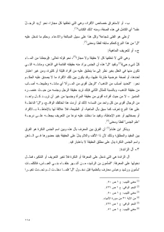 ‫ﺏ- ﺃﻭ ﻻﺴﺘﻐﺭﺍﻕ ﺨﺼﺎﺌﺹ ﺍﻷﻓﺭﺍﺩ، ﻭﻫﻲ ﺍﻟﺘﻲ ﺘﺨﻠﻔﻬﺎ ﻜل ﻤﺠﺎ ‪‬ﺍ، ﻨﺤﻭ "ﺯﻴﺩ ﺍﻟﺭﺠـل‬
‫ُ‬                 ‫ﺯ‬
                                    ‫ﻋﻠ ‪‬ﺎ" ﺃﻱ ﺍﻟﻜﺎﻤل ﻓﻲ ﻫﺫﻩ ﺍﻟﺼﻔﺔ، ﻭﻤﻨﻪ "ﺫﻟﻙ ﺍﻟﻜﺘﺎﺏ")١(.‬
                                                                                    ‫ﻤ‬
‫"ﻭﻋﻠﻲ ﻫﻭ ﺍﻟﻔﺘﻰ ﺸﺠﺎﻋﺔ" ﻭﻜل ﻫﺫﺍ ﻋﻠﻰ ﺴﺒﻴل ﺍﻟﻤﺒﺎﻟﻐﺔ ﻭﺍﻻﺩﻋﺎﺀ. ﻭﺤﻜﻡ ﻤﺎ ﺘﺩﺨل ﻋﻠﻴﻪ‬
                                            ‫"ﺍل" ﻤﻥ ﻫﺫﺍ ﺍﻟﻨﻭﻉ ﻜﺤﻜﻡ ﺴﺎﺒﻘﻪ ﻟﻔ ﹰﺎ ﻭﻤﻌﻨﻰ)٢(.‬
                                                       ‫ﻅ‬
                                                               ‫ﺝ- ﺃﻭ ﻟﺘﻌﺭﻴﻑ ﺍﻟﻤﺎﻫﻴﺔ:‬
‫ﻭﻫﻲ ﺍﻟﺘﻲ ﻻ ﺘﺨﻠﻔﻬﺎ ﻜل ﻻ ﺤﻘﻴﻘﺔ ﻭﻻ ﻤﺠﺎ ‪‬ﺍ)٣(، ﻨﺤﻭ ﻗﻭﻟﻪ ﺘﻌﺎﻟﻰ: ‪‬ﻭﺠﻌﻠ ﹶﺎ ﻤﻥ ﺍﻟ ‪‬ـﺎﺀ‬
‫‪   ‬ﹾﻨ ِ ‪ ‬ﹾ ﻤ ِ‬                       ‫ﺯ‬
‫ﻜ ﱠ ﺸﻲ ٍ ﺤﻲ‪ (٤)‬ﻭﺘﻔﻴﺩ "ﺍل" ﻫﺫﻩ ﺃﻥ ﺍﻟﺠﻨﺱ ﻴﺭﺍﺩ ﻤﻨﻪ ﺤﻘﻴﻘﺘﻪ ﺍﻟﻘﺎﺌﻤﺔ ﻓﻲ ﺍﻟﺫﻫﻥ، ﻭﻤﺎﺩﺘـﻪ ﺍﻟﺘـﻲ‬
                                             ‫‪َ‬‬                             ‫ﹸل ﹶ ‪‬ﺀ ‪ ‬‬
‫ﺘﻜﻭﻥ ﻤﻨﻬﺎ ﻓﻲ ﺍﻟﻌﻘل ﺒﻐﻴﺭ ﻨﻅﺭ ﺇﻟﻰ ﻤﺎ ﻴﻨﻁﺒﻕ ﻋﻠﻴﻪ ﻤﻥ ﺃﻓﺭﺍﺩ ﻗﻠﻴﻠﺔ ﺃﻭ ﻜﺜﻴﺭﺓ، ﻭﻤﻥ ﻏﻴﺭ ﺍﻋﺘﺒﺎﺭ‬
‫ﻟﻌﺩﺩﻫﺎ، ﺃﻭ ﻟﺼﻔﺔ ﻋﺭﻀﻴﺔ ﻁﺎﺭﺌﺔ ﻋﻠﻴﻬﺎ، ﻭﻗﺩ ﻴﻜﻭﻥ ﺒﻴﻥ ﺘﻠﻙ ﺍﻷﻓﺭﺍﺩ ﻤﺎ ﻻ ﻴﺼﺩﻕ ﻋﻠﻴﻪ ﺍﻟﺤﻜـﻡ‬
‫ﻨﺤﻭ: "ﺍﻟﺤﺩﻴﺩ ﺃﺼﻠﺏ ﻤﻥ ﺍﻟﺫﻫﺏ"، "ﺍﻟﺭﺠل ﺃﻗﻭﻯ ﻤﻥ ﺍﻟﻤـﺭﺃﺓ" ﺃﻱ ﻤﺎﺩﺘـﻪ ﻭﻁﺒﻴﻌﺘـﻪ ﺃﺼـﻠﺏ‬
‫ﻤﻥ ﺤﻘﻴﻘﺔ ﺍﻟﺫﻫﺏ، ﻭﺒﺎﻟﻨﺴﺒﺔ ﻟﻠﻤﺜﺎل ﺍﻟﺜﺎﻨﻲ ﻓﺈﻨﻙ ﺘﺭﻴﺩ ﺤﻘﻴﻘﺔ ﺍﻟﺭﺠل ﻭﺠﻨﺴﻪ ﻤﻥ ﺤﻴـﺙ ﻋﻨﺼـﺭﻩ‬
‫ﺍﻟﻤﺘﻤﻴﺯ – ﻻ ﻤﻥ ﺤﻴﺙ ﺃﻓﺭﺍﺩﻩ ﺃﻗﻭﻯ ﻤﻥ ﺤﻘﻴﻘﺔ ﺍﻟﻤﺭﺃﺓ ﻭﺠﻨﺴﻬﺎ ﻤﻥ ﻏﻴﺭ ﺃﻥ ﺘﺭﻴـﺩ ﻜـل ﻭﺍﺤـﺩ‬
                                                                         ‫‪‬‬
‫ﻤﻥ ﺍﻟﺭﺠﺎل ﺃﻗﻭﻯ ﻤﻥ ﻜل ﻭﺍﺤﺩ ﻤﻥ ﺍﻟﻨﺴﺎﺀ؛ ﻷﻨﻙ ﻟﻭ ﺃﺭﺩﺕ ﻫﺫﺍ ﻟﺨﺎﻟﻔﻙ ﺍﻟﻭﺍﻗـﻊ، ﻭ"ﺍل" ﺍﻟﺩﺍﺨﻠـﺔ‬
‫ﻋﻠﻰ ﻫﺫﺍ ﺍﻟﻨﻭﻉ ﺘﻌﺭﻑ ﻜﻤﺎ ﺴﺒﻕ ﺒﺄل ﺍﻟﻤﺎﻫﻴﺔ، ﺃﻭ ﺍﻟﻁﺒﻴﻌﺔ، ﻓﻼ ﻋﻼﻗﺔ ﻟﻬﺎ ﺒﺎﻹﺤﺎﻁـﺔ ﺒـﺎﻷﻓﺭﺍﺩ‬
                                                                ‫ﹸ‪َ‬‬
‫ﺃﻭ ﺒﺼﻔﺎﺘﻬﻡ ﺃﻭ ﻋﺩﻡ ﺍﻹﺤﺎﻁﺔ، ﻭﺘﻔﻴﺩ ﻤﺎ ﺩﺨﻠﺕ ﻋﻠﻴﻪ ﻨﻭ ‪‬ﺎ ﻤﻥ ﺍﻟﺘﻌﺭﻴﻑ ﻴﺠﻌﻠـﻪ ﻋﻠـﻰ ﺩﺭﺠـﺔ‬
                              ‫ﻋ‬
                                                             ‫"ﻋﻠﻡ ﺍﻟﺠﻨﺱ" ﻟﻔ ﹰﺎ ﻭﻤﻌﻨﻰ)٥(.‬
                                                                        ‫ﻅ‬            ‫‪‬ﹶ‬
                                                              ‫)٦(‬
‫ﺃﻥ ﺍﻟﻔﺭﻕ ﺒﻴﻥ ﺍﻟﻤﻌﺭﻑ ﺒﺄل ﻫﺫﻩ ﻭﺒﻴﻥ ﺍﺴﻡ ﺍﻟﺠﻨﺱ ﺍﻟﻨﻜﺭﺓ ﻫﻭ ﺍﻟﻔﺭﻕ‬
                                        ‫‪‬‬                           ‫ﻭﻴﺫﻜﺭ ﺍﺒﻥ ﻫﺸﺎﻡ‬
‫ﺒﻴﻥ ﺍﻟﻤﻘﻴﺩ ﻭﺍﻟﻤﻁﻠﻕ؛ ﻭﺫﻟﻙ ﻷﻥ ﺫﺍ ﺍﻷﻟﻑ ﻭﺍﻟﻼﻡ ﻴﺩل ﻋﻠﻰ ﺍﻟﺤﻘﻴﻘﺔ ﺒﻘﻴﺩ ﺤﻀﻭﺭﻫﺎ ﻓـﻲ ﺍﻟـﺫﻫﻥ‬
                                   ‫ُ‬                                   ‫‪‬‬
                                 ‫ﻭﺍﺴﻡ ﺍﻟﺠﻨﺱ ﺍﻟﻨﻜﺭﺓ ﻴﺩل ﻋﻠﻰ ﻤﻁﻠﻕ ﺍﻟﺤﻘﻴﻘﺔ ﻻ ﺒﺎﻋﺘﺒﺎﺭ ﻗﻴﺩ.‬
                                                                          ‫٣- ﺃل ﺍﻟﺯﺍﺌﺩﺓ:‬
‫ﺃل ﺍﻟﺯﺍﺌﺩﺓ ﻫﻲ ﺍﻟﺘﻲ ﺘﺩﺨل ﻋﻠﻰ ﺍﻟﻤﻌﺭﻓﺔ ﺃﻭ ﺍﻟﻨﻜﺭﺓ ﻓﻼ ﺘﻐﻴﺭ ﺍﻟﺘﻌﺭﻴﻑ ﺃﻭ ﺍﻟﺘﻨﻜﻴﺭ، ﻓﻤﺜـل‬
                           ‫‪‬‬
‫ﺩﺨﻭﻟﻬﺎ ﻋﻠﻰ ﺍﻟﻤﻌﺭﻓﺔ: "ﺍﻟﻤﺄﻤﻭﻥ ﺒﻥ ﺍﻟﺭﺸﻴﺩ، ﻤـﻥ ﺃﺸـﻬﺭ ﺨﻠﻔـﺎﺀ ﺒﻨـﻲ ﺍﻟﻌﺒـﺎﺱ، ﻓﺎﻟﻜﻠﻤـﺎﺕ‬
‫"ﻤﺄﻤﻭﻥ ﻭﺭﺸﻴﺩ ﻭﻋﺒﺎﺱ ﻤﻌﺎﺭﻑ ﺒﺎﻟﻌﻠﻤﻴﺔ ﻗﺒل ﺩﺨـﻭل "ﺃل" ﻓﻠ ‪‬ـﺎ ﺩﺨﻠـﺕ ﻟـﻡ ﺘﺤـﺩﺙ ﺘﻐ ‪‬ـ ‪‬ﺍ‬
 ‫ﻴ ﺭ‬                       ‫ﻤ‬

                                                                                         ‫)1(‬
                                                              ‫ﻤﻐﻨﻲ ﺍﻟﻠﺒﻴﺏ: ﺝ ١ ﺹ ٠٥.‬
                                                                                         ‫)2(‬
                                                            ‫ﺍﻟﻨﺤﻭ ﺍﻟﻭﺍﻓﻲ: ﺝ ١ ﺹ ٦٢٤.‬
                                                                                         ‫)3(‬
                                                              ‫ﻤﻐﻨﻲ ﺍﻟﻠﺒﻴﺏ: ﺝ ١ ﺹ ٠٥.‬
                                                                                         ‫)4(‬
                                                           ‫ﻤﻥ ﺍﻵﻴﺔ ١٣ ﻤﻥ ﺴﻭﺭﺓ ﺍﻷﻨﺒﻴﺎﺀ.‬
                                                                                         ‫)5(‬
                                                            ‫ﺍﻟﻨﺤﻭ ﺍﻟﻭﺍﻓﻲ: ﺝ ١ ﺹ ٧٢٤.‬
                                                                                         ‫)6(‬
                                                              ‫ﻤﻐﻨﻲ ﺍﻟﻠﺒﻴﺏ: ﺝ ١ ﺹ ١٥.‬


‫٥١١‬
 