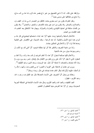 ‫–ﻭﺃﻭﺍﻓﻘﻪ ﻋﻠﻰ ﺫﻟﻙ- ﺃﻨﻪ ﻻ ﺩﺍﻋﻲ ﻟﻠﺘﻀﻴﻴﻕ ﻤﻥ ﻏﻴﺭ ﺩﺍﻉ ﺒﻘﺼﺭ ﻫﺫﻩ ﺍﻟﺯﻴـﺎﺩﺓ ﻋﻠـﻰ ﺍﻟﺴـﻤﺎﻉ،‬
                                ‫ٍ‬
                                                  ‫ﻭﻻ ﻤﺎﻨﻊ ﻤﻥ ﺇﻁﻼﻗﻬﺎ ﻋﻠﻰ ﻤﺴﻤﻰ ﺠﺩﻴﺩ)١(.‬
                                                            ‫‪ ‬‬
‫ﻭﻨﻘل ﺍﻟﻌﻠﻡ ﻗﺩ ﻴﻜﻭﻥ ﻤﻥ ﺍﺴﻡ ﻤﻌﻨﻭﻱ ﺠﺎﻤﺩ، ﻜﺎﻟﻨﻘل ﻤﻥ ﺍﻟﻤﺼﺩﺭ ﻓـﻲ ﻤﺜـل: ﺍﻟﻔﻀـل،‬
                                                               ‫‪‬ﹶ‬
‫ﻭﺍﻟﺼﻼﺡ، ﻭﺍﻟﻌﺭﻓﺎﻥ. ﻭﻗﺩ ﻴﻜﻭﻥ ﻤﻥ ﺍﺴﻡ ﻋﻴﻥ ﺠﺎﻤﺩ ﻜﺎﻟﺼﺨﺭ، ﻭﺍﻟﺤﺠﺭ، ﻭﺍﻟﻨﻌﻤﺎﻥ)٢(. ﻭﻗﺩ ﻴﻜﻭﻥ‬
‫ﻤﻥ ﻜﻠﻤﺎﺕ ﻤﺸﺘﻘﺔ ﻓﻲ ﺃﺼﻠﻬﺎ ﻜﺎﻟﻬﺎﺩﻱ ﻭﺍﻟﺤﺎﺭﺙ ﻭﺍﻟﻤﺒﺎﺭﻙ. ﻭﻴﻬﻤل ﻫﺫﺍ ﺍﻻﺸﺘﻘﺎﻕ ﺒﻌﺩ ﺍﻟﻌﻠﻤﻴـﺔ،‬
                                                                  ‫ﻓﺘﻌﺩ ﺍﻟﻜﻠﻤﺎﺕ ﻤﻥ ﺍﻟﺠﺎﻤﺩ.‬
                                                                                     ‫ﹸ ‪‬‬
‫ﻓﺎﻷﻋﻼﻡ ﺍﻟﺴﺎﺒﻘﺔ ﻭﺃﺸﺒﺎﻫﻬﺎ ﺯﻴﺩﺕ ﻋﻠﻴﻬﺎ "ﺃل" ﻋﻨﺩ ﺍﺒﺘﺩﺍﺀ ﺍﺴﺘﻌﻤﺎﻟﻬﺎ ﻟﻴﺠﺘﻤﻊ ﻓﻲ ﻜل ﻋﹶـﻡ‬
  ‫‪‬ﻠ‬
‫ﺃﻤﺭﺍﻥ ﻫﻤﺎ: ﻟﻤﺢ ﺍﻷﺼل ﻭﺍﻟﻌﻠﻤﻴﺔ. ﺃﻤﺎ ﻋﻨﺩ ﺍﻟﺭﻏﺒﺔ – ﻭﻗﺕ ﺍﻟﺘﺴﻤﻴﺔ- ﻓﻲ ﺍﻻﻗﺘﺼﺎﺭ ﻋﻠﻰ ﺍﻟﻌﻠﻤﻴﺔ‬
                                          ‫ﻭﺤﺩﻫﺎ ﻓﻼ ﺘﺯﺍﺩ "ﺃل" ﻭﺍﻷﻋﻼﻡ ﻓﻲ ﺍﻟﺤﺎﻟﺘﻴﻥ ﺠﺎﻤﺩﺓ.‬
                                                                           ‫ﹸ‪‬‬
‫ﻭﺃﻤﺎ ﻤﻥ ﻨﺎﺤﻴﺔ ﺍﻟﺘﻌﺭﻴﻑ ﻭﺍﻟﺘﻨﻜﻴﺭ ﻓﻼ ﺃﺜﺭ ﻟﻬﺎ ﻤﻁﻠ ﹰﺎ؛ ﻓﻭﺠﻭﺩ "ﺃل" ﺍﻟﺘﻲ ﻟﻠﻤـﺢ ﺍﻷﺼـل‬
                              ‫ﻘ‬
                                                      ‫ﻭﻋﺩﻡ ﻭﺠﻭﺩﻫﺎ ﺴﻴﺎﻥ، ﻤﻥ ﻫﺫﻩ ﺍﻟﻨﺎﺤﻴﺔ.‬
‫ﻭﺍﻷﻋﻼﻡ ﻜﻠﻬﺎ ﺼﺎﻟﺤﺔ ﻟﺩﺨﻭل "ﺃل" ﻫﺫﻩ ﺇﻻ ﺍﻟﻌﹶﻡ ﺍﻟﻤﺭﺘﺠـل ﻜﺴـﻌﺎﺩ ﻭﺃﺩﺩ، ﻭﺇﻻ ﺍﻟﻌﹶـﻡ‬
  ‫‪‬ﻠ‬                              ‫‪‬ﻠ‬
‫ﺍﻟﻤﻨﻘﻭل ﺍﻟﺫﻱ ﻻ ﻴﻘﺒل "ﺃل" ﻷﻨﻪ ﻋﻠﻰ ﻭﺯﻥ ﻓﻌل ﻤﻥ ﺍﻷﻓﻌﺎل ﻤﺜل )ﻴﺸﻜﺭ، ﺸﻤﺭ، ﻴﺤـﻴﻥ، ﻴﺯﻴـﺩ(‬
 ‫ﻭﺇﻤﺎ ﻷﻨﻪ ﻤﻀﺎﻑ ﻭﺍﻟﻤﻀﺎﻑ ﻻ ﺘﺩﺨﻠﻪ "ﺃل" ﻤﺜل: ﻋﺒﺩ ﺍﻟﺭﺅﻭﻑ، ﻭﺴﻌﺩ ﺍﻟﺩﻴﻥ، ﻭﻋﺒﺩ ﺍﻟﻠﻁﻴﻑ)٣(.‬
‫ﻭﻴﺭﻯ ﺍﺒﻥ ﻫﺸﺎﻡ ﺃﻥ ﺍﻟﺩﺍﺨﻠﺔ ﻋﻠﻰ "ﺍﻟﻴﺯﻴﺩ" ﻭ"ﺍﻟﻌﻤﺭﻭ" ﻫـﻲ ﻟﻠﺘﻌﺭﻴـﻑ، ﻭﺃﻨﻬﻤـﺎ ﻨ ﱢـﺭﺍ‬
   ‫ﹸﻜ‬
                ‫ﺜﻡ ﺃﺩﺨﻠﺕ ﻋﻠﻴﻬﻤﺎ )ﺃل( ﻜﻤﺎ ﻴﻨﻜﺭ ﺍﻟﻌﹶﻡ ﻋﻨﺩﻤﺎ ﻴ ‪‬ﺎﻑ ﻓﻲ ﻤﺜل: ﺯﻴﺩﻨﺎ، ﺯﻴﺩﻜﻡ)٤(.‬
                                           ‫‪‬ﻀ‬         ‫‪ ‬ﹶ ﱠ ‪‬ﻠ‬                    ‫ُ‪ِ ‬‬
‫ﻭﻫﻨﺎﻙ ﻤﻥ ﻴﺩﺨل "ﺃل" ﺍﻟﺘﻌﺭﻴﻑ ﻋﻠﻰ ﺍﻷﺴﻤﺎﺀ ﺍﻟﻤﻀﺎﻓﺔ ﻤﺜل ﻋﺒﺩ ﺍﻟﻠﻁﻴـﻑ، ﻭﻋﺒـﺩ ﺍﷲ،‬
                                                                ‫‪‬‬
                                                                    ‫ﻭﻋﺒﺩ ﺍﻟﻜﺭﻴﻡ – ﻓﻴﻘﻭل:‬
‫ﺍﻟﻌﺒﺩ ﺍﻟﻠﻁﻴﻑ، ﻭﺍﻟﻌﺒﺩ ﺍﷲ، ﻭﺍﻟﻌﺒﺩ ﺍﻟﻜﺭﻴﻡ، ﻭﻤﺜل ﻫﺫﻩ ﺍﻷﺴﻤﺎﺀ ﺍﻟﺸﺎﺌﻌﺔ ﻓﻲ ﺍﻟﻤﻤﻠﻜﺔ ﺍﻟﻌﺭﺒﻴﺔ‬
                               ‫ﺍﻟﺴﻌﻭﺩﻴﺔ، ﻭﻴﺒﺩﻭ ﺃﻥ "ﺃل" ﻫﻨﺎ ﺍﻟﻐﺭﺽ ﻤﻨﻬﺎ ﺍﻟﺘﻌﻅﻴﻡ ﺃﻭ ﺍﻟﺘﻔﺨﻴﻡ.‬




                                                                                           ‫)1(‬
                                                              ‫ﺍﻟﻨﺤﻭ ﺍﻟﻭﺍﻓﻲ: ﺝ ١ ﺹ ١٣٤.‬
                                                                                           ‫)2(‬
                                                                       ‫ﺃﺼﻠﻪ ﺍﺴﻡ ﻫﻭ ﻟﻠﺩﻡ.‬
                                                                                           ‫)3(‬
                                                              ‫ﺍﻟﻨﺤﻭ ﺍﻟﻭﺍﻓﻲ: ﺝ ١ ﺹ ٢٣٤.‬
                                                                                           ‫)4(‬
                                                                ‫ﻤﻐﻨﻲ ﺍﻟﻠﺒﻴﺏ: ﺝ ١ ﺹ ١٥.‬


‫٧١١‬
 