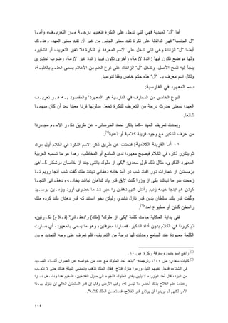 ‫ﺃﻤﺎ "ﺃل" ﺍﻟﻌﻬﺩﻴﺔ ﻓﻬﻲ ﺍﻟﺘﻲ ﺘﺩﺨل ﻋﻠﻰ ﺍﻟﻨﻜﺭﺓ ﻓﺘﻌﻨﻴﻬﺎ ﺩﺭﺠـﺔ ﻤـﻥ ﺍﻟﺘﻌﺭﻴـﻑ، ﻭﺃﻤـﺎ‬
‫"ﺍل ﺍﻟﺠﻨﺴﻴﺔ" ﻓﻬﻲ ﺍﻟﺩﺍﺨﻠﺔ ﻋﻠﻰ ﻨﻜﺭﺓ ﺘﻔﻴﺩ ﻤﻌﻨﻰ ﺍﻟﺠﻨﺱ ﻤﻥ ﻏﻴﺭ ﺃﻥ ﺘﻔﻴﺩ ﻤﻌﻨﻰ ﺍﻟﻌﻬﺩ، ﻭﻫﻨـﺎﻙ‬
‫ﺃﻴ ‪‬ﺎ "ﺃل" ﺍﻟﺯﺍﺌﺩﺓ ﻭﻫﻲ ﺍﻟﺘﻲ ﺘﺩﺨل ﻋﻠﻰ ﺍﻻﺴﻡ ﺍﻟﻤﻌﺭﻓﺔ ﺃﻭ ﺍﻟﻨﻜﺭﺓ ﻓﻼ ﺘﻐﻴﺭ ﺍﻟﺘﻌﺭﻴﻑ ﺃﻭ ﺍﻟﺘﻨﻜﻴﺭ،‬
                     ‫‪‬‬                                                             ‫ﻀ‬
‫ﻭﻟﻬﺎ ﻤﻭﺍﻀﻊ ﺘﻜﻭﻥ ﻓﻴﻬﺎ ﺯﺍﺌﺩﺓ ﻻﺯﻤﺔ، ﻭﺃﺨﺭﻯ ﺘﻜﻭﻥ ﻓﻴﻬﺎ ﺯﺍﺌﺩﺓ ﻏﻴﺭ ﻻﺯﻤﺔ، ﻭﻀﺭﺏ ﺍﺨﺘﻴﺎﺭﻱ‬
‫‪‬ﻠﺠﺄ ﺇﻟﻴﻪ ﻟﻠﻤﺢ ﺍﻷﺼل، ﻭﺘﺩﺨل "ﺃل" ﺍﻟﺯﺍﺌﺩﺓ، ﻋﻠﻰ ﻨﻭﻉ ﺍﻟﻌﻠﻡ ﻤﻥ ﺍﻷﻋﻼﻡ ﻴﺴﻤﻰ ﺍﻟﻌﻠـﻡ ﺒﺎﻟﻐﻠﺒـﺔ،‬
                  ‫‪ ‬‬                                                               ‫ﻴ‬
                                        ‫ﻭﻟﻜل ﺍﺴﻡ ﻤﻌﺭﻑ ﺒـ "ﺃل" ﻫﺫﻩ ﺤﻜﻡ ﺨﺎﺹ ﻭﻓ ﹰﺎ ﻟﻨﻭﻋﻬﺎ.‬
                                                 ‫ﻘ‬                         ‫‪‬‬
                                                                   ‫ﺏ- ﺍﻟﻤﻌﻬﻭﺩ ﻓﻲ ﺍﻟﻔﺎﺭﺴﻴﺔ:‬
‫ﺍﻟﻨﻭﻉ ﺍﻟﺨﺎﻤﺱ ﻤﻥ ﺍﻟﻤﻌﺎﺭﻑ ﻓﻲ ﺍﻟﻔﺎﺭﺴﻴﺔ ﻫﻭ "ﺍﻟﻤﻌﻬﻭﺩ" ﻭﺍﻟﻤﻘﺼﻭﺩ ﺒـﻪ ﻫـﻭ ﺘﻌﺭﻴـﻑ‬
‫ﺍﻟﻌﻬﺩ؛ ﺒﻤﻌﻨﻰ ﺤﺩﻭﺙ ﺩﺭﺠﺔ ﻤﻥ ﺍﻟﺘﻌﺭﻴﻑ ﻟﻠﻨﻜﺭﺓ ﺘﺠﻌل ﻤﺩﻟﻭﻟﻬﺎ ﻓﺭ ‪‬ﺍ ﻤﻌﻴ ﹰﺎ ﺒﻌﺩ ﺃﻥ ﻜﺎﻥ ﻤﺒﻬ ‪‬ـﺎ‬
  ‫ﻤ‬                 ‫ﻨ‬      ‫ﺩ‬
                                                                                           ‫ﺸﺎﺌ ‪‬ﺎ.‬
                                                                                             ‫ﻌ‬
‫ﻭﻴﺤﺩﺙ ﺘﻌﺭﻴﻑ ﺍﻟﻌﻬﺩ –ﻜﻤﺎ ﻴﺫﻜﺭ ﺃﺤﻤﺩ ﺍﻟﺨﺭﺴﺎﻨﻲ- ﻋﻥ ﻁﺭﻴﻕ ﺫﻜـﺭ ﺍﻻﺴـﻡ ﻤﺠـﺭ ‪‬ﺍ‬
 ‫ﺩ‬
                                          ‫ﻤﻥ ﺤﺭﻑ ﺍﻟﺘﻨﻜﻴﺭ ﻤﻊ ﻭﺠﻭﺩ ﻗﺭﻴﻨﺔ ﻜﻼﻤﻴﺔ ﺃﻭ ﺫﻫﻨﻴﺔ)١(.‬
‫١- ﺃﻤﺎ ﺍﻟﻘﺭﻴﻨﺔ ﺍﻟﻜﻼﻤﻴﺔ: ﻓﺘﺤﺩﺙ ﻋﻥ ﻁﺭﻴﻕ ﺫﻜﺭ ﺍﻻﺴﻡ ﺍﻟﻨﻜﺭﺓ ﻓﻲ ﺍﻟﻜﻼﻡ ﺃﻭل ﻤﺭﺓ،‬
‫ﺜﻡ ﻴﺘﻜﺭﺭ ﺫﻜﺭﻩ ﻓﻲ ﺍﻟﻜﻼﻡ ﻓﻴﺼﺒﺢ ﻤﻌﻬﻭ ‪‬ﺍ ﻟﺩﻯ ﺍﻟﺴﺎﻤﻊ ﺃﻭ ﺍﻟﻤﺨﺎﻁﺏ، ﻭﻫﺫﺍ ﻫﻭ ﻤﺎ ﺘﺴﻤﻴﻪ ﺍﻟﻌﺭﺒﻴﺔ‬
                                                 ‫ﺩ‬
‫ﺍﻟﻤﻌﻬﻭﺩ ﺍﻟﺫﻜﺭﻱ، ﻤﺜﺎل ﺫﻟﻙ ﻗﻭل ﺴﻌﺩﻱ: "ﻴﻜﻲ ﺍﺯ ﻤﻠﻭﻙ ﺒﺎﺘﻨﻲ ﭽﻨﺩ ﺃﺯ ﺨﺎﺼﺎﻥ ﺩﺭﺸﻜﺎﺭ ﮔـﺎﻫﻲ‬
‫ﺒﺯﻤﺴﺘﺎﻥ ﺍﺯ ﻋﻤﺎﺭﺍﺕ ﺩﻭﺭ ﺍﻓﺘﺎﺩ ﺸﺏ ﺩﺭ ﺁﻤﺩ ﺨﺎﻨﻪ ﺩﻫﻘﺎﻨﻲ ﺩﻴﺩﻨﺩ ﻤﻠﻙ ﮔﻔﺕ ﺸﺏ ﺁﻨﺠﺎ ﺭﻭﻴﻡ ﺘـﺎ‬
‫ﺯﺤﻤﺕ ﺴﺭ ﻤﺎ ﻨﺒﺎﺸﺩ ﺒﻜﻰ ﺍﺯ ﻭﺯﺭﺍ ﮔﻨﺕ ﻻﻴﻕ ﻗﺩﺭ ﭙﺎﺩ ﺸﺎﻫﺎﻥ ﻨﺒﺎﺸﺩ ﺒﺨﺎﻨـﻪﺀ ﺩﻫﻘـﺎﻨﻰ ﺍﻟﺘﺠـﺎ‬
‫ﻜﺭﺩﻥ ﻫﻡ ﺍﻴﻨﺠﺎ ﺨﻴﻤﻪ ﺯﻨﻴﻡ ﻭﺁﺘﺵ ﻜﻨﻴﻡ ﺩﻫﻘﺎﻥ ﺭﺍ ﺨﺒﺭ ﺸﺩ ﻤﺎ ﺤﻀﺭﻯ ﺁﻭﺭﺩ ﻭﺯﻤـﻴﻥ ﺒﻭﺴـﻴﺩ‬
‫ﻭﮔﻔﺕ ﻗﺩﺭ ﺒﻠﻨﺩ ﺴﻠﻁﺎﻥ ﺒﺩﻴﻥ ﻗﺩﺭ ﻨﺎﺯل ﻨﺸﺩﻱ ﻭﻟﻴﻜﻥ ﻨﺨﻭ ﺍﺴﺘﻨﺩ ﻜﻪ ﻗﺩﺭ ﺩﻫﺘﺎﻥ ﺒﻠﻨﺩ ﻜﺭﺩﻩ ﻤﻠﻙ‬
                                                               ‫ﺭﺍﺴﺨﻥ ﮔﻔﺘﻥ ﺃﻭ ﻤﻁﺒﻭﻉ ﺁﻤﺩ")٢(.‬
‫ﻓﻔﻲ ﺒﺩﺍﻴﺔ ﺍﻟﺤﻜﺎﻴﺔ ﺠﺎﺀﺕ ﻜﻠﻤﺔ "ﻴﻜﻲ ﺍﺯ ﻤﻠﻭﻙ" )ﻤﻠﻙ( ﻭ"ﺩﻫﻘـﺎﻨﻲ" )ﻓـﻼﺡ( ﻨﻜـﺭﺘﻴﻥ،‬
‫ﺜﻡ ﻜﺭﺭﺘﺎ ﻓﻲ ﺍﻟﻜﻼﻡ ﺒﺩﻭﻥ ﺃﺩﺍﺓ ﺍﻟﺘﻨﻜﻴﺭ، ﻓﺼﺎﺭﺘﺎ ﻤﻌﺭﻓﺘﻴﻥ، ﻭﻫﻭ ﻤﺎ ‪‬ﺴ ‪‬ﻰ ﺒﺎﻟﻤﻌﻬﻭﺩ، ﺃﻱ ﺼﺎﺭﺕ‬
                   ‫ﻴ ﻤ‬                                                        ‫ﹸ‪‬‬
‫ﺍﻟﻜﻠﻤﺔ ﻤﻌﻬﻭﺩﺓ ﻋﻨﺩ ﺍﻟﺴﺎﻤﻊ ﻭﺤﺩﺜﺕ ﻟﻬﺎ ﺩﺭﺠﺔ ﻤﻥ ﺍﻟﺘﻌﺭﻴﻑ، ﻓﻠﻡ ﻨﻌﺭﻑ ﻋﻠﻰ ﻭﺠﻪ ﺍﻟﺘﺤﺩﻴﺩ ‪‬ـﻥ‬
‫ﻤ ‪‬‬

                                                                                                 ‫)1(‬
                                                         ‫ﺭﺍﺠﻊ ﺍﺴﻡ ﺠﻨﺱ ﻭﻤﻌﺭﻓﺔ ﻭﻨﻜﺭﺓ: ﺹ ٠٦.‬
                                                                                                 ‫)2(‬
‫ﻜﻠﻴﺎﺕ ﺴﻌﺩﻱ: ﺹ ٠٤١، ﻭﺘﺭﺠﻤﺘﻪ: "ﺍﺒﺘﻌﺩ ﺃﺤﺩ ﺍﻟﻤﻠﻭﻙ ﻤﻊ ﻋﺩﺩ ﻤﻥ ﺨﻭﺍﺼﻪ ﻋﻥ ﺍﻟﻌﻤﺭﺍﻥ ﺃﺜﻨـﺎﺀ ﺍﻟﺼـﻴﺩ‬
‫ﻓﻲ ﺍﻟﺸﺘﺎﺀ، ﻓﺩﺨل ﻋﻠﻴﻬﻡ ﺍﻟﻠﻴل ﻭﺭﺀﻭﺍ ﻤﻨﺯل ﻓﻼﺡ. ﻓﻘﺎل ﺍﻟﻤﻠﻙ ﻨﺫﻫﺏ ﻭﻨﻤﻀﻲ ﺍﻟﻠﻴﻠﺔ ﻫﻨﺎﻙ ﺤﺘﻰ ﻻ ﻨﺘﻌـﺏ‬
‫ﻤﻥ ﺍﻟﺒﺭﺩ، ﻗﺎل ﺃﺤﺩ ﺍﻟﻭﺯﺭﺍﺀ ﻻ ﻴﻠﻴﻕ ﺒﻘﺩﺭ ﺍﻟﻤﻠﻭﻙ ﺍﻟﻠﺠﻭﺀ ﺇﻟﻰ ﻤﻨﺯل ﺍﻟﻔﻼﺤﻴﻥ، ﻓﻠﻨﺨﻴﻡ ﻫﻨﺎ ﻭﻨﺸـﻌل ﻨـﺎ ‪‬ﺍ‬
 ‫ﺭ‬
‫ﻭﻋﻨﺩﻤﺎ ﻋﻠﻡ ﺍﻟﻔﻼﺡ ﺒﺫﻟﻙ ﺃﺤﻀﺭ ﻤﺎ ﺘﻴﺴﺭ ﻟﻪ، ﻭﻗﺒل ﺍﻷﺭﺽ ﻭﻗﺎل ﺇﻥ ﻗﺩﺭ ﺍﻟﺴﻠﻁﺎﻥ ﺍﻟﻌﺎﻟﻲ ﻟﻥ ﻴﻨﺯل ﺒﻬـﺫﺍ‬
                                                        ‫‪‬‬
                                ‫ﺍﻷﻤﺭ ﻟﻜﻨﻬﻡ ﻟﻡ ﻴﺭﻴﺩﻭﺍ ﺃﻥ ﻴﺭﺘﻔﻊ ﻗﺩﺭ ﺍﻟﻔﻼﺡ، ﻓﺎﺴﺘﺤﺴﻥ ﺍﻟﻤﻠﻙ ﻜﻼﻤﻪ".‬


‫٩١١‬
 