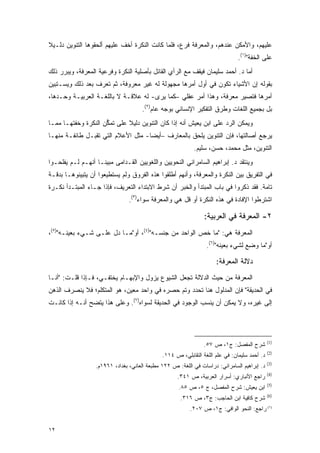 ‫ﻋﻠﻴﻬﻡ، ﻭﺍﻷﻤﻜﻥ ﻋﻨﺩﻫﻡ، ﻭﺍﻟﻤﻌﺭﻓﺔ ﻓﺭﻉ، ﻓﻠﻤﺎ ﻜﺎﻨﺕ ﺍﻟﻨﻜﺭﺓ ﺃﺨﻑ ﻋﻠﻴﻬﻡ ﺃﻟﺤﻘﻭﻫﺎ ﺍﻟﺘﻨﻭﻴﻥ ﺩﻟـﻴﻼ‬
‫ﹰ‬                                            ‫‪‬‬
                                                                               ‫ﻋﻠﻰ ﺍﻟﺨﻔﺔ")١(.‬
‫ﺃﻤﺎ ﺩ. ﺃﺤﻤﺩ ﺴﻠﻴﻤﺎﻥ ﻓﻴﻘﻑ ﻤﻊ ﺍﻟﺭﺃﻱ ﺍﻟﻘﺎﺌل ﺒﺄﺼﻠﻴﺔ ﺍﻟﻨﻜﺭﺓ ﻭﻓﺭﻋﻴﺔ ﺍﻟﻤﻌﺭﻓﺔ، ﻭﻴﺒﺭﺭ ﺫﻟﻙ‬
‫ﺒﻘﻭﻟﻪ ﺇﻥ ﺍﻷﺸﻴﺎﺀ ﺘﻜﻭﻥ ﻓﻲ ﺃﻭل ﺃﻤﺭﻫﺎ ﻤﺠﻬﻭﻟﺔ ﻟﻪ ﻏﻴﺭ ﻤﻌﺭﻭﻓﺔ، ﺜﻡ ﺘﻌﺭﻑ ﺒﻌﺩ ﺫﻟﻙ ﻭﻴﺴـﺘﺒﻴﻥ‬
‫ﺃﻤﺭﻫﺎ ﻓﺘﺼﻴﺭ ﻤﻌﺭﻓﺔ، ﻭﻫﺫﺍ ﺃﻤﺭ ﻋﻘﻠﻲ –ﻜﻤﺎ ﻴﺭﻯ- ﻟﻪ ﻋﻼﻗـﺔ ﻻ ﺒﺎﻟﻠﻐـﺔ ﺍﻟﻌﺭﺒﻴـﺔ ﻭﺤـﺩﻫﺎ،‬
                                     ‫ﺒل ﺒﺠﻤﻴﻊ ﺍﻟﻠﻐﺎﺕ ﻭﻁﺭﻕ ﺍﻟﺘﻔﻜﻴﺭ ﺍﻹﻨﺴﺎﻨﻲ ﺒﻭﺠﻪ ﻋﺎﻡ)٢(.‬
‫ﻭﻴﻤﻜﻥ ﺍﻟﺭﺩ ﻋﻠﻰ ﺍﺒﻥ ﻴﻌﻴﺵ ﺃﻨﻪ ﺇﺫﺍ ﻜﺎﻥ ﺍﻟﺘﻨﻭﻴﻥ ﺩﻟﻴﻼ ﻋﻠﻰ ﺘﻤﻜﻥ ﺍﻟﻨﻜﺭﺓ ﻭﺨﻔﺘﻬـﺎ ﻤﻤـﺎ‬
                     ‫ﱡ‬       ‫ﹰ‬
‫ﻴﺭﺠﻊ ﺃﺼﺎﻟﺘﻬﺎ، ﻓﺈﻥ ﺍﻟﺘﻨﻭﻴﻥ ﻴﻠﺤﻕ ﺒﺎﻟﻤﻌﺎﺭﻑ –ﺃﻴ ‪‬ﺎ- ﻤﺜل ﺍﻷﻋﻼﻡ ﺍﻟﺘﻲ ﺘﻘﺒـل ﻁﺎﺌﻔـﺔ ﻤﻨﻬـﺎ‬
                                    ‫ﻀ‬
                                                           ‫ﺍﻟﺘﻨﻭﻴﻥ، ﻤﺜل ﻤﺤﻤﺩ، ﺤﺴﻥ، ﺴﻠﻴﻡ.‬
‫ﻭﻴﻨﺘﻘﺩ ﺩ. ﺇﺒﺭﺍﻫﻴﻡ ﺍﻟﺴﺎﻤﺭﺍﺌﻲ ﺍﻟﻨﺤﻭﻴﻴﻥ ﻭﺍﻟﻠﻐﻭﻴﻴﻥ ﺍﻟﻘـﺩﺍﻤﻰ ﻤﺒﻴ ﹰـﺎ ﺃﻨﻬـﻡ ﻟـﻡ ﻴﻔﻠﺤـﻭﺍ‬
                    ‫ﻨ‬
‫ﻓﻲ ﺍﻟﺘﻔﺭﻴﻕ ﺒﻴﻥ ﺍﻟﻨﻜﺭﺓ ﻭﺍﻟﻤﻌﺭﻓﺔ، ﻭﺃﻨﻬﻡ ﺃﻁﻠﻘﻭﺍ ﻫﺫﻩ ﺍﻟﻔﺭﻭﻕ ﻭﻟﻡ ﻴﺴﺘﻁﻴﻌﻭﺍ ﺃﻥ ﻴﺘﺒﻴﻨﻭﻫـﺎ ﺒﺩﻗـﺔ‬
‫ﺘﺎﻤﺔ. ﻓﻘﺩ ﺫﻜﺭﻭﺍ ﻓﻲ ﺒﺎﺏ ﺍﻟﻤﺒﺘﺩﺃ ﻭﺍﻟﺨﺒﺭ ﺃﻥ ﺸﺭﻁ ﺍﻻﺒﺘﺩﺍﺀ ﺍﻟﺘﻌﺭﻴﻑ، ﻓﺈﺫﺍ ﺠـﺎﺀ ﺍﻟﻤﺒﺘـﺩﺃ ﻨﻜـﺭﺓ‬
                                ‫ﺍﺸﺘﺭﻁﻭﺍ ﺍﻹﻓﺎﺩﺓ ﻓﻲ ﻫﺫﻩ ﺍﻟﻨﻜﺭﺓ ﺃﻭ ﻗل ﻫﻲ ﻭﺍﻟﻤﻌﺭﻓﺔ ﺴﻭﺍﺀ)٣(.‬

                                                                ‫٢- ﺍﻟﻤﻌﺭﻓﺔ ﻓﻲ ﺍﻟﻌﺭﺒﻴﺔ:‬
‫ﺍﻟﻤﻌﺭﻓﺔ ﻫﻲ: "ﻤﺎ ﺨﺹ ﺍﻟﻭﺍﺤﺩ ﻤﻥ ﺠﻨﺴـﻪ")٤(، ﺃﻭ"ﻤـﺎ ﺩل ﻋﻠـﻰ ﺸـﻲﺀ ﺒﻌﻴﻨـﻪ")٥(،‬
                                                                 ‫ﺃﻭ"ﻤﺎ ﻭﻀﻊ ﻟﺸﻲﺀ ﺒﻌﻴﻨﻪ")٦(.‬
                                                                                 ‫‪ِ ‬‬

                                                                     ‫ﺩﻻﻟﺔ ﺍﻟﻤﻌﺭﻓﺔ:‬
‫ﺍﻟﻤﻌﺭﻓﺔ ﻤﻥ ﺤﻴﺙ ﺍﻟﺩﻻﻟﺔ ﺘﺠﻌل ﺍﻟﺸﻴﻭﻉ ﻴﺯﻭل ﻭﺍﻹﺒﻬـﺎﻡ ﻴﺨﺘﻔـﻲ، ﻓـﺈﺫﺍ ﻗﻠـﺕ: "ﺃﻨـﺎ‬
‫ﻓﻲ ﺍﻟﺤﺩﻴﻘﺔ" ﻓﺈﻥ ﺍﻟﻤﺩﻟﻭل ﻫﻨﺎ ﺘﺤﺩﺩ ﻭﺘﻡ ﺤﺼﺭﻩ ﻓﻲ ﻭﺍﺤﺩ ﻤﻌﻴﻥ، ﻫﻭ ﺍﻟﻤﺘﻜﻠﻡ؛ ﻓﻼ ﻴﻨﺼﺭﻑ ﺍﻟﺫﻫﻥ‬
‫ﺇﻟﻰ ﻏﻴﺭﻩ، ﻭﻻ ﻴﻤﻜﻥ ﺃﻥ ﻴﻨﺴﺏ ﺍﻟﻭﺠﻭﺩ ﻓﻲ ﺍﻟﺤﺩﻴﻘﺔ ﻟﺴﻭﺍﻩ)٧(. ﻭﻋﻠﻰ ﻫﺫﺍ ﻴﺘﻀﺢ ﺃﻨـﻪ ﺇﺫﺍ ﻜﺎﻨـﺕ‬
                                                          ‫‪‬ﹾ ‪‬‬




                                                                                              ‫)1(‬
                                                                ‫ﺸﺭﺡ ﺍﻟﻤﻔﺼل: ﺝ١، ﺹ ٧٥.‬
                                                                                              ‫)2(‬
                                              ‫ﺩ. ﺃﺤﻤﺩ ﺴﻠﻴﻤﺎﻥ: ﻓﻲ ﻋﻠﻡ ﺍﻟﻠﻐﺔ ﺍﻟﺘﻘﺎﺒﻠﻲ، ﺹ ٤١١.‬
                                                                                              ‫)3(‬
                  ‫ﺩ. ﺇﺒﺭﺍﻫﻴﻡ ﺍﻟﺴﺎﻤﺭﺍﺌﻲ: ﺩﺭﺍﺴﺎﺕ ﻓﻲ ﺍﻟﻠﻐﺔ: ﺹ ٢٢١ ﻤﻁﺒﻌﺔ ﺍﻟﻌﺎﻨﻲ، ﺒﻐﺩﺍﺩ، ١٦٩١ﻡ.‬
                                                                                              ‫)4(‬
                                                    ‫ﺭﺍﺠﻊ ﺍﻷﻨﺒﺎﺭﻱ: ﺃﺴﺭﺍﺭ ﺍﻟﻌﺭﺒﻴﺔ، ﺹ ١٤٣.‬
                                                                                              ‫)5(‬
                                                     ‫ﺍﺒﻥ ﻴﻌﻴﺵ: ﺸﺭﺡ ﺍﻟﻤﻔﺼل، ﺝ ٥، ﺹ ٥٨.‬
                                                                                              ‫)6(‬
                                                      ‫ﺸﺭﺡ ﹶﺎﻓ ‪‬ﺔ ﺍﺒﻥ ﺍﻟﺤﺎﺠﺏ: ﺝ٣، ﺹ ٦١٣.‬
                                                                              ‫ﻜ ِﻴ‬
                                                          ‫)٧( ﺭﺍﺠﻊ: ﺍﻟﻨﺤﻭ ﺍﻟﻭﺍﻓﻲ: ﺝ١، ﺹ ٧٠٢.‬


‫٢١‬
 