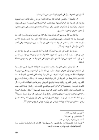 ‫ﺍﻟﺘﻘﺎﺒل ﺒﻴﻥ ﺍﻟﻤﻌﺭﻑ ﺒﺄل ﻓﻲ ﺍﻟﻌﺭﺒﻴﺔ ﻭﺍﻟﻤﻌﻬﻭﺩ ﻓﻲ ﺍﻟﻔﺎﺭﺴﻴﺔ:‬
                                                                      ‫‪‬‬
‫١- ﻨﻼﺤﻅ ﺃﻥ ﻭﺍﻀﻌﻲ ﺍﻟﻘﻭﺍﻋﺩ ﺍﻟﻔﺎﺭﺴﻴﺔ ﻗﺩ ﺘﺄﺜﺭﻭﺍ ﻓﻲ ﺸﺭﺡ ﻫﺫﻩ ﺍﻟﻘﺎﻋﺩﺓ ﻋﻥ ﺍﻟﻤﻌﻬﻭﺩ‬
                                 ‫ﱠ‬
‫ﺒﻤﺎ ﺠﺎﺀ ﻓﻲ ﺍﻟﻌﺭﺒﻴﺔ ﻋﻥ "ﺃل" ﻭﺃﻗﺴﺎﻤﻬﺎ، ﺤﻴﺙ ﺘﻨﻘﺴﻡ "ﺃل" ﺍﻟﻤﻌﺭﻓﺔ ﻓﻲ ﺍﻟﻌﺭﺒﻴـﺔ ﺇﻟـﻰ ﻗﺴـﻤﻴﻥ:‬
‫ﻓﺎﻟﻤﻌﺭﻑ ﺒﻼﻡ ﻟﻠﻌﻬﺩ ﺃﻭ ﻻﺴﺘﻐﺭﺍﻕ ﺍﻟﺠﻨﺱ، ﻭﻜل ﻤﻨﻬﻤﺎ ﺃﻗﺴﺎﻡ؛ ﻓﺎﻟﻤﻌﻬﻭﺩ ﻴﻨﻘﺴﻡ ﺇﻟﻰ ﻤﻌﻬﻭﺩ ﺫﻫﻨﻲ،‬
                                                                             ‫‪‬‬
                                                         ‫ﺃﻭ ﻤﻌﻬﻭﺩ ﺫﻜﺭﻯ، ﻭﻤﻌﻬﻭﺩ ﺤﻀﻭﺭﻱ.‬
‫ﺃﻤﺎ ﺍﻟﻔﺎﺭﺴﻴﺔ ﻓﻼ ﻴﻭﺠﺩ ﺒﻬﺎ "ﺤﺭﻑ ﺘﻌﺭﻴﻑ" ﻤﺜل "ﺃل" ﻓﻲ ﺍﻟﻌﺭﺒﻴﺔ ﻭﻏﻴﺭﻫﺎ ﻤـﻥ ﺍﻟﻠﻐـﺎﺕ‬
‫ﺍﻟﺘﻲ ﻴﻭﺠﺩ ﺒﻬﺎ ﺃﺩﺍﺓ ﻟﻠﺘﻌﺭﻴﻑ ﻭﺍﻟﺘﻲ ﻴﺭﻯ ﻓﻨﺩﺭﻴﺱ ﺃﻥ ﻫﺫﻩ ﺍﻷﺩﺍﺓ ﻋﻠﻰ ﻭﺠﻪ ﺍﻟﻌﻤﻭﻡ ﻟﻴﺴﺕ ﺇﻻ ﺍﺴﻡ‬
‫ﺸﺎﺭﺓ ﻀﻌﻑ ﻤﻌﻨﺎﻩ، ﻭﺘﺴﺘﻌﻤل ﻜﻭﺴﻴﻠﺔ ﻟﺘﺼﻨﻴﻑ، ﻓﻬﻲ ﻓﻲ ﺍﻷﺴﻤﺎﺀ ﺘﺒﻴﻥ ﺍﻟﻨﻭﻉ ﻭﺍﻟﻌﺩﺩ ﻭﻓﻲ ﺃﻏﻠﺏ‬
                       ‫‪‬‬                                 ‫ﹸ ‪‬ﹶ ‪ ‬‬
                                                           ‫ﺍﻷﺤﻴﺎﻥ ﺘﺩل ﻋﻠﻰ ﺍﻟﺘﻌﺭﻴﻑ ﺃﻴ ‪‬ﺎ)١(.‬
                                                                ‫ﻀ‬
‫ﻭﻤﺠﺭﺩ ﺫﻜﺭ ﺍﻻﺴﻡ ﻓﻲ ﺍﻟﻔﺎﺭﺴﻴﺔ ﺩﻭﻥ ﺃﻥ ﺘﻠﺤﻕ ﺒﻪ ﺃﺩﺍﺓ ﻟﻠﺘﻌﺭﻴﻑ ﻫﻭ ﻓﻲ ﺤﺩ ﺫﺍﺘﻪ ﺩﻟﻴـل‬
           ‫‪‬‬
‫ﻋﻠﻰ ﺃﻥ ﺍﻻﺴﻡ ﻤﻌﺭﻓﺔ ﺃﻭ ﺍﺴﻡ ﺠﻨﺱ، ﺃﻤﺎ ﺍﻟﻘﺭﻴﻨﺔ ﺍﻟﻜﻼﻤﻴﺔ ﻭﺍﻟﺫﻫﻨﻴﺔ ﻭﻏﻴﺭﻫﺎ ﻤﻥ ﺍﻷﻤـﻭﺭ ﺍﻟﺘـﻲ‬
‫ﺃﺸﺎﺭ ﺇﻟﻴﻬﺎ ﺃﺤﻤﺩ ﺍﻟﺨﺭﺍﺴﺎﻨﻲ ﻓﻬﺫﺍ ﻜﻠﻪ ﻤﻥ ﺘﺄﺜﻴﺭ ﺍﻟﻌﺭﺒﻴﺔ ﻓﻲ ﺍﻟﻔﺎﺭﺴﻴﺔ ﻜﻤﺎ ﻫﻭ ﻭﺍﻀﺢ ﻤﻥ ﺍﻷﻤﺜﻠﺔ‬
                                                                                        ‫ﺍﻟﺴﺎﺒﻘﺔ.‬
‫٢- ﻟﺠﺄ ﺒﻌﺽ ﻤﺅﻟﻔﻲ ﺍﻟﻔﺎﺭﺴﻴﺔ ﻭﺨﺎﺼﺔ ﻋﻨﺩ ﺘﺭﺠﻤﺔ ﺍﻟﻤﺅﻟﻔﺎﺕ ﺍﻟﻌﺭﺒﻴﺔ ﺇﻟـﻰ ﺍﻟﻔﺎﺭﺴـﻴﺔ‬
                          ‫ﱠ‬                                ‫ﱢ‬
‫ﺇﻟﻰ ﺍﺴﺘﺨﺩﺍﻡ "ﺍﻴﻥ" ﻭ"ﺁﻥ" ﻜﺤﺭﻓﻲ ﺘﻌﺭﻴﻑ ﻤﺜﻠﻬﻤﺎ ﻓﻲ ﺫﻟﻙ ﻤﺜـل "ﺃل" ﺍﻟﻤﻭﺠـﻭﺩﺓ ﻓـﻲ ﺍﻟﻌﺭﺒﻴـﺔ‬
‫ﻟﻤﻭﺍﺠﻬﺔ ﻤﺸﻜﻠﺔ ﻋﺩﻡ ﻭﺠﻭﺩ "ﺤﺭﻑ" ﺘﻌﺭﻴﻑ ﻓﻲ ﺍﻟﻔﺎﺭﺴﻴﺔ، ﻭﺨﺎﺼﺔ ﻓﻲ ﺍﻟﻌﺼﻭﺭ ﺍﻟﻘﺩﻴﻤﺔ ﻋﻨـﺩﻤﺎ‬
‫ﻜﺎﻨﺕ ﺤﺭﻜﺔ ﺍﻟﺘﺭﺠﻤﺔ ﻤﻥ ﺍﻟﻌﺭﺒﻴﺔ ﺇﻟﻰ ﺍﻟﻔﺎﺭﺴﻴﺔ ﻨﺸﻴﻁﺔ ﻓﺘﺭﺠﻤﺕ ﻜﺘـﺏ ﻜﺜﻴـﺭﺓ ﻤﺜـل ﺘـﺎﺭﻴﺦ‬
                          ‫ﹸ‪ِ‬‬
‫ﺍﻟﻁﺒﺭﻱ، ﻭﺘﻔﺴﻴﺭ ﺍﻟﻁﺒﺭﻱ، ﻭﻜﻠﻴﻠﺔ ﻭﺩﻤﻨﺔ ﻭﺘﺎﺭﻴﺦ ﺍﻟﺒﻴﺭﻭﻨﻲ ﻭﻏﻴﺭﻫﺎ ﻤﻥ ﺍﻟﻤﺅﻟﻔﺎﺕ ﺍﻟﺘـﻲ ﺘـﺄﺜﺭ‬
 ‫ﱠ‬             ‫ﱠ‬
‫ﻜﺎﺘﺒﻭﻫﺎ ﺒﺎﻟﻌﺭﺒﻴﺔ، ﻭﺍﺴﺘﺨﺩﻤﻭﺍ "ﺍﻴﻥ" ﻭ"ﺁﻥ" ﻓـﻲ ﻤﻭﺍﻀـﻊ ﺍﻟﺘﻌﺭﻴـﻑ. ﻭﻜـﺎﻥ ﻫـﺫﺍ ﺍﻷﺴـﻠﻭﺏ‬
                      ‫)٢(‬
‫ﻭﻜﺜﺭ ﺍﺴﺘﻌﻤﺎل "ﺍﻴـﻥ"‬         ‫ﻤﻥ ﺍﻟﺨﺼﺎﺌﺹ ﺍﻟﺒﺎﺭﺯﺓ ﻟﻠﻨﺜﺭ ﻭﺍﻟﺸﻌﺭ ﺍﻟﻘﺩﻴﻡ ﻜﻤﺎ ﻴﺫﻜﺭ ﻤﺤﻤﺩ ﺘﻘﻲ ﺒﻬﺎﺭ‬
‫)٣(‬
      ‫ﻭ"ﺁﻥ" ﻓﻲ ﻤﻭﺍﻀﻊ ﺍﻟﺘﻌﺭﻴﻑ ﺍﻟﻌﻬﺩﻱ ﻭﺍﻟﺫﻫﻨﻲ ﻭﺍﻟﺫﻜﺭﻯ ﺃﻭ ﺍﻟﻭﺼﻔﻲ، ﻜﻤﺎ ﻴﺫﻜﺭ ﻤﺤﻤﺩ ﻤﻌـﻴﻥ‬
‫ﻭﻤﻥ ﺃﻤﺜﻠﺔ ﺫﻟﻙ ﻤﺎ ﺠﺎﺀ ﻓﻲ ﺘﺭﺠﻤﺔ ﺘﺎﺭﻴﺦ ﺍﻟﻁﺒﺭﻱ ﻟﻠﺒﻠﻌﻤﻲ: "ﻴﻜﻲ ﺍﺯﻭ ﺯﻴﺭﺍﻥ ﻤﻠﻙ ﺭﺍ ﻜﻔﺕ ﺍﻴـﻥ‬
             ‫ﺭﺍﺒﻤﻥ ﺩﻩ ﺘﺎﻤﻥ ﺍﻭﺭﺍ ﺒﻜﺸﻡ ﺍﻭﺭﺍ ﺩﺍﺩﺵ ﻴﺱ ﺍﻴﻥ ﻭﺯﻴﺭ ﺼﻭﺭﺘﻲ ﺍﺯ ﺭﻭﻱ ﻨﻤﻴﻜﺭﺩ")٤(.‬



                                                                                               ‫)1(‬
                                                                     ‫ﻓﻨﺩﺭﻴﺱ: ﺍﻟﻠﻐﺔ: ﺹ ٦٥١.‬
                                                                                               ‫)2(‬
                                                                  ‫ﺴﺒﻙ ﺸﻨﺎﺴﻲ: ﺝ ١ ﺹ ٦٦٣.‬
                                                                                               ‫)3(‬
                                                             ‫ﺍﺴﻡ ﺠﻨﺱ ﻭﻤﻌﺭﻓﺔ ﻭﻨﻜﺭﺓ: ﺹ ٧٦.‬
                                                                                               ‫)4(‬
‫ﺘﺭﺠﻤﺔ ﺘﺎﺭﻴﺦ ﺍﻟﻁﺒﺭﻱ ﻨﻘﻼ ﻋﻥ ﺴﺒﻙ ﺸﻨﺎﺴﻲ: ﺝ١ ﺹ ﻭﺘﺭﺠﻤﺘﻪ: "ﻗﺎل ﺃﺤﺩ ﺍﻟﻭﺯﺭﺍﺀ ﻟﻠﻤﻠـﻙ ﺃﻋﻁﻨـﻲ ﻫـﺫﺍ‬
                                                                ‫ﹰ‬
                                            ‫ﻷﻗﺘﻠﻪ، ﻓﺄﻋﻁﺎﻩ ﻟﻪ، ﻓﻠﻡ ﻴﺩﻉ ﺍﻟﻭﺯﻴﺭ ﺼﻭﺭﺓ ﻤﻥ ﺍﻟﻭﺠﻪ".‬


‫١٢١‬
 