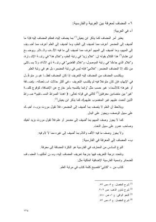 ‫٦- ﺍﻟﻤﻀﺎﻑ ﻟﻤﻌﺭﻓﺔ ﺒﻴﻥ ﺍﻟﻌﺭﺒﻴﺔ ﻭﺍﻟﻔﺎﺭﺴﻴﺔ:‬
                                                                                ‫ﺃ- ﻓﻲ ﺍﻟﻌﺭﺒﻴﺔ:‬
                                           ‫)١(‬
‫ﺒﻤﺎ ﻴﻀﺎﻑ ﺇﻟﻴﻪ، ﻓﺤﻜﻡ ﺍﻟﻤﻀﺎﻑ ﺇﻟﻴﻪ ﻓﺈﺫﺍ ﻤﺎ‬          ‫ﻴﻌﺘﺒﺭ ﺃﻤﺭ ﺍﻟﻤﻀﺎﻑ ﻜﻤﺎ ﻴﺫﻜﺭ ﺍﺒﻥ ﻴﻌﻴﺵ‬
                                                                               ‫‪ ‬ﹶ‪‬‬
‫ﺃﻀﻴﻑ ﺇﻟﻰ ﺍﻟﻤﻀﻤﺭ ﺃﻋﺭﻑ ﻤﻤﺎ ﺃﻀﻴﻑ ﺇﻟﻰ ﺍﻟﻌﹶﻡ، ﻭﻤﺎ ﺃﻀﻴﻑ ﺇﻟﻰ ﺍﻟﻌﹶﻡ ﺃﻋﺭﻑ ﻤﻤﺎ ﺃﻀـﻴﻑ‬
                ‫‪‬ﻠ‬                  ‫‪‬ﻠ‬                                ‫ُ ِ ﹶ‬
‫ﺇﻟﻰ ﺍﻟﻤﺒﻬﻡ، ﻭﻤﺎ ﺃﻀﻴﻑ ﺇﻟﻰ ﺍﻟﻤﺒﻬﻡ ﺃﻋﺭﻑ ﻤﻤﺎ ﺃﻀﻴﻑ ﺇﻟﻰ ﻤﺎ ﻓﻴﻪ ﺍﻷﻟـﻑ ﻭﺍﻟـﻼﻡ. ﻭﻴﻭ ‪‬ـﺢ‬
  ‫ﻀ‬
                                                                                     ‫)٢(‬
‫ﻫﺫﺍ ﺍﻟﻜﻼﻡ ﺒﻘﻭﻟﻪ ﺇﻥ: "ﻏﻼﻡ ﺯﻴﺩ" ﻓﻲ ﺭﺘﺒﺔ ﺍﻟﻌﹶﻡ، ﻭ"ﻏﻼﻡ ﻫﺫﺍ" ﻓﻲ ﺭﺘﺒـﺔ ﺍﻹﺸـﺎﺭﺓ،‬
                               ‫‪‬ﻠ‬                                                       ‫ﺍﺒﻥ ﻫﺸﺎﻡ‬
‫ﻭ"ﻏﻼﻡ ﺍﻟﺫﻱ ﺠﺎﺀﻙ" ﻓﻲ ﺭﺘﺒﺔ ﺍﻟﻤﻭﺼﻭل، ﻭ"ﻏﻼﻡ ﺍﻟﻘﺎﻀﻲ" ﻓﻲ ﺭﺘﺒـﺔ ﺫﻱ ﺍﻷﺩﺍﺓ، ﻭﻻ ﻴﺴ‪‬ـﺘﺜﻨﻰ‬
 ‫‪ ‬ﹶ ﹾﹶ‬
   ‫ﻤﻥ ﺫﻟﻙ ﺇﻻ ﺍﻟﻤﻀﺎﻑ ﺍﻟﻤﻀﻤﺭ: "ﻏﻼﻤﻲ" ﻓﺈﻨﻪ ﻟﻴﺱ ﻓﻲ ﺭﺘﺒﺔ ﺍﻟﻤﻀﻤﺭ، ﺒل ﻫﻭ ﻓﻲ ﺭﺘﺒﺔ ﺍﻟﻌﹶﻡ.‬
     ‫‪‬ﻠ‬
‫ﻭﻴﻜﺘﺴﺏ ﺍﻟﻤﻀﺎﻑ ﻤﻥ ﺍﻟﻤﻀﺎﻑ ﺇﻟﻴﻪ ﺍﻟﺘﻌﺭﻴﻑ ﺇﺫﺍ ﻜﺎﻥ ﺍﻟﻤﻀﺎﻑ ﻟﻔ ﹰـﺎ ﻏﻴـﺭ ﻤﺘﻭ ﱢـل‬
  ‫ﻏ‬            ‫ﻅ‬
‫ﻓﻲ ﺍﻹﺒﻬﺎﻡ، ﻓﺈﻥ ﻜﺎﻥ ﻤﺘﻭﻏﻼ ﻓﻴﻪ ﻟﻡ ﻴﻜﺘﺴﺏ ﺍﻟﺘﻌﺭﻴﻑ –ﻏﻲ ﺃﻜﺜﺭ ﺤﺎﻻﺕ ﺍﺴـﺘﻌﻤﺎﻟﻪ- ﺒﺈﻀـﺎﻓﺔ‬
                                                      ‫ﹰ‬
‫ﺃﻭ ﻏﻴﺭﻫﺎ؛ ﻜﺎﻷﺴﻤﺎﺀ: ﻏﻴﺭ ﺤﺴﺏ ﻤﺜل "ﻭﺇﻨﻤﺎ ﻴﻜﺘﺴﺒﻪ ﺒﺄﻤﺭ ﺨﺎﺭﺝ ﻋﻥ ﺍﻹﻀﺎﻓﺔ، ﻜﻭﻗﻭﻉ ﻜﻠﻤـﺔ‬
                                                               ‫)٣(‬
‫ﻜﺎﻟﺘﻲ ﻓﻲ ﻗﻭﻟﻪ ﺘﻌﺎﻟﻰ: ‪ ‬ﺍﻫﺩ ﹶﺎ ﺍﻟﺼ ‪‬ﺍﻁ ﺍﻟﻤﺴ‪‬ـﺘ ِﻴﻡ* ِـ ‪‬ﺍﻁ‬
‫‪ ‬ﺭ ﹶ ﹾ ‪ ‬ﹶﻘ ‪ ‬ﺼ ﺭ ﹶ‬         ‫‪ِ ‬ﻨ‬                                    ‫"ﻏﻴﺭ" ﺒﻴﻥ ﻤﺘﻀﺎﺩﻴﻥ ﻤﻌﺭﻓﺘﻴﻥ‬
                        ‫ﺍﻟ ِﻴﻥ ﺃﻨﻌﻤﺕ ﻋﻠﻴﻬﻡ ﻏﻴ ِ ﺍﻟﻤﻐ ‪‬ﻭﺏ ﻋﻠﻴﻬﻡ‪ ،‬ﻜﻤﺎ ﻴﺫﻜﺭ ﺍﺒﻥ ﻴﻌﻴﺵ)٤(.‬
                                                ‫ﱠﺫ ‪ َ ‬ﹾ ‪  ‬ﹶ ‪ ‬ﹶ ‪  ِ ‬ﹶ ‪ ‬ﺭ ﹾ ‪ ‬ﹾ ﻀ ِ ‪ ‬ﹶ ‪ ِ ‬‬
‫ﻭﻴﻼﺤﻅ ﺃﻥ ﺍﻟﻌﹶﻡ ﻻ ﻴﺘﺼﻑ ﺒﻤﺎ ﺃﻀﻴﻑ ﺇﻟﻰ ﺍﻟﻤﻀﻤﺭ، ﻓﻼ ﺘﻘﻭل ﻤﺭﺭﺕ ﺒﺯﻴـﺩ ﺃﺨﻴـﻙ‬
                                     ‫ُ ِ ﹶ‬            ‫‪‬ﻠ‬       ‫‪ ‬‬
                                                        ‫ﻋﻠﻰ ﺴﺒﻴل ﺍﻟﻭﺼﻑ، ﻭﻴﺠﻭﺯ ﻋﻠﻰ ﺍﻟﺒﺩل.‬
‫ﻜﻤﺎ ﻻ ﻴﺠﻭﺯ ﻭﺼﻑ ﺍﻟﻤﺒﻬﻡ ﺒﻤﺎ ﺃ ِﻴﻑ ﺇﻟﻰ ﻤﻀﻤﺭ ﺃﻭ ﻋﹶﻡ ﻓﻼ ﺘﻘﻭل ﻤﺭﺭﺕ ﺒﺯﻴﺩ ﺃﺨﻴﻙ‬
                        ‫‪‬ﻠ‬             ‫ُﻀ ﹶ‬
                                                             ‫ﻭﺼﺎﺤﺏ ﻋﻤﺭﻭ ﻋﻠﻰ ﺴﺒﻴل ﺍﻟﻨﻌﺕ.‬
           ‫ﻭﻻ ﻴﺠﻭﺯ ﻭﺼﻑ ﻤﺎ ﻓﻴﻪ ﺍﻷﻟﻑ ﻭﺍﻟﻼﻡ ﺒﻤﺎ ﺃ ِﻴﻑ ﺇﻟﻰ ﻏﻴﺭﻩ ﻤﻤﺎ ﻻ ﻻﻡ ﻓﻴﻪ.‬
                                  ‫ُﻀ ﹶ‬
                                                    ‫ﺏ- ﺍﻟﻤﻀﺎﻑ ﺇﻟﻰ ﺍﻟﻤﻌﺭﻓﺔ ﻓﻲ ﺍﻟﻔﺎﺭﺴﻴﺔ:‬
             ‫ﺍﻟﻨﻭﻉ ﺍﻟﺴﺎﺩﺱ ﻤﻥ ﺍﻟﻤﻌﺎﺭﻑ ﻓﻲ ﺍﻟﻔﺎﺭﺴﻴﺔ ﻫﻭ ﺍﻟﻨﻜﺭﺓ ﺍﻟﻤﻀﺎﻓﺔ ﺇﻟﻰ ﻤﻌﺭﻓﺔ.‬
‫ﻭﺘﺘﺤﺩﺩ ﺩﺭﺠﺔ ﺍﻟﺘﻌﺭﻴﻑ ﻓﻴﻬﺎ ﺒﺩﺭﺠﺔ ﺘﻌﺭﻴﻑ ﺍﻟﻤﻀﺎﻑ ﺇﻟﻴﻪ، ﻭﻤـﻥ ﺃﻤﺜﻠﺘﻬـﺎ ﺍﻟﻤﻀـﺎﻑ‬
                                                                  ‫‪‬‬
                                             ‫ﻟﻠﻀﻤﺎﺌﺭ ﻭﺘﺴﻤﻴﺔ ﺍﻟﻔﺎﺭﺴﻴﺔ ﺍﻹﻀﺎﻓﻴﺔ ﺍﻟﻤﻠﻜﻴﺔ ﻤﺜل:‬
                             ‫ﻜﺘﺎﺏ ﻤﻥ = "ﻜﺘﺎﺒﻲ" ﻓﺘﺼﺒﺢ ﻜﻠﻤﺔ ﻜﺘﺎﺏ ﻓﻲ ﻤﺭﺘﺒﺔ ﺍﻟﻌﹶﻡ.‬
                               ‫‪‬ﻠ‬



                                                                                               ‫)1(‬
                                                                  ‫ﺸﺭﺡ ﺍﻟﻤﻔﺼل: ﺝ ٥، ﺹ ٧٨.‬
                                                                               ‫‪‬‬
                                                                                               ‫)2(‬
                                                                 ‫ﺸﺭﺡ ﺸﺫﻭﺭ ﺍﻟﺫﻫﺏ: ﺹ ٢٠٢.‬
                                                                                               ‫)3(‬
                                                                  ‫ﺍﻟﻨﺤﻭ ﺍﻟﻭﺍﻓﻲ: ﺝ ١، ﺹ ٠٤٤.‬
                                                                                               ‫)4(‬
                                                                  ‫ﺸﺭﺡ ﺍﻟﻤﻔﺼل: ﺝ ٥، ﺹ ٧٨.‬
                                                                               ‫‪‬‬


‫٤٢١‬
 